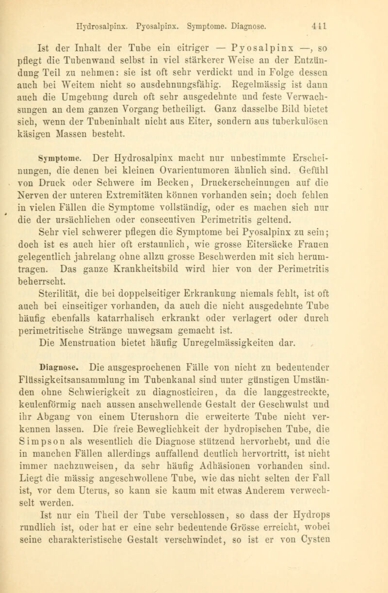 Ist der Inhalt der Tube ein eitriger — Pyosalpinx —; so pflegt die Tubenwand selbst in viel stärkerer Weise an der Entzün- dung Teil zu nehmen: sie ist oft sehr verdickt und in Folge dessen auch bei Weitem nicht so ausdehnungsfähig. Regelmässig ist dann auch die Umgebung durch oft sehr ausgedehnte und feste Verwach- sungen an dem ganzen Vorgang betheiligt. Ganz dasselbe Bild bietet sich, wenn der Tubeninhalt nicht aus Eiter, sondern aus tuberkulösen käsigen Massen besteht. Symptome. Der Hydrosalpinx macht nur unbestimmte Erschei- nungen, die denen bei kleinen Ovarientumoren ähnlich sind. Gefühl von Druck oder Schwere im Becken, Druckerscheinungen auf die Nerven der unteren Extremitäten können vorhanden sein; doch fehlen in vielen Fällen die Symptome vollständig, oder es machen sich nur die der ursächlichen oder consecutiven Perimetritis geltend. Sehr viel schwerer pflegen die Symptome bei Pyosalpinx zu sein; doch ist es auch hier oft erstaunlich, wie grosse Eitersäcke Frauen gelegentlich jahrelang ohne allzu grosse Beschwerden mit sich herum- tragen. Das ganze Krankheitsbild wird hier von der Perimetritis beherrscht. Sterilität, die bei doppelseitiger Erkrankung niemals fehlt, ist oft auch bei einseitiger vorhanden, da auch die nicht ausgedehnte Tube häufig ebenfalls katarrhalisch erkrankt oder verlagert oder durch perimetritische Stränge unwegsam gemacht ist. Die Menstruation bietet häufig Unregelmässigkeiten dar. Diagnose. Die ausgesprochenen Fälle von nicht zu bedeutender Flüssigkeitsansammlung im Tubenkanal sind unter günstigen Umstän- den ohne Schwierigkeit zu diagnosticiren, da die langgestreckte, keulenförmig nach aussen anschwellende Gestalt der Geschwulst und ihr Abgang von einem Uterushorn die erweiterte Tube nicht ver- kennen lassen. Die freie Beweglichkeit der hydropischen Tube, die Simpson als wesentlich die Diagnose stützend hervorhebt, und die in manchen Fällen allerdings auffallend deutlich hervortritt, ist nicht immer nachzuweisen, da sehr häufig Adhäsionen vorhanden sind. Liegt die massig angeschwollene Tube, wie das nicht selten der Fall ist, vor dem Uterus, so kann sie kaum mit etwas Anderem verwech- selt werden. Ist nur ein Theil der Tube verschlossen, so dass der Hydrops rundlich ist, oder hat er eine sehr bedeutende Grösse erreicht, wobei seine charakteristische Gestalt verschwindet, so ist er von Cysten