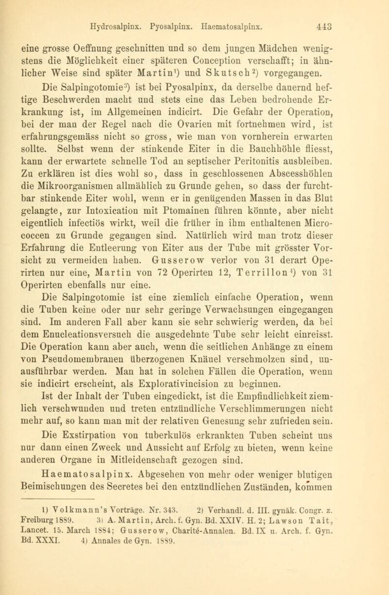 eine grosse Oeffnung geschnitten und so dem jungen Mädchen wenig- stens die Möglichkeit einer späteren Conception verschafft; in ähn- licher Weise sind später Martin1) und Skutsch2) vorgegangen. Die Salpingotomie3) ist bei Pyosalpinx, da derselbe dauernd hef- tige Beschwerden macht und stets eine das Leben bedrohende Er- krankung ist, im Allgemeinen indicirt. Die Gefahr der Operation, bei der man der Regel nach die Ovarien mit fortnehmen wird, ist erfahrungsgemäss nicht so gross, wie man von vornherein erwarten sollte. Selbst wenn der stinkende Eiter in die Bauchhöhle fliesst, kann der erwartete schnelle Tod an septischer Peritonitis ausbleiben. Zu erklären ist dies wohl so, dass in geschlossenen Abscesshöhlen die Mikroorganismen allmählich zu Grunde gehen, so dass der furcht- bar stinkende Eiter wohl, wenn er in genügenden Massen in das Blut gelangte, zur Intoxication mit Ptomainen führen könnte, aber nicht eigentlich infectiös wirkt, weil die früher in ihm enthaltenen Micro- coccen zu Grunde gegangen sind. Natürlich wird man trotz dieser Erfahrung die Entleerung von Eiter aus der Tube mit grösster Vor- sicht zu vermeiden haben. Gusserow verlor von 31 derart Ope- rirten nur eine, Martin von 72 Operirten 12, Terrillon4) von 31 Operirten ebenfalls nur eine. Die Salpingotomie ist eine ziemlich einfache Operation, wenn die Tuben keine oder nur sehr geringe Verwachsungen eingegangen sind. Im anderen Fall aber kann sie sehr schwierig werden, da bei dem Enucleationsversuch die ausgedehnte Tube sehr leicht einreisst. Die Operation kann aber auch, wenn die seitlichen Anhänge zu einem von Pseudomembranen überzogenen Knäuel verschmolzen sind, un- ausführbar werden. Man hat in solchen Fällen die Operation, wenn sie indicirt erscheint, als Explorativincision zu beginnen. Ist der Inhalt der Tuben eingedickt, ist die Empfindlichkeit ziem- lich verschwunden und treten entzündliche Verschlimmerungen nicht mehr auf, so kann man mit der relativen Genesung sehr zufrieden sein. Die Exstirpation von tuberkulös erkrankten Tuben scheint uns nur dann einen Zweck und Aussicht auf Erfolg zu bieten, wenn keine anderen Organe in Mitleidenschaft gezogen sind. Haematosalpinx. Abgesehen von mehr oder weniger blutigen Beimischungen des Secretes bei den entzündlichen Zuständen, kommen 1) Volkmann's Vorträge. Nr. 343. 2) Verhandl. d. III. gynäk. Congr. z. Freiburg 1889. 3) A. Martin. Arch. f. Gyn. Bd. XXIV. H. 2; Lawson Tait, Lancet. 15. Maren 1884; Gusserow, Charite-Annalen. Bd. IX u. Arch. f. Gyn. Bd. XXXI. 4) Annales de Gyn. ISS9.