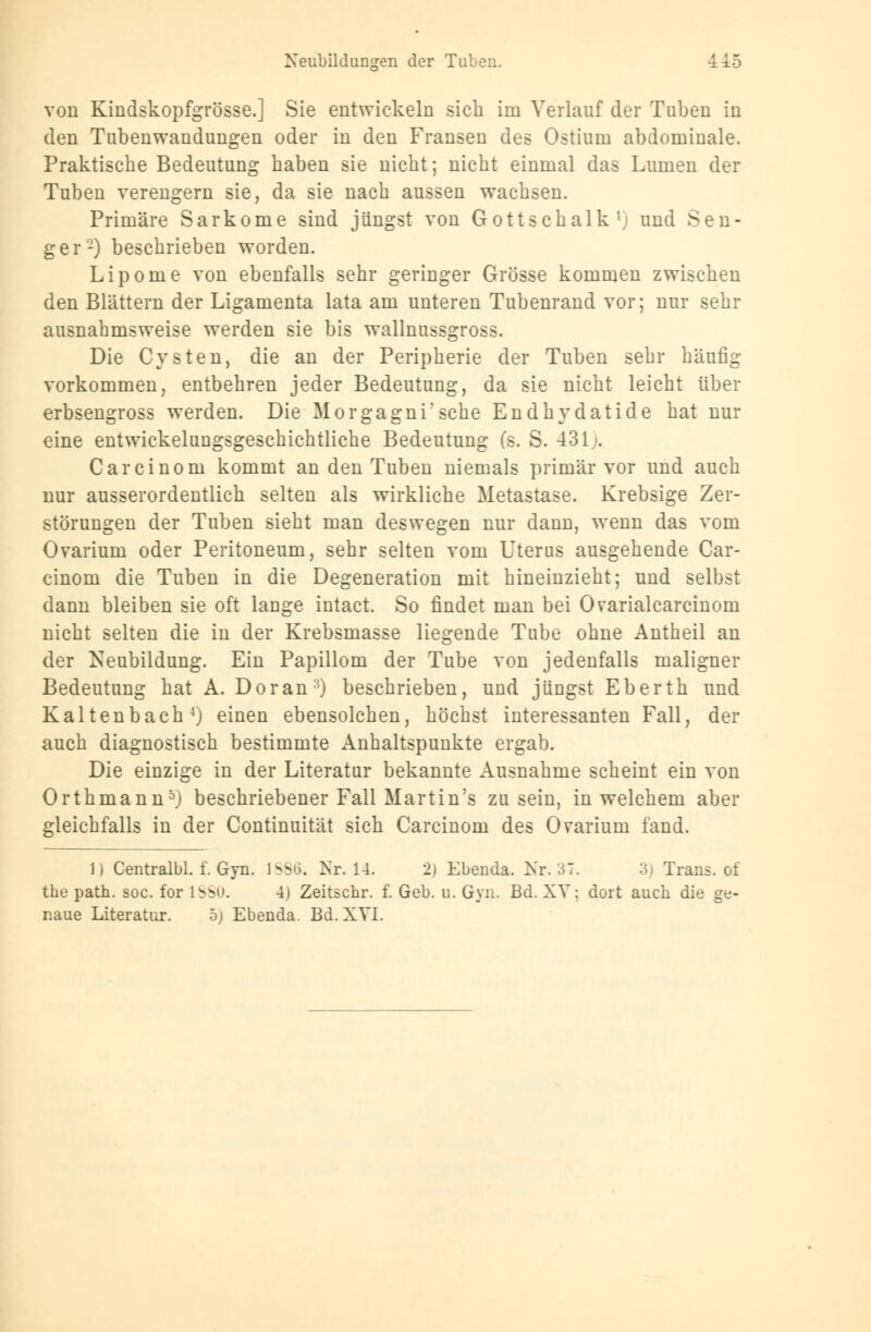 Neubildungen der Tuben. -415 von Kindskopfgrösse.] Sie entwickeln sich im Verlauf der Tuben in den Tubenwandungen oder in den Fransen des Ostium abdominale. Praktische Bedeutung haben sie nicht; nicht einmal das Lumen der Tuben verengern sie, da sie nach aussen wachsen. Primäre Sarkome sind jüngst von Gottschalk1! und Sen- ger'2) beschrieben worden. Lipome von ebenfalls sehr geringer Grösse kommen zwischen den Blättern der Ligamenta lata am unteren Tubenrand vor; nur sehr ausnahmsweise werden sie bis wallnussgross. Die Cysten, die an der Peripherie der Tuben sehr häufig vorkommen, entbehren jeder Bedeutung, da sie nicht leicht über erbsengross werden. Die Morgagni'sche Endhydatide hat nur eine entwickelungsgeschichtliche Bedeutung (s. S. 431.'. Carcinom kommt an den Tuben niemals primär vor und auch nur ausserordentlich selten als wirkliche Metastase. Krebsige Zer- störungen der Tuben sieht man deswegen nur dann, wenn das vom Ovarium oder Peritoneum, sehr selten vom Uterus ausgehende Car- cinom die Tuben in die Degeneration mit hineinzieht; und selbst dann bleiben sie oft lange intact. So findet man bei Ovarialcarcinom nicht selten die in der Krebsmasse liegende Tube ohne Antheil an der Neubildung. Ein Papillom der Tube von jedenfalls maligner Bedeutung hat A. Doran:0 beschrieben, und jüngst Eberth und Kaltenbach4j einen ebensolchen, höchst interessanten Fall, der auch diagnostisch bestimmte Anhaltspunkte ergab. Die einzige in der Literatur bekannte Ausnahme scheint ein von Orthmann5j beschriebener Fall Martinas zusein, in welchem aber gleichfalls in der Continuität sich Carcinom des Ovarium fand. 1 j Centralbl. f. Gyn. 1886. Nr. 1-4. 2) Ebenda. Nr. 37. 3} Trans, of the path. soc. for lSSu. 4) Zeitschr. f. Geb. u. Gyn. Bd. XV: dort auch die ge-