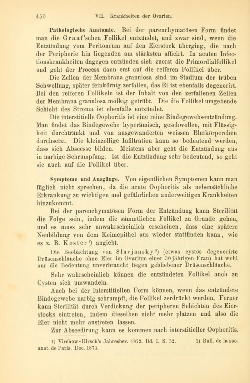 Pathologische Anatomie. Bei der parenchymatösen Form findet man die Graafschen Follikel entzündet, und zwar sind, wenn die Entzündung vom Peritoneum auf den Eierstock überging, die nach der Peripherie hin liegenden am stärksten afficirt. In acuten Infec- tionskrankheiten dagegen entzünden sich zuerst die Primordialfollikel und geht der Process dann erst auf die reiferen Follikel über. Die Zellen der Membrana granulosa sind im Stadium der trüben Schwellung, später feinkörnig zerfallen, das Ei ist ebenfalls degenerirt. Bei den reiferen Follikeln ist der Inhalt von den zerfallenen Zellen der Membrana granulosa molkig getrübt. Die die Follikel umgebende Schicht des Stroma ist ebenfalls entzündet. Die interstitielle Oophoritis ist eine reine Bindegewebsentzündung. Man findet das Bindegewebe hyperämisch, geschwollen, mit Flüssig- keit durchtränkt und von ausgewanderten weissen Blutkörperchen durchsetzt. Die kleinzellige Infiltration kann so bedeutend werden, dass sich Abscesse bilden. Meistens aber geht die Entzünduug aus in narbige Schrumpfung. Ist die Entzündung sehr bedeutend, so geht sie auch auf die Follikel über. Symptome und Ausgänge. Von eigentlichen Symptomen kann man füglich nicht sprechen, da die acute Oophoritis als nebensächliche Erkrankung zu wichtigen und gefährlichen anderweitigen Krankheiten hinzukommt. Bei der parenchymatösen Form der Entzündung kann Sterilität die Folge sein, indem die sämmtlichen Follikel zu Grunde gehen, und es muss sehr unwahrscheinlich erscheinen, dass eine spätere Neubildung von dem Keimepithel aus wieder stattfinden kann, wie es z. B. Kost er1) angiebt. Die Beobachtung von Slavjansky2) (etwas cystös degenerirte Drüsenschläuche ohne Eier im Ovarium einer 30 jährigen Frau) hat wohl nur die Bedeutung unverbraucht liegen gebliebener Drüsenschläuche. Sehr wahrscheinlich können die entzündeten Follikel auch zu Cysten sich umwandeln. Auch bei der interstitiellen Form können, wenn das entzündete Bindegewebe narbig schrumpft, die Follikel zerdrückt werden. Ferner kann Sterilität durch Verdickung der peripheren Schichten des Eier- stocks eintreten, indem dieselben nicht mehr platzen und also die Eier nicht mehr austreten lassen. Zur Abscedirung kann es kommen nach interstitieller Oophoritis. 1) Virchow-Hirsch's Jahresber. 1872. Bd. I. S. 52. 2) Bull, de la soc. anat. de Paris. Dec. 1873.