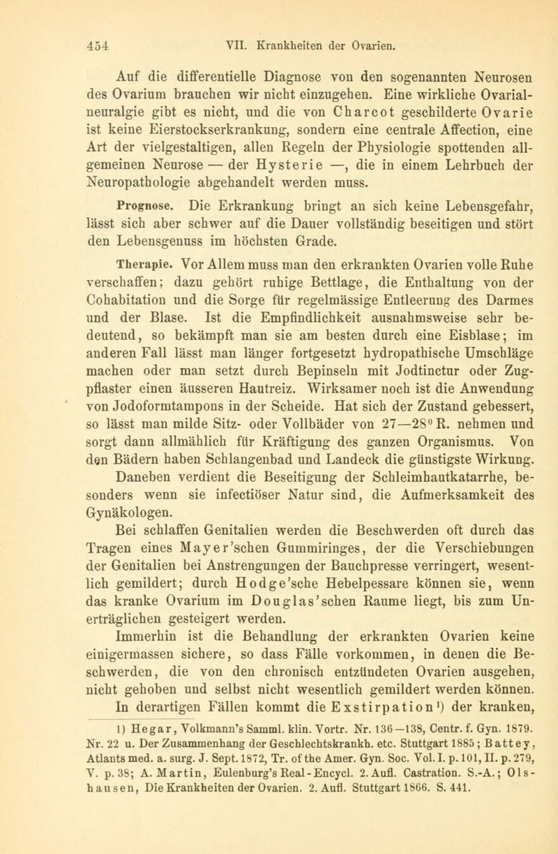 Auf die differentielle Diagnose von den sogenannten Neurosen des Ovarium brauchen wir nicht einzugehen. Eine wirkliche Ovarial- neuralgie gibt es nicht, und die von Charcot geschilderte Ovarie ist keine Eierstockserkrankung, sondern eine centrale Affection, eine Art der vielgestaltigen, allen Regeln der Physiologie spottenden all- gemeinen Neurose — der Hysterie —, die in einem Lehrbuch der Neuropathologie abgehandelt werden muss. Prognose. Die Erkrankung bringt an sich keine Lebensgefahr, lässt sich aber schwer auf die Dauer vollständig beseitigen und stört den Lebensgenuss im höchsten Grade. Therapie. Vor Allem muss man den erkrankten Ovarien volle Ruhe verschaffen; dazu gehört ruhige Bettlage, die Enthaltung von der Cohabitation und die Sorge für regelmässige Entleerung des Darmes und der Blase. Ist die Empfindlichkeit ausnahmsweise sehr be- deutend, so bekämpft man sie am besten durch eine Eisblase; im anderen Fall lässt man länger fortgesetzt hydropathische Umschläge machen oder man setzt durch Bepinseln mit Jodtinctur oder Zug- pflaster einen äusseren Hautreiz. Wirksamer noch ist die Anwendung von Jodoformtampons in der Scheide. Hat sich der Zustand gebessert, so lässt man milde Sitz- oder Vollbäder von 27—28° R. nehmen und sorgt dann allmählich für Kräftigung des ganzen Organismus. Von den Bädern haben Schlangenbad und Landeck die günstigste Wirkung. Daneben verdient die Beseitigung der Schleimhautkatarrhe, be- sonders wenn sie infectiöser Natur sind, die Aufmerksamkeit des Gynäkologen. Bei schlaffen Genitalien werden die Beschwerden oft durch das Tragen eines May er'sehen Gummiringes, der die Verschiebungen der Genitalien bei Anstrengungen der Bauchpresse verringert, wesent- lich gemildert; durch Hodge'sche Hebelpessare können sie, wenn das kranke Ovarium im Douglas'sehen Räume liegt, bis zum Un- erträglichen gesteigert werden. Immerhin ist die Behandlung der erkrankten Ovarien keine einigermassen sichere, so dass Fälle vorkommen, in denen die Be- schwerden, die von den chronisch entzündeten Ovarien ausgehen, nicht gehoben und selbst nicht wesentlich gemildert werden können. In derartigen Fällen kommt die Exstirpation1) der kranken, 1) Hegar, Volkmann's Samml. klin. Vortr. Nr. 136—138, Centr. f. Gyn. 1879. Nr. 22 u. Der Zusammenhang der Geschlechtskrankh. etc. Stuttgart 1885 ; B att e y, Atlantsmed. a. surg. J. Sept. 1872, Tr. of the Amer. Gyn. Soc. Vol.I. p. 101, II. p.279, V. p. 38; A.Martin, Eulenburg's Real - Encycl. 2.Aufl. Castration. S.-A.; Ols- hausen, Die Krankheiten der Ovarien. 2. Aufl. Stuttgart 1866. S. 441.