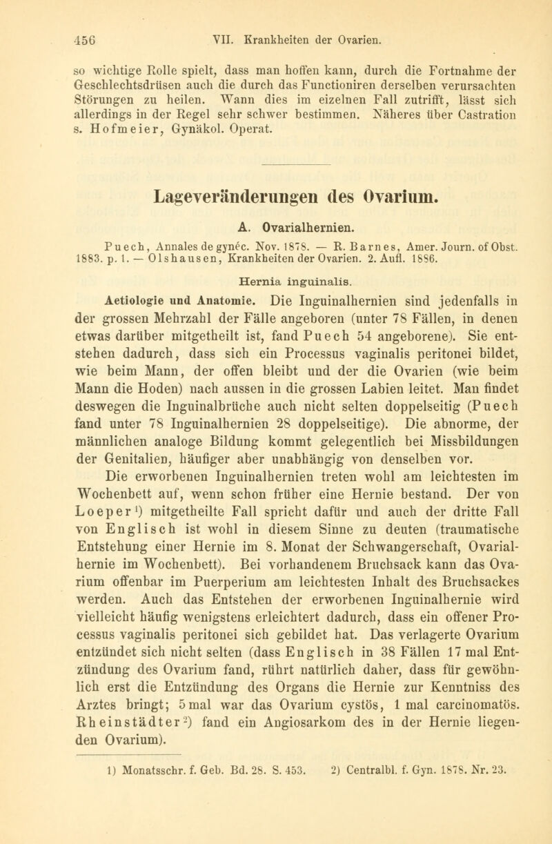 so wichtige Rolle spielt, dass man hoffen kann, durch die Fortnahme der Geschlechtsdrüsen auch die durch das Functioniren derselben verursachten Störungen zu heilen. Wann dies im eizelnen Fall zutrifft, lässt sich allerdings in der Regel sehr schwer bestimmen. Näheres über Castration s, Hofmeier, Gynäkol. Operat. Lageveränderimgen des Ovarium. A. Ovarialhernien. Puech, Annales de gynec. Nov. 1878. — R.Barnes, Amer. Journ. of Obst. 1883. p. 1. — Olshausen, Krankheiten der Ovarien. 2. Aufl. 1886. Hernia inguinalis. Aetiologie und Anatomie. Die Inguinalhernien sind jedenfalls in der grossen Mehrzahl der Fälle angeboren (unter 78 Fällen, in denen etwas darüber mitgetheilt ist, fand Puech 54 angeborene). Sie ent- stehen dadurch, dass sich ein Processus vaginalis peritonei bildet, wie beim Mann, der offen bleibt und der die Ovarien (wie beim Mann die Hoden) nach aussen in die grossen Labien leitet. Man findet deswegen die Inguinalbrüche auch nicht selten doppelseitig (Puech fand unter 78 Inguinalhernien 28 doppelseitige). Die abnorme, der männlichen analoge Bildung kommt gelegentlich bei Missbildungen der Genitalien, häufiger aber unabhängig von denselben vor. Die erworbenen Inguinalhernien treten wohl am leichtesten im Wochenbett auf, wenn schon früher eine Hernie bestand. Der von Loeper1) mitgetheilte Fall spricht dafür und auch der dritte Fall von Englisch ist wohl in diesem Sinne zu deuten (traumatische Entstehung einer Hernie im 8. Monat der Schwangerschaft, Ovarial- hernie im Wochenbett). Bei vorhandenem Bruchsack kann das Ova- rium offenbar im Puerperium am leichtesten Inhalt des Bruchsackes werden. Auch das Entstehen der erworbenen Inguinalhernie wird vielleicht häufig wenigstens erleichtert dadurch, dass ein offener Pro- cessus vaginalis peritonei sich gebildet hat. Das verlagerte Ovarium entzündet sich nicht selten (dass Englisch in 38 Fällen 17 mal Ent- zündung des Ovarium fand, rührt natürlich daher, dass für gewöhn- lich erst die Entzündung des Organs die Hernie zur Kenntniss des Arztes bringt; 5mal war das Ovarium cystös, 1 mal carcinomatös. Rheinstädter-) fand ein Angiosarkom des in der Hernie liegen- den Ovarium). 1) Monatsschr. f. Geb. Bd. 28. S. 453. 2) Centralbl. f. Gyn. 1878. Nr. 23.