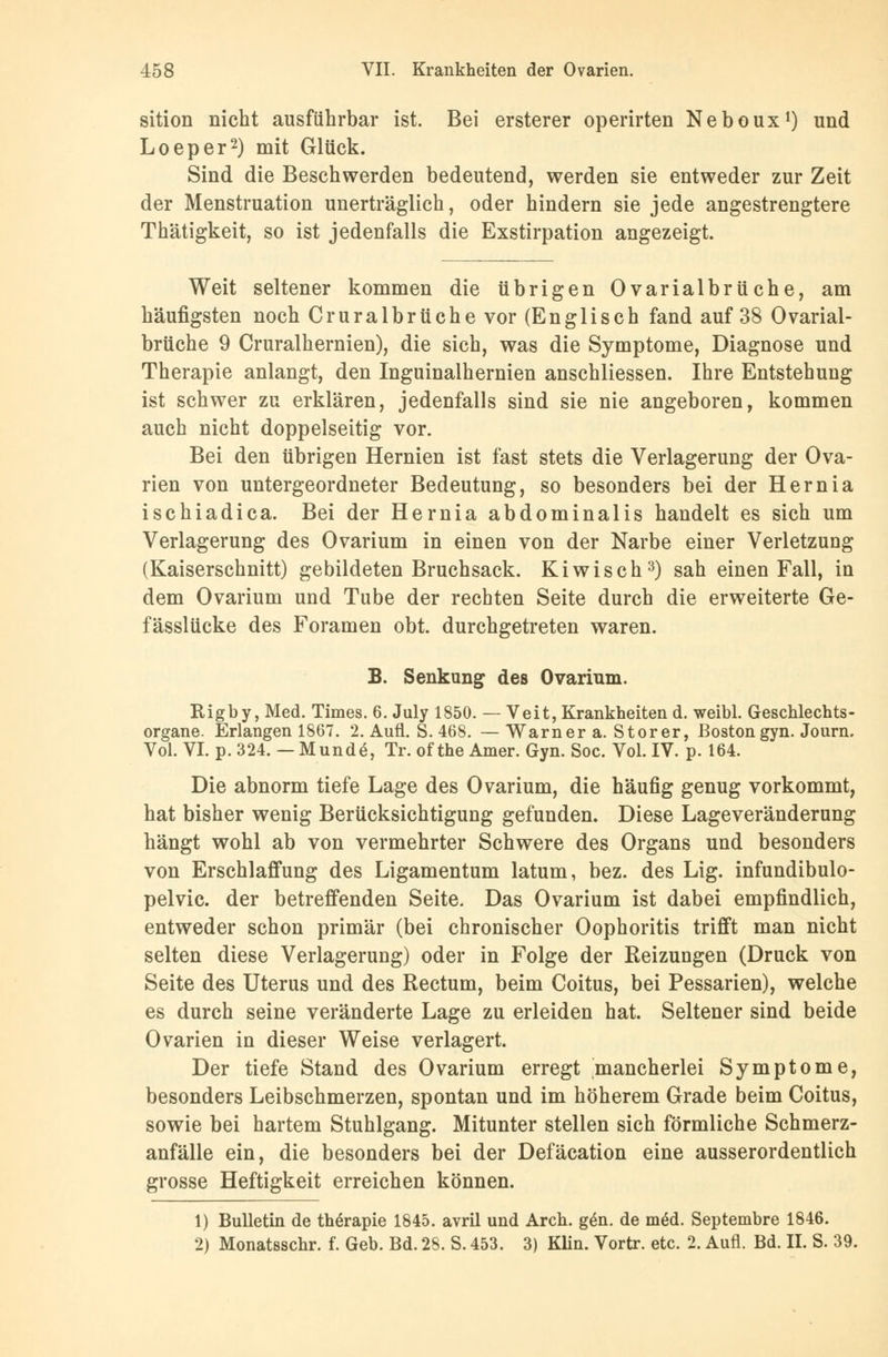 sition nicht ausführbar ist. Bei ersterer operirten Neboux1) und Loeper2) mit Glück. Sind die Beschwerden bedeutend, werden sie entweder zur Zeit der Menstruation unerträglich, oder hindern sie jede angestrengtere Thätigkeit, so ist jedenfalls die Exstirpation angezeigt. Weit seltener kommen die übrigen Ovarialbrüche, am häufigsten noch Cruralbrüche vor (Englisch fand auf 38 Ovarial- brüche 9 Cruralhernien), die sich, was die Symptome, Diagnose und Therapie anlangt, den Inguinalhernien anschliessen. Ihre Entstehung ist schwer zu erklären, jedenfalls sind sie nie angeboren, kommen auch nicht doppelseitig vor. Bei den übrigen Hernien ist fast stets die Verlagerung der Ova- rien von untergeordneter Bedeutung, so besonders bei der Hernia ischiadica. Bei der Hernia abdominalis handelt es sich um Verlagerung des Ovarium in einen von der Narbe einer Verletzung (Kaiserschnitt) gebildeten Bruchsack. Kiwisch3) sah einen Fall, in dem Ovarium und Tube der rechten Seite durch die erweiterte Ge- fässlücke des Foramen obt. durchgetreten waren. B. Senkung des Ovarium. Rigby, Med. Times. 6. July 1850. — Veit, Krankheiten d. weibl. Geschlechts- organe. Erlangen 1867. 2. Aufl. S. 468. — Warner a. Storer, Boston gyn. Journ. Vol. VI. p. 324. — Munde, Tr. of the Amer. Gyn. Soc. Vol. IV. p. 164. Die abnorm tiefe Lage des Ovarium, die häufig genug vorkommt, hat bisher wenig Berücksichtigung gefunden. Diese Lageveränderung hängt wohl ab von vermehrter Schwere des Organs und besonders von Erschlaffung des Ligamentum latum, bez. des Lig. infundibulo- pelvic. der betreffenden Seite. Das Ovarium ist dabei empfindlich, entweder schon primär (bei chronischer Oophoritis trifft man nicht selten diese Verlagerung) oder in Folge der Reizungen (Druck von Seite des Uterus und des Rectum, beim Coitus, bei Pessarien), welche es durch seine veränderte Lage zu erleiden hat. Seltener sind beide Ovarien in dieser Weise verlagert. Der tiefe Stand des Ovarium erregt mancherlei Symptome, besonders Leibschmerzen, spontan und im höherem Grade beim Coitus, sowie bei hartem Stuhlgang. Mitunter stellen sich förmliche Schmerz- anfälle ein, die besonders bei der Defäcation eine ausserordentlich grosse Heftigkeit erreichen können. 1) Bulletin de therapie 1845. avril und Arch. ge'n. de m§d. Septembre 1846. 2) Monatsschr. f. Geb. Bd. 28. S. 453. 3) Klin. Vortr. etc. 2. Aufl. Bd. II. S. 39.