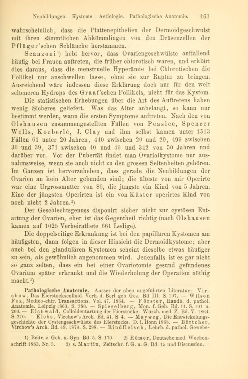 wahrscheinlich, dass die Plattenepithelien der Dermoidgeschwulst mit ihren sämmtlichen Abkömmlingen von den Drüsenzellen der Pflüg er'sehen Schläuche herstammen. Scanzoni1) hebt hervor, dass Ovariengeschwülste auffallend häufig bei Frauen auftreten, die früher chlorotisch waren, und erklärt dies daraus, dass die menstruelle Hyperämie bei Chlorotischen die Follikel nur anschwellen lasse, ohne sie zur Ruptur zu bringen. Ausreichend wäre indessen diese Erklärung doch nur für den weit selteneren Hydrops des Graafschen Follikels, nicht für das Kystom. Die statistischen Erhebungen über die Art des Auftretens haben wenig Sicheres geliefert. Was das Alter anbelangt, so kann nur bestimmt werden, wann die ersten Symptome auftreten. Nach den von Olshausen zusammengestellten Fällen von Peaslee, Spencer Wells, Koeberle, J. Clay und ihm selbst kamen unter 1513 Fällen 61 unter 20 Jahren, 440 zwischen 20 und 29, 499 zwischen 30 und 39, 371 zwischen 40 und 49 und 342 von 50 Jahren und darüber vor. Vor der Pubertät findet man Ovarialkystome nur aus- nahmsweise, wenn sie auch nicht zu den grossen Seltenheiten gehören. Im Ganzen ist hervorzuheben, dass gerade die Neubildungen der Ovarien an kein Alter gebunden sind; die älteste von mir Operirte war eine Urgrossmutter von 80, die jüngste ein Kind von 5 Jahren. Eine der jüngsten Operirten ist ein von Küster operirtes Kind von noch nicht 2 Jahren.2) Der Geschlechtsgenuss disponirt sicher nicht zur cystösen Ent- artung der Ovarien, eher ist das Gegentheil richtig (nach Olshausen kamen auf 1025 Verheirathete 661 Ledige). Die doppelseitige Erkrankung ist bei den papillären Kystomen am häufigsten, dann folgen in dieser Hinsicht die Dermoidkystome; aber auch bei den glandulären Kystomen scheint dieselbe etwas häufiger zu sein, als gewöhnlich angenommen wird. Jedenfalls ist es gar nicht so ganz selten, dass ein bei einer Ovariotomie gesund gefundenes Ovarium später erkrankt und die Wiederholung der Operation nöthig macht.j) Pathologische Anatomie. Ausser der oben angeführten Literatur: Vir- chow, Das Eierstockscolloid. Verh. d. Berl. geb. Ges. Bd. III. S. 197. — Wilson Fox, Medico-chir. Transactions. Vol. 47. 1S64. — Förster, Handb. d. pathol. Anatomie. Leipzig 1663. S. 3Su. — Spiegelberg, Mon. f. Geb. Bd. 14. S. 101 u. 200. — Eich wald, Colloidentartungder Eierstöcke. Würzb. med. Z. Bd. V. 1S64. S. 27u. — Klebs, Virchow's Arch. Bd. 41. S. 4. — May weg, Die Entwicklungs- geschichte der Cystengeschwülste des Eierstocks. D. i. Bonn ISOb. — Böttcher. Virchow's Arch. Bd. 49. lS7u. S. 29S. — Rindfleisch, Lehrb. d. pathol. Gewebe- 1) Beitr. z. Geb. u. Gyn. Bd. 5. S. 170. 2) Römer, Deutsche med. Wochen- schrift 1SS3. Nr. 5. 3) s. Martin, Zeitschr. f. G. u. G. Bd. 15 und Discussion.