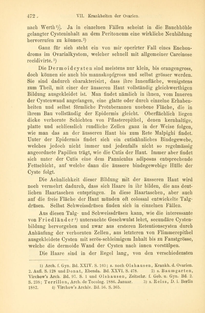 nach Werth1)]. Ja in einzelnen Fällen scheint in die Bauchhöhle gelangter Cysteninhalt an dem Peritoneum eine wirkliche Neubildung hervorrufen zu können.2) Ganz für sich steht ein von mir operirter Fall eines Enchon- droms im Ovarialkystom, welcher schnell mit allgemeiner Carcinose recidivirte.3) Die Dermoid Cysten sind meistens nur klein, bis orangengross, doch können sie auch bis mannskopfgross und selbst grösser werden. Sie sind dadurch charakterisirt, dass ihre Innenfläche, wenigstens zum Theil, mit einer der äusseren Haut vollständig gleichwerthigen Bildung ausgekleidet ist. Man findet nämlich in ihnen, vom Inneren der Cystenwand angefangen, eine glatte oder durch einzelne Erhaben- heiten und selbst förmliche Protuberanzen unebene Fläche, die in ihrem Bau vollständig der Epidermis gleicht. Oberflächlich liegen dicke verhornte Schichten von Pflasterepithel, denen kernhaltige, platte und schliesslich rundliche Zellen ganz in der Weise folgen, wie man das an der äusseren Haut bis zum Rete Malpighi findet. Unter der Epidermis findet sich ein cutisähnliches Bindegewebe, welches jedoch nicht immer und jedenfalls nicht so regelmässig angeordnete Papillen trägt, wie die Cutis der Haut. Immer aber findet sich unter der Cutis eine dem Panniculus adiposus entsprechende Fettschicht, auf welche dann die äussere bindegewebige Hülle der Cyste folgt. Die Aehnlichkeit dieser Bildung mit der äusseren Haut wird noch vermehrt dadurch, dass sich Haare in ihr bilden, die aus deut- lichen Haartaschen entspringen. In diese Haartascheu, aber auch auf die freie Fläche der Haut münden oft colossal entwickelte Talg- drüsen. Selbst Schweissdrüsen finden sich in einzelnen Fällen. Aus diesen Talg- und Schweissdrüsen kann, wie die interessante von Friedlander4) untersuchte Geschwulst lehrt, secundäre Cysten- bildung hervorgehen und zwar aus ersteren Retentionscysten durch Anhäufung der verhornten Zellen, aus letzteren von Flimmerepithel ausgekleidete Cysten mit serös-schleimigem Inhalt bis zu Faustgrösse, welche die dermoide Wand der Cysten nach innen vorstülpen. Die Haare sind in der Regel lang, von den verschiedensten 1) Arch. f. Gyn. Bd. XXIV. S. 103; s. noch Olshausen, Krankh. d. Ovarien. 2. Aufl. S. 128 undDonat, Ebenda. Bd. XXVI. S. 478. 2) s. Baumgarten, Virchow's Arch. Bd. 97. S. 1 und Olshausen, Zeitschr. f. Geb. u. Gyn. Bd. 2. S. 238; Terrillon, Arch. de Tocolog. 1886. Januar. 3) s. Reiss, D. i. Berlin 1882. 4) Virchow's Archiv. Bd. 56. S. 365.