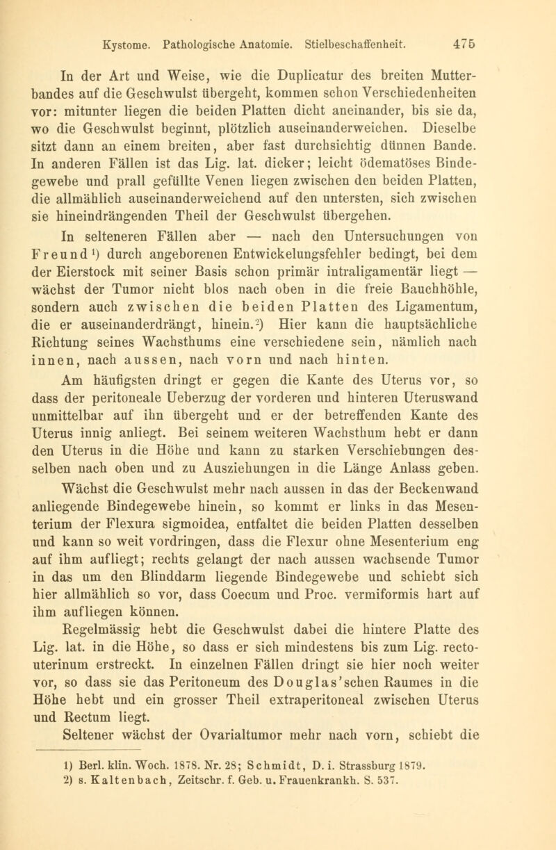 In der Art und Weise, wie die Duplicatur des breiten Mutter- bandes auf die Geschwulst übergeht, kommen schon Verschiedenheiten vor: mitunter liegen die beiden Platten dicht aneinander, bis sie da, wo die Geschwulst beginnt, plötzlich auseinanderweichen. Dieselbe sitzt dann an einem breiten, aber fast durchsichtig dünnen Bande. In anderen Fällen ist das Lig. lat. dicker; leicht ödematöses Binde- gewebe und prall gefüllte Venen liegen zwischen den beiden Platten, die allmählich auseinanderweichend auf den untersten, sich zwischen sie hineindrängenden Theil der Geschwulst übergehen. In selteneren Fällen aber — nach den Untersuchungen von Freund1) durch angeborenen Entwickelungsfehler bedingt, bei dem der Eierstock mit seiner Basis schon primär intraligamentär liegt — wächst der Tumor nicht blos nach oben in die freie Bauchhöhle, sondern auch zwischen die beiden Platten des Ligamentum, die er auseinanderdrängt, hinein.2) Hier kann die hauptsächliche Richtung seines Wachsthums eine verschiedene sein, nämlich nach innen, nach aussen, nach vorn und nach hinten. Am häufigsten dringt er gegen die Kante des Uterus vor, so dass der peritoneale Ueberzug der vorderen und hinteren Uteruswand unmittelbar auf ihn übergeht und er der betreffenden Kante des Uterus innig anliegt. Bei seinem weiteren Wachsthum hebt er dann den Uterus in die Höhe und kann zu starken Verschiebungen des- selben nach oben und zu Ausziehungen in die Länge Anlass geben. Wächst die Geschwulst mehr nach aussen in das der Beckenwand anliegende Bindegewebe hinein, so kommt er links in das Mesen- terium der Flexura sigmoidea, entfaltet die beiden Platten desselben und kann so weit vordringen, dass die Flexur ohne Mesenterium eng auf ihm aufliegt; rechts gelangt der nach aussen wachsende Tumor in das um den Blinddarm liegende Bindegewebe und schiebt sich hier allmählich so vor, dass Coecum und Proc. vermiformis hart auf ihm aufliegen können. Regelmässig hebt die Geschwulst dabei die hintere Platte des Lig. lat. in die Höhe, so dass er sich mindestens bis zum Lig. recto- uterinum erstreckt. In einzelnen Fällen dringt sie hier noch weiter vor, so dass sie das Peritoneum des Douglas'sehen Raumes in die Höhe hebt und ein grosser Theil extraperitoneal zwischen Uterus und Rectum liegt. Seltener wächst der Ovarialtumor mehr nach vorn, schiebt die 1) Berl. klin. Woch. 1878. Nr. 28; Schmidt, D. i. Strassburg 1879. 2) s. Kaltenbach, Zeitschr. f. Geb. u. Frauenkrankh. S. 537.