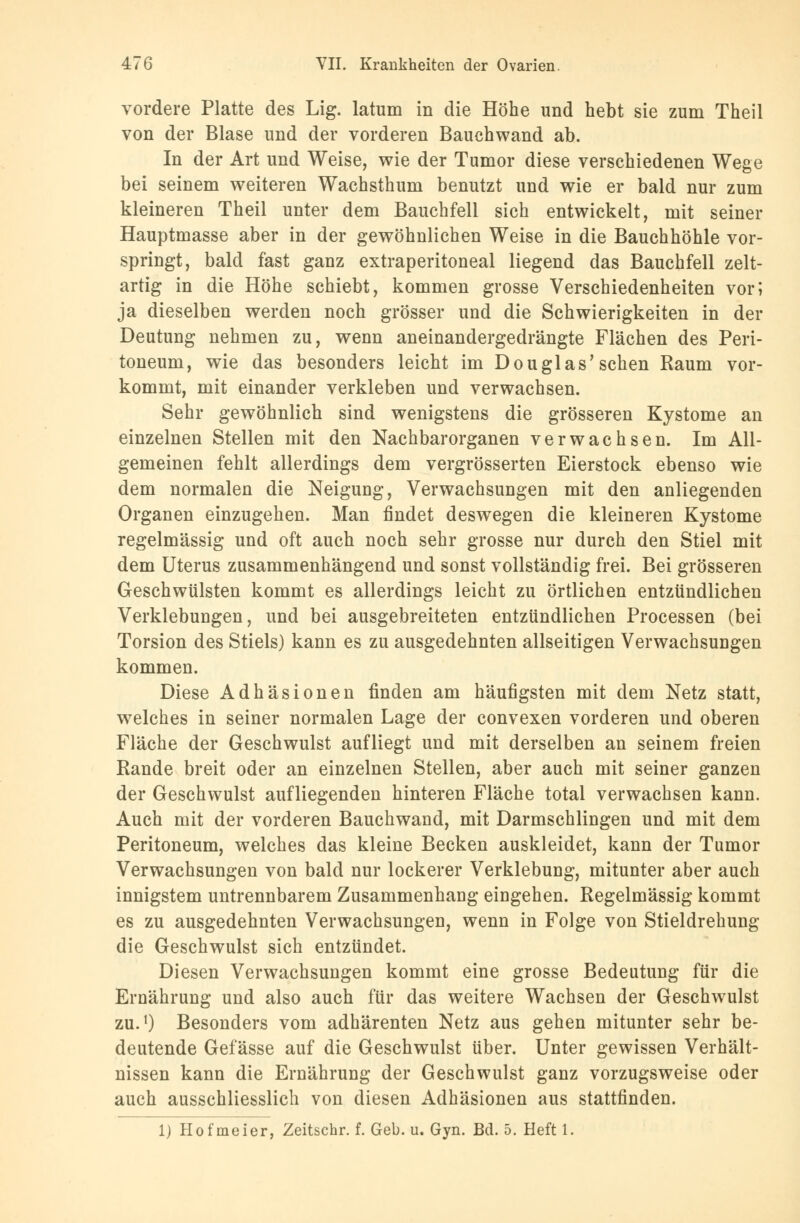 vordere Platte des Lig. latum in die Höhe und hebt sie zum Theil von der Blase und der vorderen Bauchwand ab. In der Art und Weise, wie der Tumor diese verschiedenen Wege bei seinem weiteren Wachsthum benutzt und wie er bald nur zum kleineren Theil unter dem Bauchfell sich entwickelt, mit seiner Hauptmasse aber in der gewöhnlichen Weise in die Bauchhöhle vor- springt, bald fast ganz extraperitoneal liegend das Bauchfell zelt- artig in die Höhe schiebt, kommen grosse Verschiedenheiten vor; ja dieselben werden noch grösser und die Schwierigkeiten in der Deutung nehmen zu, wenn aneinandergedrängte Flächen des Peri- toneum, wie das besonders leicht im Douglas'sehen Raum vor- kommt, mit einander verkleben und verwachsen. Sehr gewöhnlich sind wenigstens die grösseren Kystome an einzelnen Stellen mit den Nachbarorganen verwachsen. Im All- gemeinen fehlt allerdings dem vergrösserten Eierstock ebenso wie dem normalen die Neigung, Verwachsungen mit den anliegenden Organen einzugehen. Man findet deswegen die kleineren Kystome regelmässig und oft auch noch sehr grosse nur durch den Stiel mit dem Uterus zusammenhängend und sonst vollständig frei. Bei grösseren Geschwülsten kommt es allerdings leicht zu örtlichen entzündlichen Verklebuugen, und bei ausgebreiteten entzündlichen Processen (bei Torsion des Stiels) kann es zu ausgedehnten allseitigen Verwachsungen kommen. Diese Adhäsionen finden am häufigsten mit dem Netz statt, welches in seiner normalen Lage der convexen vorderen und oberen Fläche der Geschwulst aufliegt und mit derselben an seinem freien Rande breit oder an einzelnen Stellen, aber auch mit seiner ganzen der Geschwulst aufliegenden hinteren Fläche total verwachsen kann. Auch mit der vorderen Bauchwand, mit Darmschlingen und mit dem Peritoneum, welches das kleine Becken auskleidet, kann der Tumor Verwachsungen von bald nur lockerer Verklebung, mitunter aber auch innigstem untrennbarem Zusammenhang eingehen. Regelmässig kommt es zu ausgedehnten Verwachsungen, wenn in Folge von Stieldrehung die Geschwulst sich entzündet. Diesen Verwachsungen kommt eine grosse Bedeutung für die Ernährung und also auch für das weitere Wachsen der Geschwulst zu.1) Besonders vom adhärenten Netz aus gehen mitunter sehr be- deutende Gefässe auf die Geschwulst über. Unter gewissen Verhält- nissen kann die Ernährung der Geschwulst ganz vorzugsweise oder auch ausschliesslich von diesen Adhäsionen aus stattfinden. 1) Hofmeier, Zeitschr. f. Geb. u. Gyn. Bd. 5. Heft 1.