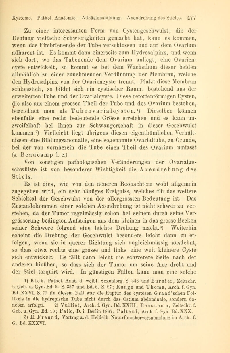 Zu einer interessanten Form von Cystengeschwulst, die der Deutung vielfache Schwierigkeiten gemacht hat, kann es kommen, wenn das Fimbrienende der Tube verschlossen und auf dem Ovarium adhärent ist. Es kommt dann einerseits zum Hydrosalpinx, und wenn sich dort, wo das Tubenende dem Ovarium anliegt, eine Ovarien- cyste entwickelt, so kommt es bei dem Wachsthum dieser beiden allmählich zu einer zunehmenden Verdünnung der Membran, welche den Hydrosalpinx von der Ovariencyste trennt. Platzt diese Membran schliesslich, so bildet sich ein cystischer Raum, bestehend aus der erweiterten Tube und der Ovarialcyste. Diese retortenförmigen Cysten, die also aus einem grossen Theil der Tube und des Ovarium bestehen, bezeichnet man als Tuboovarialcysten.') Dieselben können ebenfalls eine recht bedeutende Grösse erreichen und es kann un- zweifelhaft bei ihnen zur Schwangerschaft in dieser Geschwulst kommen.2) Vielleicht liegt übrigens diesen eigenthümlichen Verhält- nissen eine Bildungsanomalie, eine sogenannte Ovarialtube, zu Grunde, bei der von vornherein die Tube einen Theil des Ovarium umfasst (s. Beaucamp 1. c). Von sonstigen pathologischen Veränderungen der Ovarialge- schwülste ist von besonderer Wichtigkeit die Axendrehung des Stiels. Es ist dies, wie von den neueren Beobachtern wohl allgemein zugegeben wird, ein sehr häufiges Ereigniss, welches für das weitere Schicksal der Geschwulst von der allergrössten Bedeutung ist. Das Zustandekommen einer solchen Axendrehung ist nicht schwer zu ver- stehen, da der Tumor regelmässig schon bei seinem durch seine Ver- grösserung bedingten Aufsteigen aus dem kleinen in das grosse Becken seiner Schwere folgend eine leichte Drehung macht.3) Weiterhin scheint die Drehung der Geschwulst besonders leicht dann zu er- folgen, wenn sie in querer Richtung sich ungleichmässig ausdehnt, so dass etwa rechts eine grosse und links eine weit kleinere Cyste sich entwickelt. Es fällt dann leicht die schwerere Seite nach der anderen hinüber, so dass sich der Tumor um seine Axe dreht und der Stiel torquirt wird. In günstigen Fällen kann man eine solche 1) Klob, Pathol. Anat. d. weibl. Sexualorg. S. 348 undBurnier, Zeitschr. f. Geb. u. Gyn. Bd. 5. S. 357 und Bd. G. S. 67; Runge und Thoraa, Arch. f. Gyn. Bd. XXVI. S. 72 (in diesem Fall war die Ruptur des cystösen Graafschen Fol- likels in die hydropische Tube nicht durch das Ostium abdominale, sondern da- neben erfolgt). 2) Vulliet, Arch. f. Gyn. Bd. XXIII; Beaucamp, Zeitschr. f. Geb. u. Gyn. Bd. lü; Falk, D. i. Berlin 1887; Paltauf, Arch. f. Gyn. Bd. XXX. 3) H. Freund, Vortrag a. d. Heidelb. Naturforscherversammlung im Arch. f. G. Bd. XXXVI.