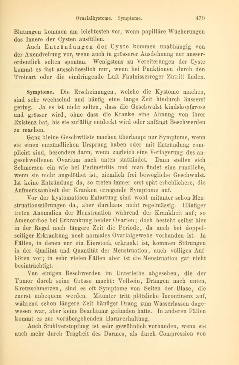 Blutungen kommen am leichtesten vor, wenn papilläre Wucherungen das Innere der Cysten ausfüllen. Auch Entzündungen der Cyste kommen unabhängig von der Axendrehung vor, wenn auch in grösserer Ausdehnung nur ausser- ordentlich selten spontan. Wenigstens zu Vereiterungen der Cyste kommt es fast ausschliesslich nur, wenn bei Punktionen durch den Troicart oder die eindringende Luft Fäulnisserreger Zutritt rinden. Symptome. Die Erscheinungen, welche die Kystome machen, sind sehr wechselnd und häufig eine lange Zeit hindurch äusserst gering. Ja es ist nicht selten, dass die Geschwulst kindskopfgross und grösser wird, ohne dass die Kranke eine Ahnung von ihrer Existenz hat, bis sie zufällig entdeckt wird oder anfängt Beschwerden zu machen. Ganz kleine Geschwülste machen überhaupt nur Symptome, wenn sie einen entzündlichen Ursprung haben oder mit Entzündung com- plicirt sind, besonders dann, wenn zugleich eine Verlagerung des an- geschwollenen Ovarium nach unten stattfindet. Dann stellen sich Schmerzen ein wie bei Perimetritis und man findet eine rundliche, wenn sie nicht angelöthet ist, ziemlich frei bewegliche Geschwulst. Ist keine Entzündung da, so treten immer erst spät erheblichere, die Aufmerksamkeit der Kranken erregende Symptome auf. Vor der kystomatösen Entartung sind wohl mitunter schon Men- struationsstörungen da, aber durchaus nicht regelmässig. Häufiger treten Anomalien der Menstruation während der Krankheit auf; so Amenorrhoe bei Erkrankung beider Ovarien; doch besteht selbst hier in der Regel noch längere Zeit die Periode, da auch bei doppel- seitiger Erkrankung noch normales Ovarialgewebe vorhanden ist. In Fällen, in denen nur ein Eierstock erkrankt ist, kommen Störungen in der Qualität und Quantität der Menstruation, auch völliges Auf- hören vor; in sehr vielen Fällen aber ist die Menstruation gar nicht beeinträchtigt. Von einigen Beschwerden im Unterleibe abgesehen, die der Tumor durch seine Grösse macht: Vollsein, Drängen nach unten, Kreuzschmerzen, sind es oft Symptome von Seiten der Blase, die zuerst unbequem werden. Mitunter tritt plötzliche Incontinenz auf, während schon längere Zeit häufiger Drang zum Wasserlassen dage- wesen war, aber keine Beachtung gefunden hatte. In anderen Fällen kommt es zur vorübergehenden Harnverhaltung. Auch Stuhlverstopfung ist sehr gewöhnlich vorhanden, wenn sie auch mehr durch Trägheit des Darmes, als durch Compression von