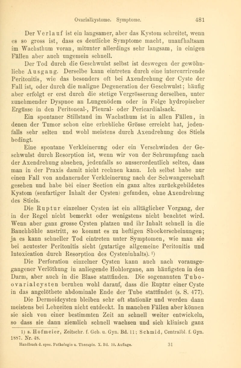 Der Verlauf ist ein langsamer, aber das Kystom schreitet, wenn es so gross ist, dass es deutliche Symptome macht, unaufhaltsam im Wachsthum voran, mitunter allerdings sehr langsam, in einigen Fällen aber auch ungemein schnell. Der Tod durch die Geschwulst selbst ist deswegen der gewöhn- liche Ausgang. Derselbe kann eintreten durch eine intercurrirende Peritonitis, wie das besonders oft bei Axendrehung der Cyste der Fall ist, oder durch die maligne Degeneration der Geschwulst; häufig aber erfolgt er erst durch die stetige Vergrösserung derselben, unter zunehmender Dyspnoe an Lungenödem oder in Folge hydropischer Ergüsse in den Peritoneal-, Pleural- oder Pericardialsack. Ein spontaner Stillstand im Wachsthum ist in allen Fällen, in denen der Tumor schon eine erhebliche Grösse erreicht hat, jeden- falls sehr selten und wohl meistens durch Axendrehung des Stiels bedingt. Eine spontane Verkleinerung oder ein Verschwinden der Ge- schwulst durch Resorption ist, wenn wir von der Schrumpfung nach der Axendrehung absehen, jedenfalls so ausserordentlich selten, dass man in der Praxis damit nicht rechnen kann. Ich selbst habe nur einen Fall von andauernder Verkleinerung nach der Schwangerschaft gesehen und habe bei einer Section ein ganz altes zurückgebildetes Kystom (senfartiger Inhalt der Cysten) gefunden, ohne Axendrehung des Stiels. Die Ruptur einzelner Cysten ist ein alltäglicher Vorgang, der in der Regel nicht bemerkt oder wenigstens nicht beachtet wird. Wenn aber ganz grosse Cysten platzen und ihr Inhalt schnell in die Bauchhöhle austritt, so kommt es zu heftigen Shockerscheinungen; ja es kann schneller Tod eintreten unter Symptomen, wie man sie bei acutester Peritonitis sieht (gutartige allgemeine Peritonitis und Intoxication durch Resorption des Cysteninhalts).l) Die Perforation einzelner Cysten kann auch nach vorausge- gangener Verlöthung in anliegende Hohlorgane, am häufigsten in den Darm, aber auch in die Blase stattfinden. Die sogenannten Tubo- ovarialcysten beruhen wohl darauf, dass die Ruptur einer Cyste in das angelöthete abdominale Ende der Tube stattfindet (s. S. 477). Die Dermoidcysten bleiben sehr oft stationär und werden dann meistens bei Lebzeiten nicht entdeckt. In manchen Fällen aber können sie sich von einer bestimmten Zeit an schnell weiter entwickeln, so dass sie dann ziemlich schnell wachsen und sich klinisch ganz 1) s. Hofmeier, Zeitschr. f. Geb. u. Gyn. Bd. 11; Schmid, Centralbl. f. Gyn. 1887. Nr. 48. Handbuch d. spec. Pathologie u. Therapie. X. Bd. 10. Auflage. 3 1