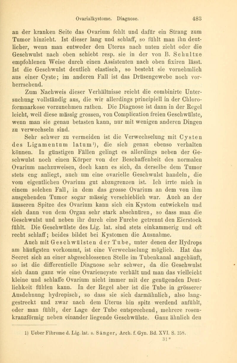 an der kranken Seite das Ovarium fehlt und dafür ein Strang zum Tumor hinzieht. Ist dieser lang und schlaff, so fühlt man ihn deut- licher, wenn man entweder den Uterus nach unten zieht oder die Geschwulst nach oben schiebt resp. sie in der von B. Schultze empfohlenen Weise durch einen Assistenten nach oben fixiren lässt. Ist die Geschwulst deutlich elastisch, so besteht sie vornehmlich aus einer Cyste; im anderen Fall ist das Drüsengewebe noch vor- herrschend. Zum Nachweis dieser Verhältnisse reicht die combinirte Unter- suchung vollständig aus, die wir allerdings principiell in der Chloro- formnarkose vorzunehmen rathen. Die Diagnose ist dann in der Kegel leicht, weil diese massig grossen, von Complication freien Geschwülste, wenn man sie genau betasten kann, nur mit wenigen anderen Dingen zu verwechseln sind. Sehr schwer zu vermeiden ist die Verwechselung mit Cysten des Ligamentum latum1), die sich genau ebenso verhalten können. In günstigen Fällen gelingt es allerdings neben der Ge- schwulst noch einen Körper von der Beschaffenheit des normalen Ovarium nachzuweisen, doch kann es sich, da derselbe dem Tumor stets eng anliegt, auch um eine ovarielle Geschwulst handeln, die vom eigentlichen Ovarium gut abzugrenzen ist. Ich irrte mich in einem solchen Fall, in dem das grosse Ovarium an dem von ihm ausgehenden Tumor sogar massig verschieblich war. Auch an der äusseren Spitze des Ovarium kann sich ein Kystom entwickeln und sich dann von dem Organ sehr stark abschnüren, so dass man die Geschwulst und neben ihr durch eine Furche getrennt den Eierstock fühlt. Die Geschwülste des Lig. lat. sind stets einkammerig und oft recht schlaff; beides bildet bei Kystomen die Ausnahme. Auch mit Geschwülsten der Tube, unter denen der Hydrops am häufigsten vorkommt, ist eine Verwechselung möglich. Hat das Secret sich an einer abgeschlossenen Stelle im Tubenkanal angehäuft, so ist die differentielle Diagnose sehr schwer, da die Geschwulst sich dann ganz wie eine Ovariencyste verhält und man das vielleicht kleine und schlaffe Ovarium nicht immer mit der genügenden Deut- lichkeit fühlen kann. In der Regel aber ist die Tube in grösserer Ausdehnung hydropisch, so dass sie sich darmähnlich, also lang- gestreckt und zwar nach dem Uterus hin spitz werdend anfühlt, oder man fühlt, der Lage der Tube entsprechend, mehrere rosen- kranzförmig neben einander liegende Geschwülste. Ganz ähnlich den 1) Ueber Fibrome d. Lig. lat. s. Sänger, Aren. f. Gyn. Bd. XVI. S. 258. 31*