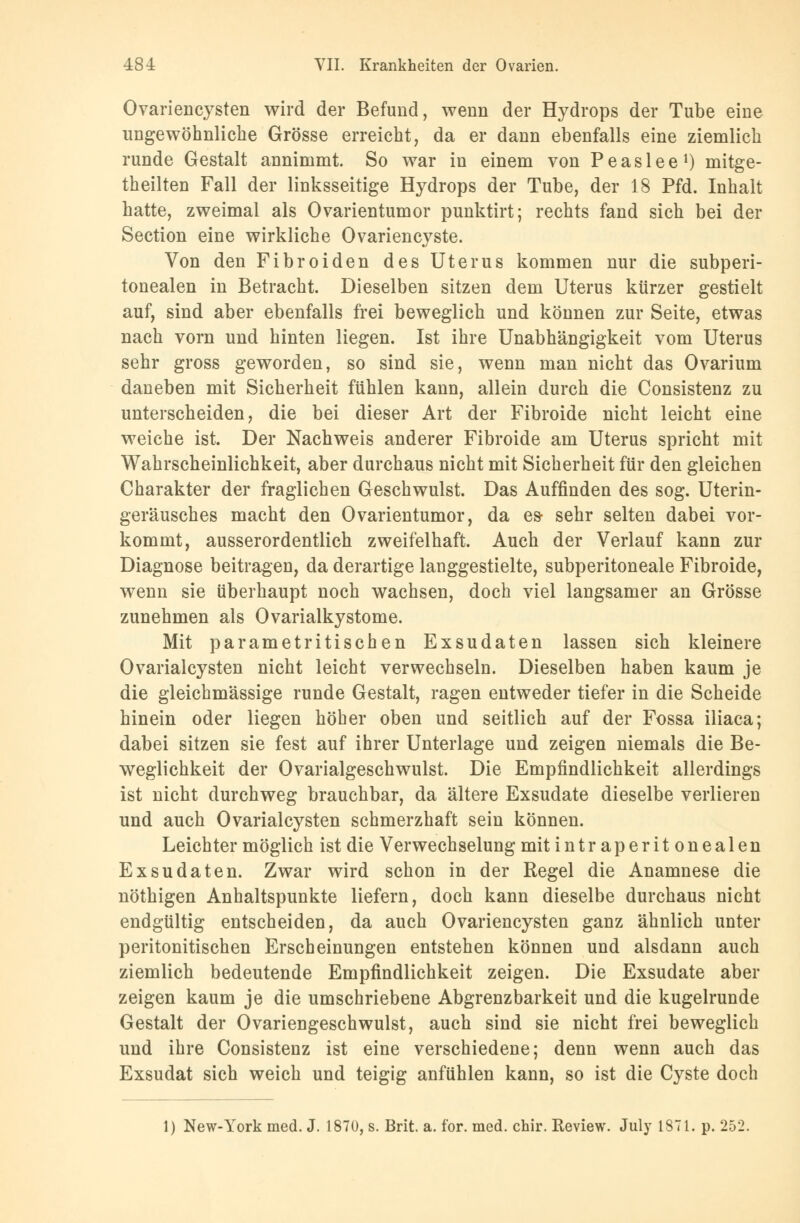 Ovariencysten wird der Befund, wenn der Hydrops der Tube eine ungewöhnliche Grösse erreicht, da er dann ebenfalls eine ziemlich runde Gestalt annimmt. So war in einem von P e a s 1 e e l) mitge- teilten Fall der linksseitige Hydrops der Tube, der 18 Pfd. Inhalt hatte, zweimal als Ovarientumor punktirt; rechts fand sich bei der Section eine wirkliche Ovariencyste. Von den Fibroiden des Uterus kommen nur die subperi- tonealen in Betracht. Dieselben sitzen dem Uterus kürzer gestielt auf, sind aber ebenfalls frei beweglich und können zur Seite, etwas nach vorn und hinten liegen. Ist ihre Unabhängigkeit vom Uterus sehr gross geworden, so sind sie, wenn man nicht das Ovarium daneben mit Sicherheit fühlen kann, allein durch die Consistenz zu unterscheiden, die bei dieser Art der Fibroide nicht leicht eine weiche ist. Der Nachweis anderer Fibroide am Uterus spricht mit Wahrscheinlichkeit, aber durchaus nicht mit Sicherheit für den gleichen Charakter der fraglichen Geschwulst. Das Auffinden des sog. Uterin- geräusches macht den Ovarientumor, da es sehr selten dabei vor- kommt, ausserordentlich zweifelhaft. Auch der Verlauf kann zur Diagnose beitragen, da derartige langgestielte, subperitoneale Fibroide, wenn sie überhaupt noch wachsen, doch viel langsamer an Grösse zunehmen als Ovarialkystome. Mit parametritischen Exsudaten lassen sich kleinere Ovarialcysten nicht leicht verwechseln. Dieselben haben kaum je die gleichmässige runde Gestalt, ragen entweder tiefer in die Scheide hinein oder liegen höher oben und seitlich auf der Fossa iliaca; dabei sitzen sie fest auf ihrer Unterlage und zeigen niemals die Be- weglichkeit der Ovarialgeschwulst. Die Empfindlichkeit allerdings ist nicht durchweg brauchbar, da ältere Exsudate dieselbe verlieren und auch Ovarialcysten schmerzhaft sein können. Leichter möglich ist die Verwechselung mit intraperitonealen Exsudaten. Zwar wird schon in der Regel die Anamnese die nöthigen Anhaltspunkte liefern, doch kann dieselbe durchaus nicht endgültig entscheiden, da auch Ovariencysten ganz ähnlich unter peritonitischen Erscheinungen entstehen können und alsdann auch ziemlich bedeutende Empfindlichkeit zeigen. Die Exsudate aber zeigen kaum je die umschriebene Abgrenzbarkeit und die kugelrunde Gestalt der Ovariengeschwulst, auch sind sie nicht frei beweglich und ihre Consistenz ist eine verschiedene; denn wenn auch das Exsudat sich weich und teigig anfühlen kann, so ist die Cyste doch 1) New-York med. J. 1870, s. Brit. a. for. med. chir. Review. July 1871. p. 252.