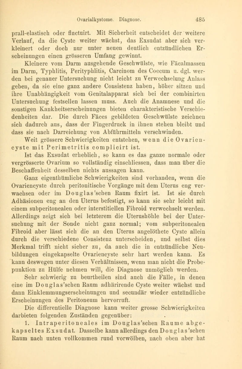 prall-elastisch oder fluctuirt. Mit Sicherheit entscheidet der weitere Verlauf, da die Cyste weiter wächst, das Exsudat aber sich ver- kleinert oder doch nur unter neuen deutlich entzündlichen Er- scheinungen einen grösseren Umfang gewinnt. Kleinere vom Darm ausgehende Geschwülste, wie Fäcalmassen im Darm, Typhlitis, Perityphlitis, Carcinom des Coecum u. dgl. wer- den bei genauer Untersuchung nicht leicht zu Verwechselung Anlass geben, da sie eine ganz andere Consistenz haben, höher sitzen und ihre Unabhängigkeit vom Genitalapparat sich bei der combinirten Untersuchung festseilen lassen muss. Auch die Anamnese und die sonstigen Kankheitserscheinungen bieten charakteristische Verschie- denheiten dar. Die durch Fäces gebildeten Geschwülste zeichnen sich dadurch aus, dass der Fingerdruck in ihnen stehen bleibt und dass sie nach Darreichung von Abführmitteln verschwinden. Weit grössere Schwierigkeiten entstehen, wenn die Ovarien- cyste mit Perimetritis complicirt ist. Ist das Exsudat erheblich, so kann es das ganze normale oder vergrösserte Ovarium so vollständig einschliessen, dass man über die Beschaffenheit desselben nichts aussagen kann. Ganz eigenthümliche Schwierigkeiten sind vorhanden, wenn die Ovariencyste durch peritonitische Vorgänge mit dem Uterus eng ver- wachsen oder im Douglas'schen Raum fixirt ist. Ist sie durch Adhäsionen eng an den Uterus befestigt, so kann sie sehr leicht mit einem subperitonealen oder interstitiellen Fibroid verwechselt werden. Allerdings zeigt sich bei letzterem die Uterushöhle bei der Unter- suchung mit der Sonde nicht ganz normal; vom subperitonealen Fibroid aber lässt sich die an den Uterus angelöthete Cyste allein durch die verschiedene Consistenz unterscheiden, und selbst dies Merkmal trifft nicht sicher zu, da auch die in entzündliche Neu- bildungen eingekapselte Ovariencyste sehr hart werden kann. Es kann deswegen unter diesen Verhältnissen, wenn man nicht die Probe- punktion zu Hülfe nehmen will, die Diagnose unmöglich werden. Sehr schwierig zu beurtheilen sind auch die Fälle, in denen eine im Douglas'schen Raum adhärirende Cyste weiter wächst und dann Einklemmungserscheinungen und secundär wieder entzündliche Erscheinungen des Peritoneum hervorruft. Die differentielle Diagnose kann weiter grosse Schwierigkeiten darbieten folgenden Zuständen gegenüber: 1. Intraperitoneales im Douglas'schen Räume abge- kapseltes Exsudat. Dasselbe kann allerdings den Douglas'schen Raum nach unten vollkommen rund vorwölben, nach oben aber hat