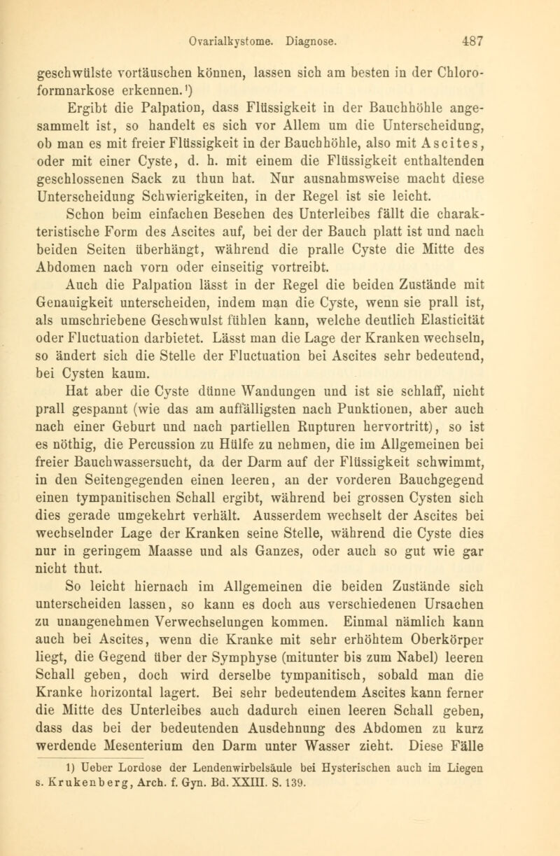 geschwülste vortäuschen können, lassen sich am besten in der Chloro- formnarkose erkennen.1) Ergibt die Palpation, dass Flüssigkeit in der Bauchhöhle ange- sammelt ist, so handelt es sich vor Allem um die Unterscheidung, ob man es mit freier Flüssigkeit in der Bauchhöhle, also mit Ascites, oder mit einer Cyste, d. h. mit einem die Flüssigkeit enthaltenden geschlossenen Sack zu thun hat. Nur ausnahmsweise macht diese Unterscheidung Schwierigkeiten, in der Regel ist sie leicht. Schon beim einfachen Besehen des Unterleibes fällt die charak- teristische Form des Ascites auf, bei der der Bauch platt ist und nach beiden Seiten überhängt, während die pralle Cyste die Mitte des Abdomen nach vorn oder einseitig vortreibt. Auch die Palpation lässt in der Regel die beiden Zustände mit Genauigkeit unterscheiden, indem man die Cyste, wenn sie prall ist, als umschriebene Geschwulst fühlen kann, welche deutlich Elasticität oder Fluctuation darbietet. Lässt man die Lage der Kranken wechseln, so ändert sich die Stelle der Fluctuation bei Ascites sehr bedeutend, bei Cysten kaum. Hat aber die Cyste dünne Wandungen und ist sie schlaff, nicht prall gespannt (wie das am auffälligsten nach Punktionen, aber auch nach einer Geburt und nach partiellen Rupturen hervortritt), so ist es nöthig, die Percussion zu Hülfe zu nehmen, die im Allgemeinen bei freier Bauchwassersucht, da der Darm auf der Flüssigkeit schwimmt, in den Seiteugegenden einen leeren, an der vorderen Bauchgegend einen tympanitischen Schall ergibt, während bei grossen Cysten sich dies gerade umgekehrt verhält. Ausserdem wechselt der Ascites bei wechselnder Lage der Kranken seine Stelle, während die Cyste dies nur in geringem Maasse und als Ganzes, oder auch so gut wie gar nicht thut. So leicht hiernach im Allgemeinen die beiden Zustände sich unterscheiden lassen, so kann es doch aus verschiedenen Ursachen zu unangenehmen Verwechselungen kommen. Einmal nämlich kann auch bei Ascites, wenn die Kranke mit sehr erhöhtem Oberkörper liegt, die Gegend über der Symphyse (mitunter bis zum Nabel) leeren Schall geben, doch wird derselbe tympanitisch, sobald man die Kranke horizontal lagert. Bei sehr bedeutendem Ascites kann ferner die Mitte des Unterleibes auch dadurch einen leeren Schall geben, dass das bei der bedeutenden Ausdehnung des Abdomen zu kurz werdende Mesenterium den Darm unter Wasser zieht. Diese Fälle 1) Ueber Lordose der Lendenwirbelsäule bei Hysterischen auch im Liegen s. Krukenberg, Aren. f. Gyn. Bd. XXIII. S. 139.