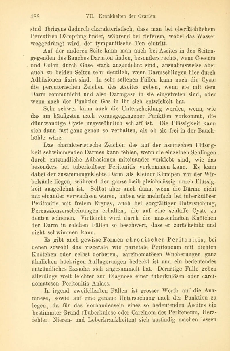 sind übrigens dadurch charakteristisch, dass man bei oberflächlichem Percutiren Dämpfung findet, während bei tieferem, wobei das Wasser weggedrängt wird, der tympanitische Ton eintritt. Auf der anderen Seite kann man auch bei Ascites in den Seiten- gegenden des Bauches Darmton finden, besonders rechts, wenn Coecum und Colon durch Gase stark ausgedehnt sind, ausnahmsweise aber auch zu beiden Seiten sehr deutlich, wenn Darmschlingen hier durch Adhäsionen fixirt sind. In sehr seltenen Fällen kann auch die Cyste die percutorischen Zeichen des Ascites geben, wenn sie mit dem Darm communicirt und also Darmgase in sie eingetreten sind, oder wenn nach der Punktion Gas in ihr sich entwickelt hat. Sehr schwer kann auch die Unterscheidung werden, wenn, wie das am häufigsten nach vorausgegangener Punktion vorkommt, die dünnwandige Cyste ungewöhnlich schlaff ist. Die Flüssigkeit kann sich dann fast ganz genau so verhalten, als ob sie frei in der Bauch- höhle wäre. Das charakteristische Zeichen des auf der ascitischen Flüssig- keit schwimmenden Darmes kann fehlen, wenn die einzelnen Schlingen durch entzündliche Adhäsionen miteinander verklebt sind, wie das besonders bei tuberkulöser Peritonitis vorkommen kann. Es kann dabei der zusammengeklebte Darm als kleiner Klumpen vor der Wir- belsäule liegen, während der ganze Leib gleichmässig durch Flüssig- keit ausgedehnt ist. Selbst aber auch dann, wenn die Därme nicht mit einander verwachsen waren, haben wir mehrfach bei tuberkulöser Peritonitis mit freiem Erguss, auch bei sorgfältiger Untersuchung, Percussionserscheinungen erhalten, die auf eine schlaffe Cyste zu deuten schienen. Vielleicht wird durch die massenhaften Knötchen der Darm in solchen Fällen so beschwert, dass er zurücksinkt und nicht schwimmen kann. Es gibt auch gewisse Formen chronischer Peritonitis, bei denen sowohl das viscerale wie parietale Peritoneum mit dichten Knötchen oder selbst derberen, carcinomatösen Wucherungen ganz ähnlichen höckrigen Auflagerungen bedeckt ist und ein bedeutendes entzündliches Exsudat sich angesammelt hat. Derartige Fälle geben allerdings weit leichter zur Diagnose einer tuberkulösen oder carci- nomatösen Peritonitis Anlass. In irgend zweifelhaften Fällen ist grosser Werth auf die Ana- mnese, sowie auf eine genaue Untersuchung nach der Punktion zu legen, da für das Vorhandensein eines so bedeutenden Ascites ein bestimmter Grund (Tuberkulose oder Carcinom des Peritoneum, Herz- fehler, Nieren- und Leberkrankheiten) sich ausfindig machen lassen