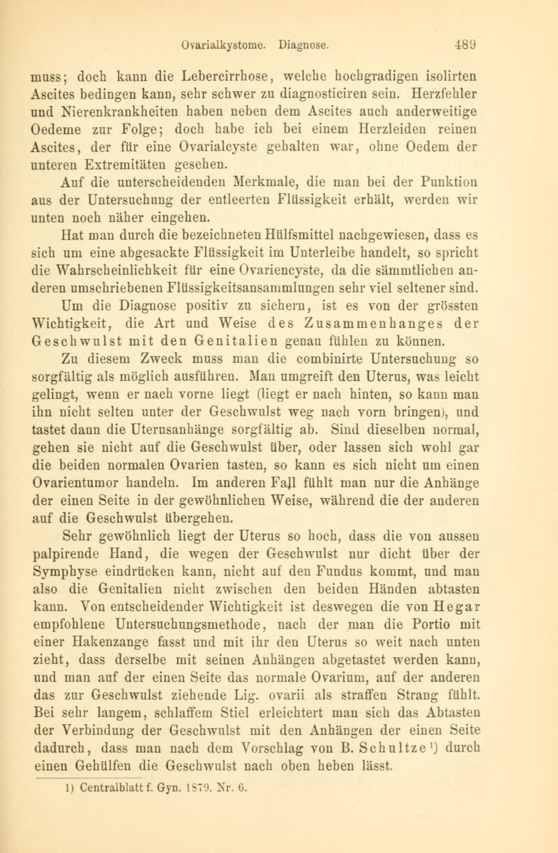 muss; doch kann die Lebercirrhose, welche hochgradigen isolirten Ascites bedingen kann, sehr schwer zu diagnosticiren sein. Herzfehler und Nierenkrankheiten haben neben dem Ascites auch anderweitige Oedeme zur Folge; doch habe ich bei einem Herzleiden reinen Ascites, der für eine Ovarialcyste gehalten war, ohne Oedem der unteren Extremitäten gesehen. Auf die unterscheidenden Merkmale, die man bei der Punktion aus der Untersuchung der entleerten Flüssigkeit erhält, werden wir unten noch näher eingehen. Hat man durch die bezeichneten Hülfsmittel nachgewiesen, dass es sich um eine abgesackte Flüssigkeit im Unterleibe handelt, so spricht die Wahrscheinlichkeit für eine Ovariencyste, da die sämmtlichen an- deren umschriebenen Flüssigkeitsansammlungen sehr viel seltener sind. Um die Diagnose positiv zu sichern, ist es von der grössten Wichtigkeit, die Art und Weise des Zusammenhanges der Geschwulst mit den Genitalien genau fühlen zu können. Zu diesem Zweck muss man die combinirte Untersuchung so sorgfältig als möglich ausführen. Man umgreift den Uterus, was leicht gelingt, wenn er nach vorne liegt (liegt er nach hinten, so kann man ihn nicht selten unter der Geschwulst weg nach vorn bringen), und tastet dann die Uterusanhänge sorgfältig ab. Sind dieselben normal, gehen sie nicht auf die Geschwulst über, oder lassen sich wohl gar die beiden normalen Ovarien tasten, so kann es sich nicht um einen Ovarientumor handeln. Im anderen Fajl fühlt man nur die Anhänge der einen Seite in der gewöhnlichen Weise, während die der anderen auf die Geschwulst übergehen. Sehr gewöhnlich liegt der Uterus so hoch, dass die von aussen palpirende Hand, die wegen der Geschwulst nur dicht über der Symphyse eindrücken kann, nicht auf den Fundus kommt, und man also die Genitalien nicht zwischen den beiden Händen abtasten kann. Von entscheidender Wichtigkeit ist deswegen die von He gar empfohlene Untersuchungsmethode, nach der man die Portio mit einer Hakenzange fasst und mit ihr den Uterus so weit nach unten zieht, dass derselbe mit seinen Anhängen abgetastet werden kann, und man auf der einen Seite das normale Ovarium, auf der anderen das zur Geschwulst ziehende Lig. ovarii als straffen Strang fühlt. Bei sehr langem, schlaffem Stiel erleichtert man sich das Abtasten der Verbindung der Geschwulst mit den Anhängen der einen Seite dadurch, dass man nach dem Vorschlag von B. Schultze1) durch einen Gehülfen die Geschwulst nach oben heben lässt. 1) Centralblattf. Gyn. IST'.). Nr. G.