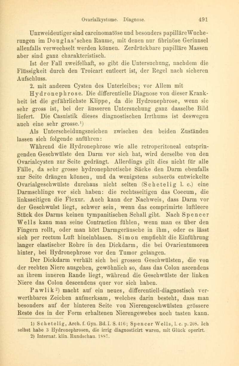 Unzweideutiger sind earcinomatöseund besonders papilläreWuche- rungen im Douglas'sehen Räume, mit denen nur fibrinöse Gerinnsel allenfalls verwechselt werden können. Zerdrückbare papilläre Massen aber sind ganz charakteristisch. Ist der Fall zweifelhaft, so gibt die Untersuchung, nachdem die Flüssigkeit durch den Troicart entleert ist, der Regel nach sicheren Aufschluss. 2. mit anderen Cysten des Unterleibes; vor Allem mit Hydronephrose. Die differentielle Diagnose von dieser Krank- heit ist die gefährlichste Klippe, da die Hydronephrose, wenn sie sehr gross ist, bei der äusseren Untersuchung ganz dasselbe Bild liefert. Die Casuistik dieses diagnostischen Irrthums ist deswegen auch eine sehr grosse.1) Als Unterscheidungszeichen zwischen den beiden Zuständen lassen sich folgende anführen: Während die Hydronephrose wie alle retroperitoneal entsprin- genden Geschwülste den Darm vor sich hat, wird derselbe von den Ovarialcysten zur Seite gedrängt. Allerdings gilt dies nicht für alle Fälle, da sehr grosse hydronephrotische Säcke den Darm ebenfalls zur Seite drängen können, und da wenigstens subserös entwickelte Ovarialgeschwülste durchaus nicht selten (Schetelig 1. c.) eine Darmschlinge vor sich haben: die rechtsseitigen das Coecum, die linksseitigen die Flexur. Auch kann der Nachweis, dass Darm vor der Geschwulst liegt, schwer sein, wenn das comprimirte luftleere Stück des Darms keinen tympanitischen Schall gibt. Nach Spencer Wells kann man seine Contraction fühlen, wenn man es über den Fingern rollt, oder man hört Darmgeräusche in ihm, oder es lässt sich per rectum Luft hineinblasen. Simon empfiehlt die Einführung langer elastischer Rohre in den Dickdarm, die bei Ovarientumoren hinter, bei Hydronephrose vor den Tumor gelangen. Der Dickdarm verhält sich bei grossen Geschwülsten, die von der rechten Niere ausgehen, gewöhnlich so, dass das Colon ascendens an ihrem inneren Rande liegt, während die Geschwülste der linken Niere das Colon descendens quer vor sich haben. Pawlik2) macht auf ein neues, differentiell-diagnostisch ver- wertbares Zeichen aufmerksam, welches darin besteht, dass man besonders auf der hinteren Seite von Nierengeschwülsten grössere Reste des in der Form erhaltenen Nierengewebes noch tasten kann. 1) Schetelig, Aren. f. Gyn. Bd.I. S.-416; Spencer Wells, I.e. p. 2ub. Ich selbst habe 3 Hydronephrosen, die irrig diagnosticirt waren, mit Glück operirt. 2) Internat, klin. Rundschau. L887.