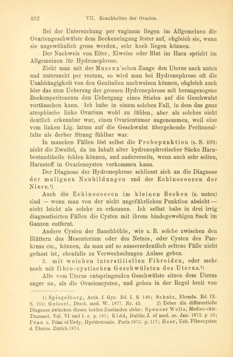 Bei der Untersuchung per vaginam liegen im Allgemeinen die Ovariengeschwülste dem Beckeneingang fester auf, obgleich sie, wenn sie ungewöhnlich gross werden, sehr hoch liegen können. Der Nachweis von Eiter, Eiweiss oder Blut im Harn spricht im Allgemeinen für Hydronephrose. Zieht man mit der Muzeux'schen Zange den Uterus nach unten und untersucht per rectum, so wird man bei Hydronephrose oft die Unabhängigkeit von den Genitalien nachweisen können, obgleich auch hier das zum Ueberzug der grossen Hydronephrose mit herangezogene Beckenperitoneum den Uebergang eines Stieles auf die Geschwulst vortäuschen kann. Ich habe in einem solchen Fall, in dem das ganz atrophische linke Ovarium wohl zu fühlen, aber als solches nicht deutlich erkennbar war, einen Ovarientumor angenommen, weil eine vom linken Lig. latum auf die Geschwulst übergehende Peritoneal- falte als derber Strang fühlbar war. In manchen Fällen löst selbst die Probepunktion (s. S. 499) nicht die Zweifel, da im Inhalt alter hydronephrotischer Säcke Harn- bestandtheile fehlen können, und andererseits, wenn auch sehr selten, Harnstoff in Ovariencysten vorkommen kann. Der Diagnose der Hydronephrose schliesst sich an die Diagnose der malignen Neubildungen und der Echinococcen der Niere.1) Auch die Echinococcen im kleinen Becken (s. unten) sind — wenn man von der nicht ungefährlichen Punktion absieht — nicht leicht als solche zu erkennen. Ich selbst habe in drei irrig diagnosticirten Fällen die Cysten mit ihrem bindegewebigen Sack im Ganzen entfernt. Andere Cysten der Bauchhöhle, wie z. B. solche zwischen den Blättern des Mesenterium oder des Netzes, oder Cysten des Pan- kreas etc., können, da man auf so ausserordentlich seltene Fälle nicht gefasst ist, ebenfalls zu Verwechselungen Anlass geben. 3. mit weichen interstitiellen Fibroiden, oder mehr noch mit fibro-cystischen Geschwülsten des Uterus.2) Alle vom Uterus entspringenden Geschwülste sitzen dem Uterus euger an, als die Ovariencysten, und gehen in der Regel breit von 1) Spiegelberg, Arch. f. Gyn. Bd. I. S. 146; Schatz, Ebenda. Bd. IX. S. 115; Geis sei, Dtsch. med. W. 1877. Nr. 43. 2) üeber die differentielle Diagnose zwischen diesen beiden Zuständen siehe: Spencer Wells, Medico-chir. Transact. Vol. VI und 1. c. p. 183; Kidd, Dublin J. of med. sc. Jan. 1872. p. 39; Pean s. Pean etUrdy, Hysterotomie. Paris 1873. p. 117; Heer, Ueb.Fibrocysten d. Uterus. Zürich 1874.