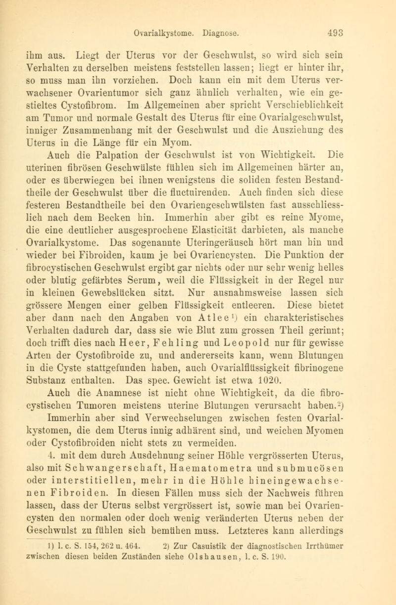 ihm aus. Liegt der Uterus vor der Geschwulst, so wird sich sein Verhalten zu derselben meistens feststellen lassen; liegt er hinter ihr, so muss man ihn vorziehen. Doch kann ein mit dem Uterus ver- wachsener Ovarientumor sich ganz ähnlich verhalten, wie ein ge- stieltes Cystofibrom. Im Allgemeinen aber spricht Verschieblichkeit am Tumor und normale Gestalt des Uterus für eine Ovarialgeschwulst, inniger Zusammenhang mit der Geschwulst und die Ausziehung des Uterus in die Länge für ein Myom. Auch die Palpation der Geschwulst ist von Wichtigkeit. Die uterinen fibrösen Geschwülste fühlen sich im Allgemeinen härter an, oder es überwiegen bei ihnen wenigstens die soliden festen Bestand- theile der Geschwulst über die fluctuirenden. Auch finden sich diese festeren ßestandtheile bei den Ovariengeschwülsten fast ausschliess- lich nach dem Becken hin. Immerhin aber gibt es reine Myome, die eine deutlicher ausgesprochene Elasticität darbieten, als manche Ovarialkystome. Das sogenannte Uteringeräusch hört man hin und wieder bei Fibroiden, kaum je bei Ovariencysten. Die Punktion der fibrocystischen Geschwulst ergibt gar nichts oder nur sehr wenig helles oder blutig gefärbtes Serum, weil die Flüssigkeit in der Regel nur in kleinen Gewebslücken sitzt. Nur ausnahmsweise lassen sich grössere Mengen einer gelben Flüssigkeit entleeren. Diese bietet aber dann nach den Angaben von Atlee1; ein charakteristisches Verhalten dadurch dar, dass sie wie Blut zum grossen Theil gerinnt; doch trifft dies nach Heer, Fehling und Leopold nur für gewisse Arten der Cystofibroide zu, und andererseits kann, wenn Blutungen in die Cyste stattgefunden haben, auch Ovarialflüssigkeit fibrinogene Substanz enthalten. Das spec. Gewicht ist etwa 1020. Auch die Anamnese ist nicht ohne Wichtigkeit, da die fibro- cystischen Tumoren meistens uterine Blutungen verursacht haben. -) Immerhin aber sind Verwechselungen zwischen festen Ovarial- kystomen, die dem Uterus innig adhärent sind, und weichen Myomen oder Cystofibroiden nicht stets zu vermeiden. 4. mit dem durch Ausdehnung seiner Höhle vergrösserten Uterus, also mit Schwangerschaft, Haematometra und submucösen oder interstitiellen, mehr in die Höhle hineingewachse- nen Fibroiden. In diesen Fällen muss sich der Nachweis führen lassen, dass der Uterus selbst vergrössert ist, sowie man bei Ovarien- cysten den normalen oder doch wenig veränderten Uterus neben der Geschwulst zu fühlen sich bemühen muss. Letzteres kann allerdings 1) I.e. S. 154,262u.464. 2) Zur Casuistik der diagnostischen Irrthümer zwischen diesen beiden Zuständen siehe Olshausen. I.e. S. 190.