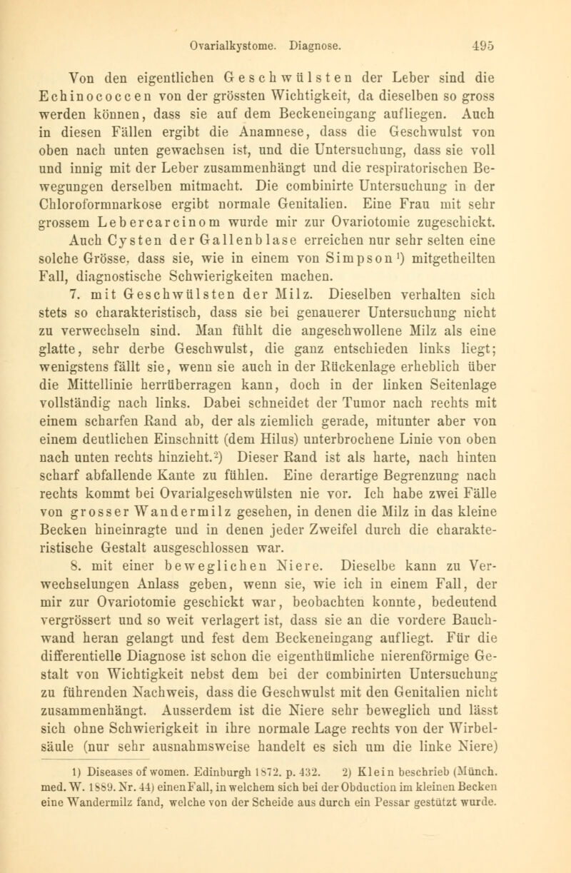 Von den eigentlichen Geschwülsten der Leber sind die Echinococcen von der grössten Wichtigkeit, da dieselben so gross werden können, dass sie auf dem Beckeneingang aufliegen. Auch in diesen Fällen ergibt die Anamnese, dass die Geschwulst von oben nach unten gewachsen ist, und die Untersuchung, dass sie voll und innig mit der Leber zusammenhängt und die respiratorischen Be- wegungen derselben mitmacht. Die combinirte Untersuchung in der Chloroformnarkose ergibt normale Genitalien. Eine Frau mit sehr grossem Lebercarcinom wurde mir zur Ovariotomie zugeschickt. Auch Cysten der Gallenblase erreichen nur sehr selten eine solche Grösse, dass sie, wie in einem von Simpson1) mitgetheilten Fall, diagnostische Schwierigkeiten machen. 7. mit Geschwülsten der Milz. Dieselben verhalten sich stets so charakteristisch, dass sie bei genauerer Untersuchung nicht zu verwechseln sind. Man fühlt die angeschwollene Milz als eine glatte, sehr derbe Geschwulst, die ganz entschieden links liegt; wenigstens fällt sie, wenn sie auch in der Rückenlage erheblich über die Mittellinie herrüberragen kann, doch in der linken Seitenlage vollständig nach links. Dabei schneidet der Tumor nach rechts mit einem scharfen Rand ab, der als ziemlich gerade, mitunter aber von einem deutlichen Einschnitt (dem Hilus) unterbrochene Linie von oben nach unten rechts hinzieht.2) Dieser Rand ist als harte, nach hinten scharf abfallende Kante zu fühlen. Eine derartige Begrenzung nach rechts kommt bei Ovarialgeschwülsten nie vor. Ich habe zwei Fälle von grosser Wandermilz gesehen, in denen die Milz in das kleine Becken hineinragte und in denen jeder Zweifel durch die charakte- ristische Gestalt ausgeschlossen war. 8. mit einer beweglichen Niere. Dieselbe kann zu Ver- wechselungen Anlass geben, wenn sie, wie ich in einem Fall, der mir zur Ovariotomie geschickt war, beobachten konnte, bedeutend vergrössert und so weit verlagert ist, dass sie an die vordere Bauch- wand heran gelangt und fest dem Beckeneingang aufliegt. Für die differentielle Diagnose ist schon die eigenthümliche nierenförmige Ge- stalt von Wichtigkeit nebst dem bei der combinirten Untersuchung zu führenden Nachweis, dass die Geschwulst mit den Genitalien nicht zusammenhängt. Ausserdem ist die Niere sehr beweglich und lässt sich ohne Schwierigkeit in ihre normale Lage rechts von der Wirbel- säule (nur sehr ausnahmsweise handelt es sich um die linke Niere) 1) Diseases of women. Edinburgh 1872. p. 432. 2) Klein beschrieb (Münch. med. W. 1889. Xr. 44) einen Fall, in welchem sich bei der Obduction im kleinen Becken eine Wandermilz fand, welche von der Scheide aus durch ein Pessar gestützt wurde.