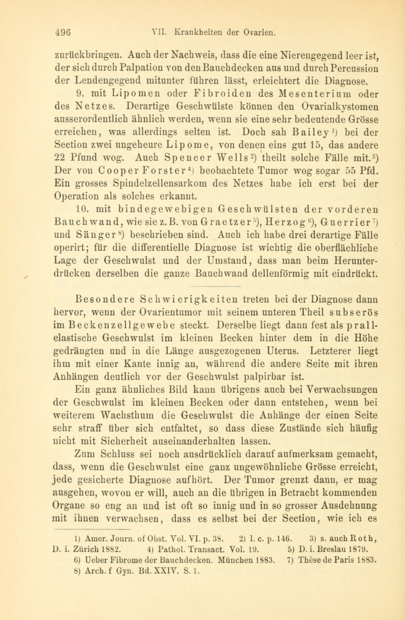 zurückbringen. Auch der Nachweis, dass die eine Nierengegend leer ist, der sich durch Palpation von den Bauchdecken aus und durch Percussion der Lendengegend mitunter führen lässt, erleichtert die Diagnose. 9. mit Lipomen oder Fibroiden des Mesenterium oder des Netzes. Derartige Geschwülste können den Ovarialkystomen ausserordentlich ähnlich werden, wenn sie eine sehr bedeutende Grösse erreichen, was allerdings selten ist. Doch sah Bailey1) bei der Section zwei ungeheure Lipome, von denen eins gut 15, das andere 22 Pfund wog. Auch Spencer Wells2) theilt solche Fälle mit.3) Der von Cooper Forst er4) beobachtete Tumor wog sogar 55 Pfd. Ein grosses Spindelzellensarkom des Netzes habe ich erst bei der Operation als solches erkannt. 10. mit bindegewebigen Geschwülsten der vorderen Bauch wand, wie sie z.B. von G raetz er5), Herzog6), Guerrier7) und Sänger8) beschrieben sind. Auch ich habe drei derartige Fälle operirt; für die differentielle Diagnose ist wichtig die oberflächliche Lage der Geschwulst und der Umstand, dass man beim Herunter- drücken derselben die ganze Bauchwand dellenförmig mit eindrückt. Besondere Schwierigkeiten treten bei der Diagnose dann hervor, wenn der Ovarientumor mit seinem unteren Theil subserös im Beckenzellgewebe steckt. Derselbe liegt dann fest als pra 11- elastische Geschwulst im kleinen Becken hinter dem in die Höhe gedrängten und in die Länge ausgezogenen Uterus. Letzterer liegt ihm mit einer Kante innig an, während die andere Seite mit ihren Anhängen deutlich vor der Geschwulst palpirbar ist. Ein ganz ähnliches Bild kann übrigens auch bei Verwachsungen der Geschwulst im kleinen Becken oder dann entstehen, wenn bei weiterem Wachsthum die Geschwulst die Anhänge der einen Seite sehr straff über sich entfaltet, so dass diese Zustände sich häufig nicht mit Sicherheit auseinanderhalten lassen. Zum Schluss sei noch ausdrücklich darauf aufmerksam gemacht, dass, wenn die Geschwulst eine ganz ungewöhnliche Grösse erreicht, jede gesicherte Diagnose aufhört. Der Tumor grenzt dann, er mag ausgehen, wovon er will, auch an die übrigen in Betracht kommenden Organe so eng an und ist oft so innig und in so grosser Ausdehnung mit ihnen verwachsen, dass es selbst bei der Section, wie ich es l) Amer. Journ. ot Obst. Vol. VI. p. 38. 2) 1. c. p. 146. 3) s. auch Roth, D. i. Zürich 1882. 4) Pathol. Transact. Vol. 19. 5) D. i. Breslau 1879. 6) Ueber Fibrome der Bauchdecken. München 1883. 7) These de Paris 1883. 8) Arch.f Gyn. Bd. XXIV. S. 1.