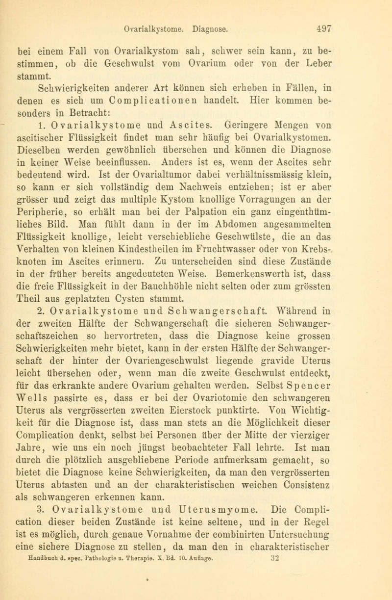 bei einem Fall von Ovarialkystom sah, schwer sein kann, zu be- stimmen, ob die Geschwulst vom Ovarium oder von der Leber stammt. Schwierigkeiten anderer Art können sich erheben in Fällen, in denen es sich um Complicationen handelt. Hier kommen be- sonders in Betracht: 1. Ovarialkystome und Ascites. Geringere Mengen von ascitischer Flüssigkeit findet man sehr häufig bei Ovarialkystomen. Dieselben werden gewöhnlich übersehen und können die Diagnose in keiner Weise beeinflussen. Anders ist es, wenn der Ascites sehr bedeutend wird. Ist der Ovarialtumor dabei verhältnissmässig klein, so kann er sich vollständig dem Nachweis entziehen; ist er aber grösser und zeigt das multiple Kystom knollige Vorragungen an der Peripherie, so erhält man bei der Palpation ein ganz eingenthüm- liches Bild. Man fühlt dann in der im Abdomen angesammelten Flüssigkeit knollige, leicht verschiebliche Geschwülste, die an das Verhalten von kleinen Kindestheilen im Fruchtwasser oder von Krebs- knoten im Ascites erinnern. Zu unterscheiden sind diese Zustände in der früher bereits angedeuteten Weise. Bemerkenswerth ist, dass die freie Flüssigkeit in der Bauchhöhle nicht selten oder zum grössten Theil aus geplatzten Cysten stammt. 2. Ovarialkystome und Schwangerschaft. Während in der zweiten Hälfte der Schwangerschaft die sicheren Schwanger- schaftszeichen so hervortreten, dass die Diagnose keine grossen Schwierigkeiten mehr bietet, kann in der ersten Hälfte der Schwanger- schaft der hinter der Ovariengeschwulst liegende gravide Uterus leicht übersehen oder, wenn man die zweite Geschwulst entdeckt, für das erkrankte andere Ovarium gehalten werden. Selbst Spencer Wells passirte es, dass er bei der Ovariotomie den schwangeren Uterus als vergrösserten zweiten Eierstock punktirte. Von Wichtig- keit für die Diagnose ist, dass man stets an die Möglichkeit dieser Complication denkt, selbst bei Personen über der Mitte der vierziger Jahre, wie uns ein noch jüngst beobachteter Fall lehrte. Ist man durch die plötzlich ausgebliebene Periode aufmerksam gemacht, so bietet die Diagnose keine Schwierigkeiten, da man den vergrösserten Uterus abtasten und an der charakteristischen weichen Consistenz als schwangeren erkennen kann. 3. Ovarialkystome und Uterusmyome. Die Compli- cation dieser beiden Zustände ist keine seltene, und in der Regel ist es möglich, durch genaue Vornahme der combinirten Untersuchung eine sichere Diagnose zu stellen, da man den in charakteristischer Handbuch d. spec. Pathologie u. Therapie. X. Bd. 10. Auflage. 32