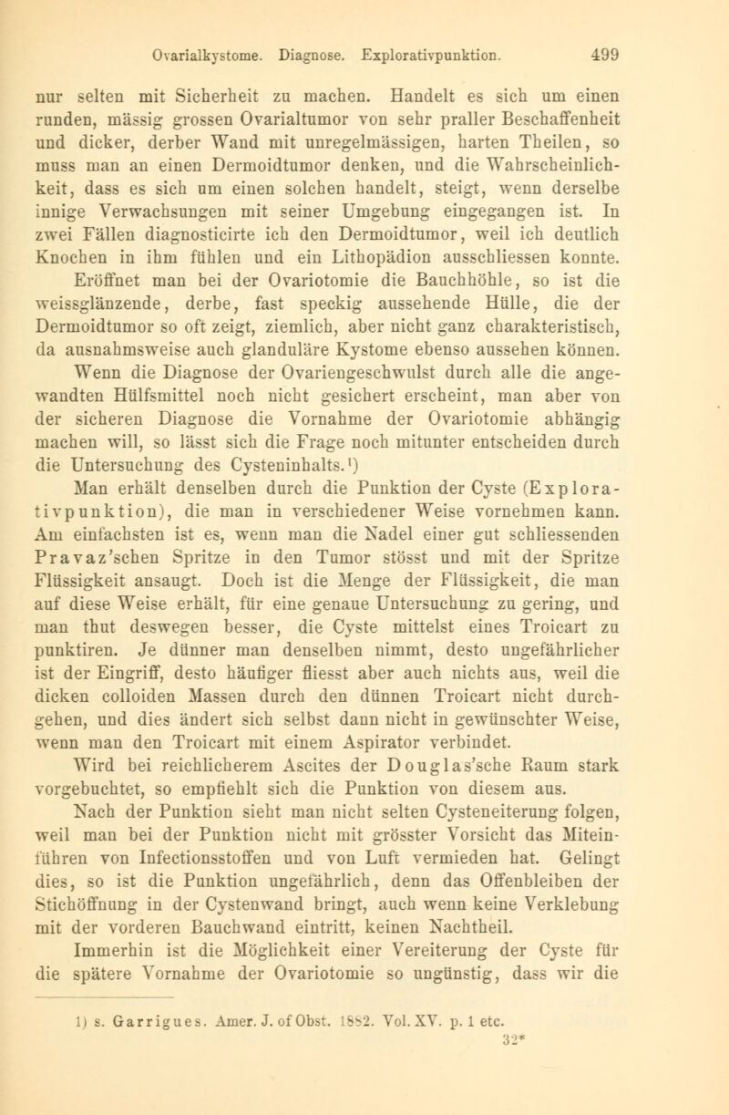 nur selten mit Sicherheit zu machen. Handelt es sich um einen runden, massig grossen Ovarialtumor von sehr praller Beschaffenheit und dicker, derber Wand mit unregelmässigen, harten Theilen, so muss man an einen Dermoidtumor denken, und die Wahrscheinlich- keit, dass es sich um einen solchen handelt, steigt, wenn derselbe innige Verwachsungen mit seiner Umgebung eingegangen ist. In zwei Fällen diagnosticirte ich den Dermoidtumor, weil ich deutlich Knochen in ihm fühlen und ein Lithopädion ausschliessen konnte. Eröffnet man bei der Ovariotomie die Bauchhöhle, so ist die weissglänzende, derbe, fast speckig aussehende Hülle, die der Dermoidtumor so oft zeigt, ziemlich, aber nicht ganz charakteristisch, da ausnahmsweise auch glanduläre Kystome ebenso aussehen können. Wenn die Diagnose der Ovariengeschwulst durch alle die ange- wandten Hülfsmittel noch nicht gesichert erscheint, man aber von der sicheren Diagnose die Vornahme der Ovariotomie abhängig machen will, so lässt sich die Frage noch mitunter entscheiden durch die Untersuchung des Cysteninhalts.1) Man erhält denselben durch die Punktion der Cyste (Explora- tivpunktion), die man in verschiedener Weise vornehmen kann. Am einfachsten ist es, wenn man die Nadel einer gut schliessenden Pravaz'schen Spritze in den Tumor stösst und mit der Spritze Flüssigkeit ansaugt. Doch ist die Menge der Flüssigkeit, die man auf diese Weise erhält, für eine genaue Untersuchung zu gering, und man thut deswegen besser, die Cyste mittelst eines Troicart zu punktiren. Je dünner man denselben nimmt, desto ungefährlicher ist der Eingriff, desto häufiger fliesst aber auch nichts aus, weil die dicken colloiden Massen durch den dünnen Troicart nicht durch- gehen, und dies ändert sich selbst dann nicht in gewünschter Weise, wenn man den Troicart mit einem Aspirator verbindet. Wird bei reichlicherem Ascites der Douglas'sche Raum stark vorgebuchtet, so empfiehlt sich die Punktion von diesem aus. Nach der Punktion sieht man nicht selten Cysteneiterung folgen, weil man bei der Punktion nicht mit grösster Vorsicht das Mitein- i'ühren von Infectionsstoffen und von Luft vermieden hat. Gelingt dies, so ist die Punktion ungefährlich, denn das Offenbleiben der Stichöffnung in der Cystenwand bringt, auch wenn keine Verklebung mit der vorderen Bauchwand eintritt, keinen Nachtheil. Immerhin ist die Möglichkeit einer Vereiterung der Cyste für die spätere Vornahme der Ovariotomie so ungünstig, dass wir die 1) b. Garrigues. Amer. J. of Obst. 18^2. Yol. XV. p. 1 etc. 32'