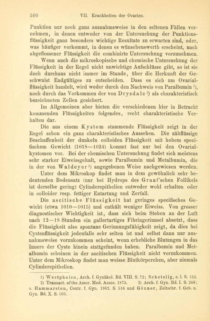 Punktion nur noch ganz ausnahmsweise in den seltenen Fällen vor- nehmen, in denen entweder von der Untersuchung der Punktions- flüssigkeit ganz besonders wichtige Resultate zu erwarten sind, oder, was häufiger vorkommt, in denen es wünschenswerth erscheint, nach abgeflossener Flüssigkeit die combinirte Untersuchung vorzunehmen. Wenn auch die mikroskopische und chemische Untersuchung der Flüssigkeit in der Regel nicht unwichtige Aufschlüsse gibt, so ist sie doch durchaus nicht immer im Stande, über die Herkunft der Ge- schwulst Endgültiges zu entscheiden. Dass es sich um Ovarial- flüssigkeit handelt, wird weder durch den Nachweis von Paralbumin *), noch durch das Vorkommen der von Drysdale-) als charakteristisch bezeichneten Zellen gesichert. Im Allgemeinen aber bieten die verschiedenen hier in Betracht kommenden Flüssigkeiten folgendes, recht charakteristische Ver- halten dar. Die aus einem Kystom stammende Flüssigkeit zeigt in der Regel schon ein ganz charakteristisches Aussehen. Die zähflüssige Beschaffenheit der dunkeln colloiden Flüssigkeit mit hohem speci- fischem Gewicht (1018—1024) kommt fast nur bei den Ovarial- kystomen vor. Bei der chemischen Untersuchung findet sich meistens sehr starker Eiweissgehalt, sowie Paralbumin und Metalbumin, die in der von Waldeyer3) angegebenen Weise nachgewiesen werden. Unter dem Mikroskop findet man in dem gewöhnlich sehr be- deutenden Bodensatz (nur bei Hydrops des Graafschen Follikels ist derselbe gering) Cylinderepithelien entweder wohl erhalten oder in colloider resp. fettiger Entartung und Zerfall. Die ascitische Flüssigkeit hat geringes specifisches Ge- wicht (etwa 1010—1015) und enthält weniger Eiweiss. Von grosser diagnostischer Wichtigkeit ist, dass sich beim Stehen an der Luft nach 12—18 Stunden ein gallertartiges Fibringerinnsel absetzt, dass die Flüssigkeit also spontane Gerinnungsfähigkeit zeigt, da dies bei Cystenflüssigkeit jedenfalls sehr selten ist und selbst dann nur aus- nahmsweise vorzukommen scheint, wenn erhebliche Blutungen in das Innere der Cyste hinein stattgefunden haben. Paralbumin und Met- albumin scheinen in der ascitischen Flüssigkeit nicht vorzukommen. Unter dem Mikroskop findet man weisse Blutkörperchen, aber niemals Cylinderepithelien. 1) Westphalen, Arch. f. Gynäkol. Bd.VIII. S. 72; Schetelig, e. 1. S. 152. 2) Transact of the Amer. Med. Assoc. 1873. 3) Arch. f. Gyn. Bd. I. S. 2(38; s. Hammarsten, Centr. f. Gyn. 1882. S. 516 und Gönner, Zeitschr. f. Geb. u. Gyn. Bd.X. S. 103.