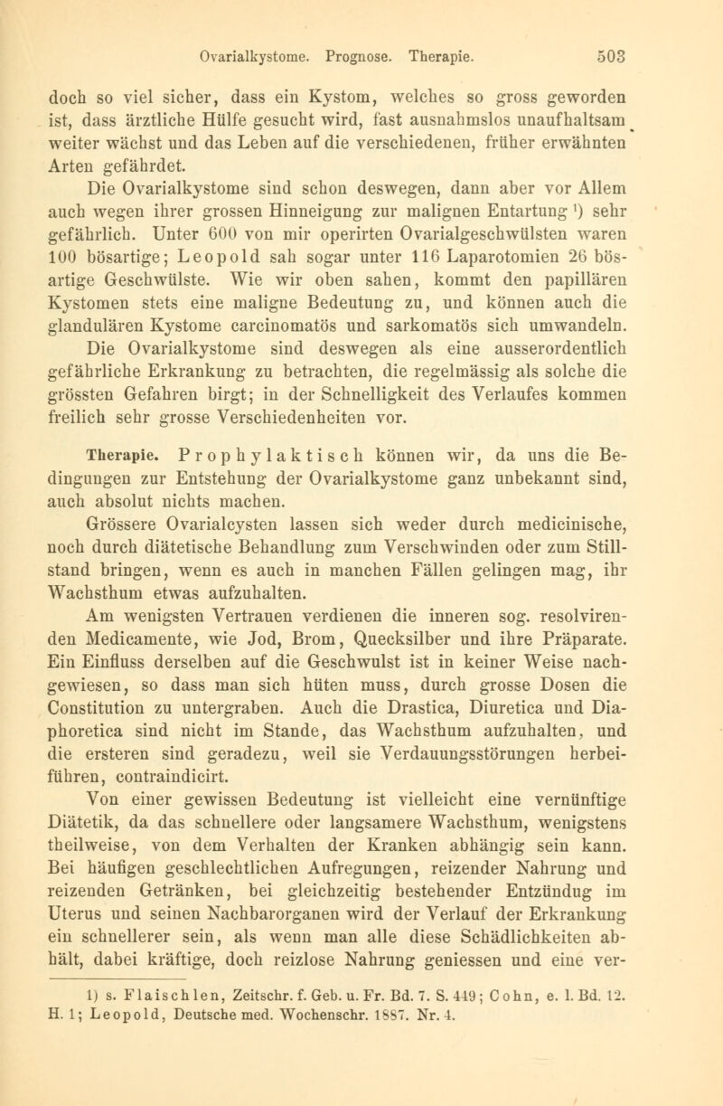 doch so viel sicher, dass ein Kystom, welches so gross geworden ist, dass ärztliche Hülfe gesucht wird, fast ausnahmslos unaufhaltsam weiter wächst und das Leben auf die verschiedenen, früher erwähnten Arten gefährdet. Die Ovarialkystome sind schon deswegen, dann aber vor Allem auch wegen ihrer grossen Hinneigung zur malignen Entartung *) sehr gefährlich. Unter 600 von mir operirten Ovarialgeschwülsten waren 100 bösartige; Leopold sah sogar unter 116 Laparotomien 26 bös- artige Geschwülste. Wie wir oben sahen, kommt den papillären Kystomen stets eine maligne Bedeutung zu, und können auch die glandulären Kystome carcinomatös und sarkomatös sich umwandeln. Die Ovarialkystome sind deswegen als eine ausserordentlich gefährliche Erkrankung zu betrachten, die regelmässig als solche die grössten Gefahren birgt; in der Schnelligkeit des Verlaufes kommen freilich sehr grosse Verschiedenheiten vor. Therapie. Prophylaktisch können wir, da uns die Be- dingungen zur Entstehung der Ovarialkystome ganz unbekannt sind, auch absolut nichts machen. Grössere Ovarialcysten lassen sich weder durch medicinische, noch durch diätetische Behandlung zum Verschwinden oder zum Still- stand bringen, wenn es auch in manchen Fällen gelingen mag, ihr Wachsthum etwas aufzuhalten. Am wenigsten Vertrauen verdienen die inneren sog. resolviren- den Medicamente, wie Jod, Brom, Quecksilber und ihre Präparate. Ein Einfluss derselben auf die Geschwulst ist in keiner Weise nach- gewiesen, so dass man sich hüten muss, durch grosse Dosen die Constitution zu untergraben. Auch die Drastica, Diuretica und Dia- phoretica sind nicht im Stande, das Wachsthum aufzuhalten, und die ersteren sind geradezu, weil sie Verdauungsstörungen herbei- führen, contraindicirt. Von einer gewissen Bedeutung ist vielleicht eine vernünftige Diätetik, da das schnellere oder langsamere Wachsthum, wenigstens theilweise, von dem Verhalten der Kranken abhängig sein kann. Bei häufigen geschlechtlichen Aufregungen, reizender Nahrung und reizenden Getränken, bei gleichzeitig bestehender Entzündug im Uterus und seinen Nachbarorganen wird der Verlauf der Erkrankung ein schnellerer sein, als wenn man alle diese Schädlichkeiten ab- hält, dabei kräftige, doch reizlose Nahrung geniessen und eine ver- 1) s. Flaischlen, Zeitschr. f. Geb. u. Fr. Bd. 7. S. 449; Cohn, e. 1. Bd. 12. H. 1; Leopold, Deutsche med. Wochenschr. 1887. Nr. 4.