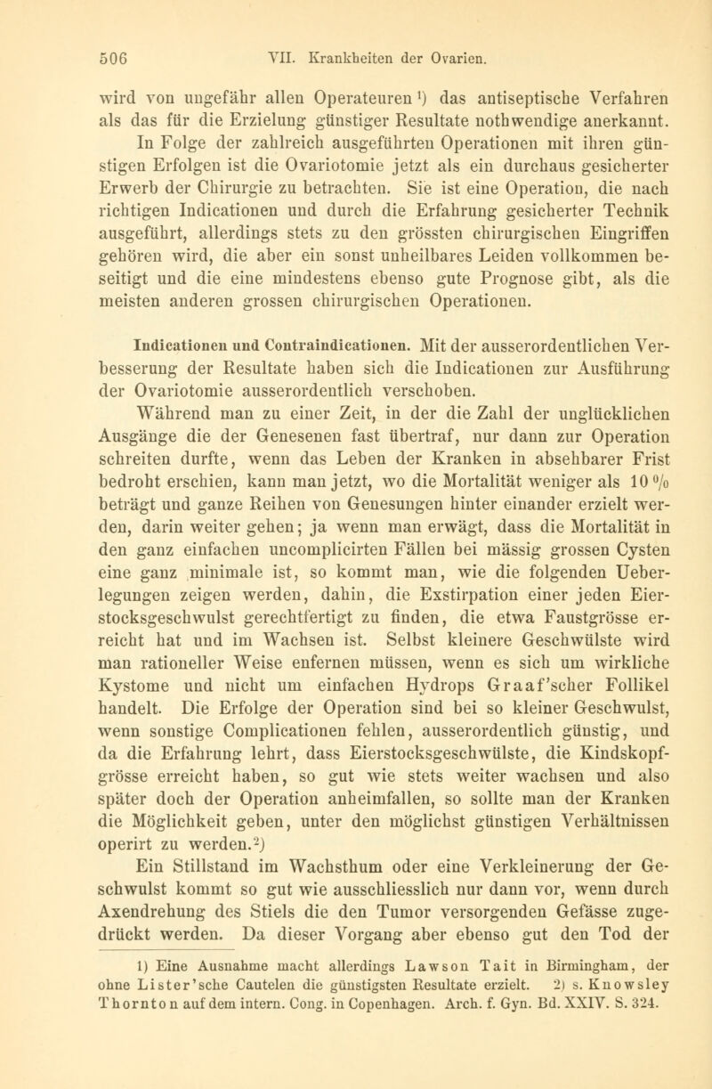 wird von ungefähr allen Operateuren l) das antiseptische Verfahren als das für die Erzielung günstiger Resultate nothwendige anerkannt. In Folge der zahlreich ausgeführten Operationen mit ihren gün- stigen Erfolgen ist die Ovariotomie jetzt als ein durchaus gesicherter Erwerb der Chirurgie zu betrachten. Sie ist eine Operation, die nach richtigen Indicationen und durch die Erfahrung gesicherter Technik ausgeführt, allerdings stets zu den grössten chirurgischen Eingriffen gehören wird, die aber ein sonst unheilbares Leiden vollkommen be- seitigt und die eine mindestens ebenso gute Prognose gibt, als die meisten anderen grossen chirurgischen Operationen. Indicationen und Contraindicationen. Mit der ausserordentlichen Ver- besserung der Resultate haben sich die Indicationen zur Ausführung der Ovariotomie ausserordentlich verschoben. Während man zu einer Zeit, in der die Zahl der unglücklichen Ausgänge die der Genesenen fast übertraf, nur dann zur Operation schreiten durfte, wenn das Leben der Kranken in absehbarer Frist bedroht erschien, kann man jetzt, wo die Mortalität weniger als 10% beträgt und ganze Reihen von Genesungen hinter einander erzielt wer- den, darin weiter gehen; ja wenn man erwägt, dass die Mortalität in den ganz einfachen uncomplicirten Fällen bei massig grossen Cysten eine ganz minimale ist, so kommt man, wie die folgenden Ueber- legungen zeigen werden, dahin, die Exstirpation einer jeden Eier- stocksgeschwulst gerechtfertigt zu finden, die etwa Faustgrösse er- reicht hat und im Wachsen ist. Selbst kleinere Geschwülste wird man rationeller Weise enfernen müssen, wenn es sich um wirkliche Kystome und nicht um einfachen Hydrops Graafscher Follikel handelt. Die Erfolge der Operation sind bei so kleiner Geschwulst, wenn sonstige Complicationen fehlen, ausserordentlich günstig, und da die Erfahrung lehrt, dass Eierstocksgeschwülste, die Kindskopf- grösse erreicht haben, so gut wie stets weiter wachsen und also später doch der Operation anheimfallen, so sollte man der Kranken die Möglichkeit geben, unter den möglichst günstigen Verhältnissen operirt zu werden.2) Ein Stillstand im Wachsthum oder eine Verkleinerung der Ge- schwulst kommt so gut wie ausschliesslich nur dann vor, wenn durch Axendrehung des Stiels die den Tumor versorgenden Gefässe zuge- drückt werden. Da dieser Vorgang aber ebenso gut den Tod der 1) Eine Ausnahme macht allerdings Lawson Tait in Birmingham, der ohne Lister'sehe Cautelen die günstigsten Resultate erzielt. 2) s. Knowsley Thornto n auf dem intern. Cong. in Copenhagen. Arch. f. Gyn. Bd. XXIV. S. 324.