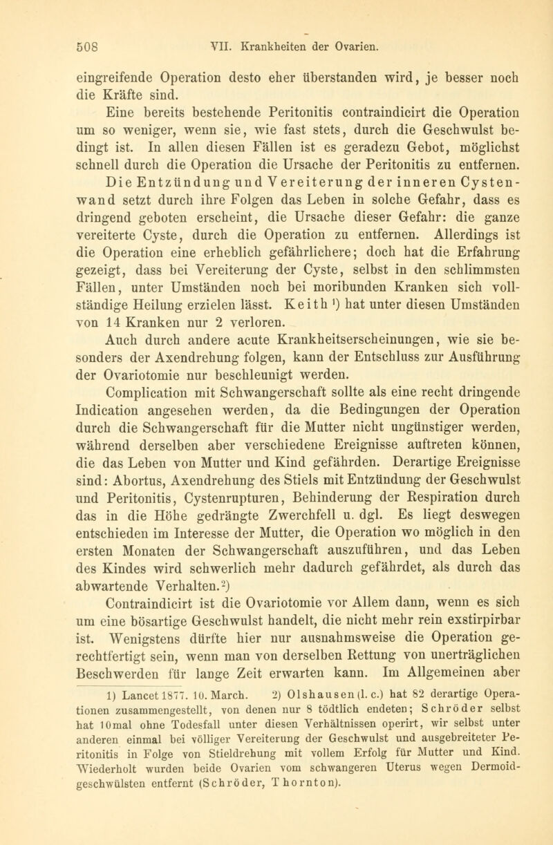 eingreifende Operation desto eher überstanden wird, je besser noch die Kräfte sind. Eine bereits bestehende Peritonitis contraindicirt die Operation um so weniger, wenn sie, wie fast stets, durch die Geschwulst be- dingt ist. In allen diesen Fällen ist es geradezu Gebot, möglichst schnell durch die Operation die Ursache der Peritonitis zu entfernen. Die Entzündung und Vereiterung der inneren Cysten- wand setzt durch ihre Folgen das Leben in solche Gefahr, dass es dringend geboten erscheint, die Ursache dieser Gefahr: die ganze vereiterte Cyste, durch die Operation zu entfernen. Allerdings ist die Operation eine erheblich gefährlichere; doch hat die Erfahrung gezeigt, dass bei Vereiterung der Cyste, selbst in den schlimmsten Fällen, unter Umständen noch bei moribunden Kranken sich voll- ständige Heilung erzielen lässt. Keith ]) hat unter diesen Umständen von 14 Kranken nur 2 verloren. Auch durch andere acute Krankheitserscheinungen, wie sie be- sonders der Axendrehung folgen, kann der Entschluss zur Ausführung der Ovariotomie nur beschleunigt werden. Complication mit Schwangerschaft sollte als eine recht dringende Indication angesehen werden, da die Bedingungen der Operation durch die Schwangerschaft für die Mutter nicht ungünstiger werden, während derselben aber verschiedene Ereignisse auftreten können, die das Leben von Mutter und Kind gefährden. Derartige Ereignisse sind: Abortus, Axendrehung des Stiels mit Entzündung der Geschwulst und Peritonitis, Cystenrupturen, Behinderung der Respiration durch das in die Höhe gedrängte Zwerchfell u. dgl. Es liegt deswegen entschieden im Interesse der Mutter, die Operation wo möglich in den ersten Monaten der Schwangerschaft auszuführen, und das Leben des Kindes wird schwerlich mehr dadurch gefährdet, als durch das abwartende Verhalten.2) Contraindicirt ist die Ovariotomie vor Allem dann, wenn es sich um eine bösartige Geschwulst handelt, die nicht mehr rein exstirpirbar ist. Wenigstens dürfte hier nur ausnahmsweise die Operation ge- rechtfertigt sein, wenn man von derselben Rettung von unerträglichen Beschwerden für lange Zeit erwarten kann. Im Allgemeinen aber 1) Lancetl877. 10. Maren. 2) 01shausen(l. c.) hat 82 derartige Opera- tionen zusammengestellt, von denen nur 8 tödtlich endeten; Schröder selbst hat 10mal ohne Todesfall unter diesen Verhältnissen operirt, wir selbst unter anderen einmal bei völliger Vereiterung der Geschwulst und ausgebreiteter Pe- ritonitis in Folge von Stieldrehung mit vollem Erfolg für Mutter und Kind. Wiederholt wurden beide Ovarien vom schwangeren Uterus wegen Dermoid- geschwülsten entfernt (Schröder, Thornton).