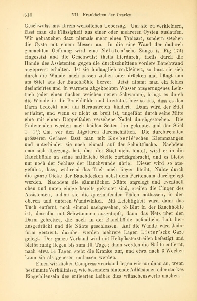 Geschwulst mit ihrem weisslichen Ueberzug. Um sie zu verkleinern, lässt man die Flüssigkeit aus einer oder mehreren Cysten auslaufen. Wir gebrauchen dazu niemals mehr einen Troicart, sondern stechen die Cyste mit einem Messer an. In die eine Wand der dadurch gemachten Oeffnung wird eine Nelaton'sche Zange (s. Fig. 174) eingesetzt und die Geschwulst theils hierdurch, theils durch die Hände des Assistenten gegen die durchschnittene vordere Bauchwand angepresst erhalten. Ist sie hinlänglich verkleinert, so lässt sie sich durch die Wunde nach aussen ziehen oder drücken und hängt nun am Stiel aus der Bauchhöhle hervor. Jetzt nimmt man ein feines desinficirtes und in warmem abgekochten Wasser ausgerungenes Lein- tuch (oder einen flachen weichen neuen Schwamm), bringt es durch die Wunde in die Bauchhöhle und breitet es hier so aus, dass es den Darm bedeckt und am Heraustreten hindert. Dann wird der Stiel entfaltet, und wenn er nicht zu breit ist, ungefähr durch seine Mitte eine mit einem Doppelfaden versehene Nadel durchgestochen. Die Fadenenden werden nach beiden Seiten hin geknotet und der Stiel 1—172 Cm. vor den Ligaturen durchschnitten. Die durch trennten grösseren Gefässe fasst man mit Koeberle'sehen Klemmzangen und unterbindet sie noch einmal auf der Schnittfläche. Nachdem man sich überzeugt hat, dass der Stiel nicht blutet, wird er in die Bauchhöhle an seine natürliche Stelle zurückgebracht, und es bleibt nur noch der Schluss der Bauchwunde übrig. Dieser wird so aus- geführt, dass, während das Tuch noch liegen bleibt, Nähte durch die ganze Dicke der Bauchdecken nebst dem Peritoneum durchgelegt werden. Nachdem die sämmtlichen Nähte angelegt und eventuell oben und unten einige bereits geknotet sind, greifen die Finger des Assistenten, indem sie die querlaufenden Fäden mitfassen, in den oberen und unteren Wundwinkel. Mit Leichtigkeit wird dann das Tuch entfernt, noch einmal nachgesehen, ob Blut in der Bauchhöhle ist, dasselbe mit Schwämmen ausgetupft, dann das Netz über den Darm gebreitet, die noch in der Bauchhöhle befindliche Luft her- ausgedrückt und die Nähte geschlossen. Auf die Wunde wird Jodo- form gestreut, darüber werden mehrere Lagen Lister'sche Gaze gelegt. Der ganze Verband wird mit Heftpflasterstreifen befestigt und bleibt ruhig liegen bis zum 10. Tage; dann werden die Nähte entfernt, nach etwa 14 Tagen steht die Kranke auf, und etwa nach 3 Wochen kann sie als genesen entlassen werden. Einen wirklichen Compressivverband legen wir nur dann an, wenn bestimmte Verhältnisse, wie besonders blutende Adhäsionen oder starkes Einjrefallensein des entleerten Leibes dies wünschenswerth machen.