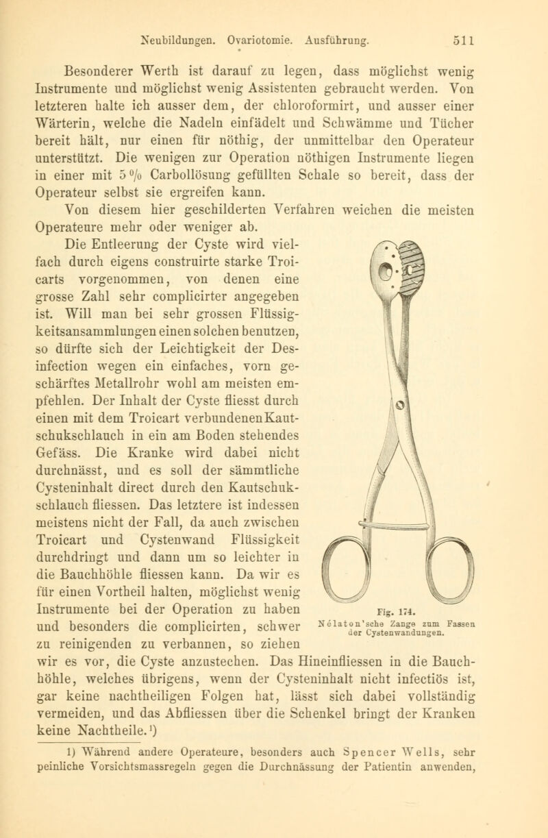 Besonderer Werth ist darauf zu legen, dass möglichst wenig Instrumente und möglichst wenig Assistenten gebraucht werden. Von letzteren halte ich ausser dem, der chloroformirt, und ausser einer Wärterin, welche die Nadeln einfädelt und Schwämme und Tücher bereit hält, nur einen für nöthig, der unmittelbar den Operateur unterstützt. Die wenigen zur Operation nöthigen Instrumente liegen in einer mit 5% Carbollösung gefüllten Schale so bereit, dass der Operateur selbst sie ergreifen kann. Von diesem hier geschilderten Verfahren weichen die meisten Operateure mehr oder weniger ab. Die Entleerung der Cyste wird viel- fach durch eigens construirte starke Troi- carts vorgenommen, von denen eine grosse Zahl sehr complicirter angegeben ist. Will man bei sehr grossen Flüssig- keitsansammlungen einen solchen benutzen, so dürfte sich der Leichtigkeit der Des- infection wegen ein einfaches, vorn ge- schärftes Metallrohr wohl am meisten em- pfehlen. Der Inhalt der Cyste fliesst durch einen mit dem Troicart verbundenenKaut- schukschlauch in ein am Boden stehendes Gefäss. Die Kranke wird dabei nicht durchnässt, und es soll der sämmtliche Cysteninhalt direct durch den Kautschuk- schlauch fliessen. Das letztere ist indessen meistens nicht der Fall, da auch zwischen Troicart und Cystenwand Flüssigkeit durchdringt und dann um so leichter in die Bauchhöhle fliessen kann. Da wir es für einen Vortheil halten, möglichst wenig Instrumente bei der Operation zu haben und besonders die complicirten, schwer zu reinigenden zu verbannen, so ziehen wir es vor, die Cyste anzustechen. Das Hineinfliessen in die Bauch- höhle, welches übrigens, wenn der Cysteninhalt nicht infectiös ist, gar keine nachtheiligen Folgen hat, lässt sich dabei vollständig vermeiden, und das Abfliessen über die Schenkel bringt der Kranken keine Nachtheile.1) 1) Während andere Operateure, besonders auch Spencer Wells, sehr peinliche Vorsichtsmassregeln gegen die Durchnässung der Patientin anwenden, Fig. 174. Nelaton'sche Zange zum Fassen der Cystenwandungen.