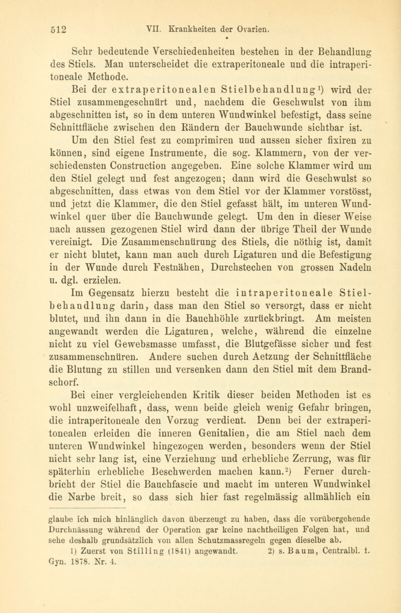 Sehr bedeutende Verschiedenheiten bestehen in der Behandlung des Stiels. Man unterscheidet die extraperitoneale und die intraperi- toneale Methode. Bei der extraperitonealen Stielbehandlung1) wird der Stiel zusammengeschnürt und, nachdem die Geschwulst von ihm abgeschnitten ist, so in dem unteren Wundwinkel befestigt, dass seine Schnittfläche zwischen den Rändern der Bauchwunde sichtbar ist. Um den Stiel fest zu comprimiren und aussen sicher fixiren zu können, sind eigene Instrumente, die sog. Klammern, von der ver- schiedensten Construction angegeben. Eine solche Klammer wird um den Stiel gelegt und fest angezogen; dann wird die Geschwulst so abgeschnitten, dass etwas von dem Stiel vor der Klammer vorstösst, und jetzt die Klammer, die den Stiel gefasst hält, im unteren Wund- winkel quer über die Bauchwunde gelegt. Um den in dieser Weise nach aussen gezogenen Stiel wird dann der übrige Theil der Wunde vereinigt. Die Zusammenschnürung des Stiels, die nöthig ist, damit er nicht blutet, kann man auch durch Ligaturen und die Befestigung in der Wunde durch Festnähen, Durchstechen von grossen Nadeln u. dgl. erzielen. Im Gegensatz hierzu besteht die intraperitoneale Stiel- behandlung darin, dass man den Stiel so versorgt, dass er nicht blutet, und ihn dann in die Bauchhöhle zurückbringt. Am meisten angewandt werden die Ligaturen, welche, während die einzelne nicht zu viel Gewebsmasse umfasst, die Blutgefässe sicher und fest zusammenschnüren. Andere suchen durch Aetzung der Schnittfläche die Blutung zu stillen und versenken dann den Stiel mit dem Brand- schorf. Bei einer vergleichenden Kritik dieser beiden Methoden ist es wohl unzweifelhaft, dass, wenn beide gleich wenig Gefahr bringen, die intraperitoneale den Vorzug verdient. Denn bei der extraperi- tonealen erleiden die inneren Genitalien, die am Stiel nach dem unteren Wundwinkel hingezogen werden, besonders wenn der Stiel nicht sehr lang ist, eine Verziehung und erhebliche Zerrung, was für späterhin erhebliche Beschwerden machen kann.*2) Ferner durch- bricht der Stiel die Bauchfascie und macht im unteren Wundwinkel die Narbe breit, so dass sich hier fast regelmässig allmählich ein glaube ich mich hinlänglich davon überzeugt zu haben, dass die vorübergehende Durchnässung während der Operation gar keine nachtheiligen Folgen hat, und sehe deshalb grundsätzlich von allen Schutzmassregeln gegen dieselbe ab. 1) Zuerst von Stilling (1841) angewandt. 2) s. Baum, Centralbl. 1. Gyn. 1878. Nr. 4.