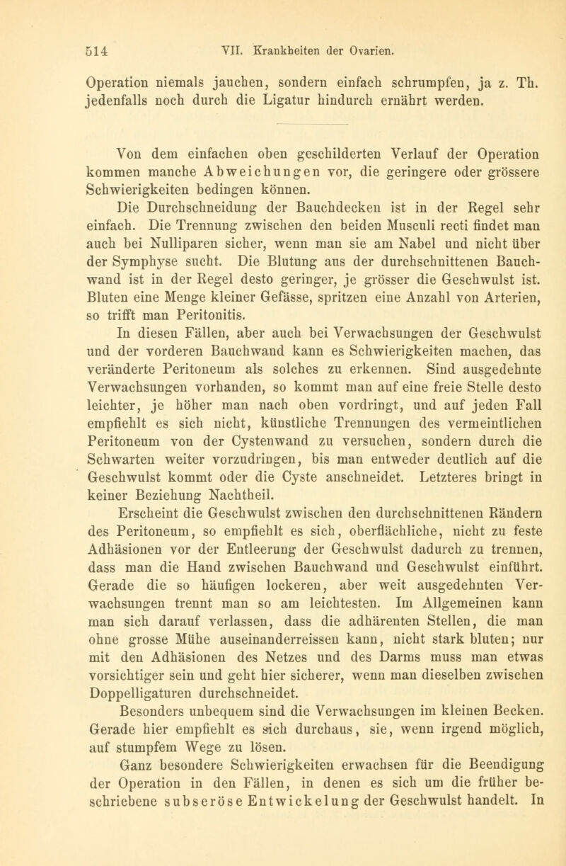 Operation niemals jauchen, sondern einfach schrumpfen, ja z. Th. jedenfalls noch durch die Ligatur hindurch ernährt werden. Von dem einfachen oben geschilderten Verlauf der Operation kommen manche Abweichungen vor, die geringere oder grössere Schwierigkeiten bedingen können. Die Durchschneidung der Bauchdecken ist in der Regel sehr einfach. Die Trennung zwischen den beiden Musculi recti findet man auch bei Nulliparen sicher, wenn man sie am Nabel und nicht über der Symphyse sucht. Die Blutung aus der durchschnittenen Bauch- wand ist in der Regel desto geringer, je grösser die Geschwulst ist. Bluten eine Menge kleiner Gefässe, spritzen eine Anzahl von Arterien, so trifft man Peritonitis. In diesen Fällen, aber auch bei Verwachsungen der Geschwulst und der vorderen Bauchwand kann es Schwierigkeiten machen, das veränderte Peritoneum als solches zu erkennen. Sind ausgedehnte Verwachsungen vorhanden, so kommt man auf eine freie Stelle desto leichter, je höher man nach oben vordringt, und auf jeden Fall empfiehlt es sich nicht, künstliche Trennungen des vermeintlichen Peritoneum von der Cystenwand zu versuchen, sondern durch die Schwarten weiter vorzudringen, bis man entweder deutlich auf die Geschwulst kommt oder die Cyste anschneidet. Letzteres bringt in keiner Beziehung Nachtheil. Erscheint die Geschwulst zwischen den durchschnittenen Rändern des Peritoneum, so empfiehlt es sich, oberflächliche, nicht zu feste Adhäsionen vor der Entleerung der Geschwulst dadurch zu trennen, dass man die Hand zwischen Bauchwand und Geschwulst einführt. Gerade die so häufigen lockeren, aber weit ausgedehnten Ver- wachsungen trennt man so am leichtesten. Im Allgemeinen kann man sich darauf verlassen, dass die adhärenten Stellen, die man ohne grosse Mühe auseinanderreissen kann, nicht stark bluten; nur mit den Adhäsionen des Netzes und des Darms muss man etwas vorsichtiger sein und geht hier sicherer, wenn man dieselben zwischen Doppelligaturen durchschneidet. Besonders unbequem sind die Verwachsungen im kleinen Becken. Gerade hier empfiehlt es sich durchaus, sie, wenn irgend möglich, auf stumpfem Wege zu lösen. Ganz besondere Schwierigkeiten erwachsen für die Beendigung der Operation in den Fällen, in denen es sich um die früher be- schriebene subseröseEntwickelungder Geschwulst handelt. In