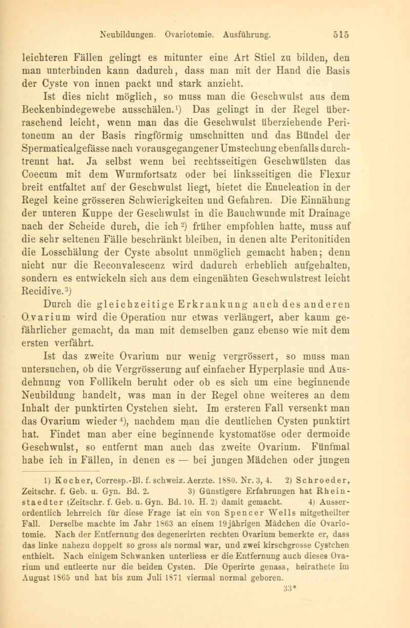 leichteren Fällen gelingt es mitunter eine Art Stiel zu bilden, den man unterbinden kann dadurch, dass man mit der Hand die Basis der Cyste von innen packt und stark anzieht. Ist dies nicht möglich, so muss man die Geschwulst aus dem Beckenbindegewebe ausschälen.1) Das gelingt in der Regel über- raschend leicht, wenn man das die Geschwulst überziehende Peri- toneum an der Basis ringförmig umschnitten und das Bündel der Spermaticalgefässe nach vorausgegangener Umstechung ebenfalls durch- trennt hat. Ja selbst wenn bei rechtsseitigen Geschwülsten das Coecum mit dem Wurmfortsatz oder bei linksseitigen die Flexur breit entfaltet auf der Geschwulst liegt, bietet die Enucleation in der Regel keine grösseren Schwierigkeiten und Gefahren. Die Einnähung der unteren Kuppe der Geschwulst in die Bauchwunde mit Drainage nach der Scheide durch, die ich2) früher empfohlen hatte, muss auf die sehr seltenen Fälle beschränkt bleiben, in denen alte Peritonitiden die Losschälung der Cyste absolut unmöglich gemacht haben; denn nicht nur die Reconvalescenz wird dadurch erheblich aufgehalten, sondern es entwickeln sich aus dem eingenähten Geschwulstrest leicht Recidive.3) Durch die gleichzeitige Erkrankung auch des anderen Ovarium wird die Operation nur etwas verlängert, aber kaum ge- fährlicher gemacht, da man mit demselben ganz ebenso wie mit dem ersten verfährt. Ist das zweite Ovarium nur wenig vergrössert, so muss man untersuchen, ob die Vergrösserung auf einfacher Hyperplasie und Aus- dehnung von Follikeln beruht oder ob es sich um eine beginnende Neubildung handelt, was man in der Regel ohne weiteres an dem Inhalt der punktirten Cystchen sieht. Im ersteren Fall versenkt man das Ovarium wieder4), nachdem man die deutlichen Cysten punktirt hat. Findet man aber eine beginnende kystomatöse oder dermoide Geschwulst, so entfernt man auch das zweite Ovarium. Fünfmal habe ich in Fällen, in denen es — bei jungen Mädchen oder jungen 1) Kocher, Corresp.-Bl. f. Schweiz. Aerzte. 18S0. Nr. 3, 4. 2) Schroeder, Zeitschr. f. Geb. u. Gyn. Bd. 2. 3) Günstigere Erfahrungen hat Rh ein- staedter (Zeitschr. f. Geb. u. Gyn. Bd. 10. H. 2) damit gemacht. 4) Ausser- ordentlich lehrreich für diese Frage ist ein von Spencer Wells mitgetheilter Fall. Derselbe machte im Jahr 1563 an einem 19jährigen Mädchen die Ovario- tomie. Nach der Entfernung des degenerirten rechten Ovarium bemerkte er, dass das linke nahezu doppelt so gross als normal war, und zwei kirschgrosse Cystchen enthielt. Nach einigem Schwanken unterliess er die Entfernung auch dieses Ova- rium und entleerte nur die beiden Cysten. Die Operirte genass, heirathete im August 1S65 und hat bis zum Juli 1ST1 viermal normal geboren. 33*