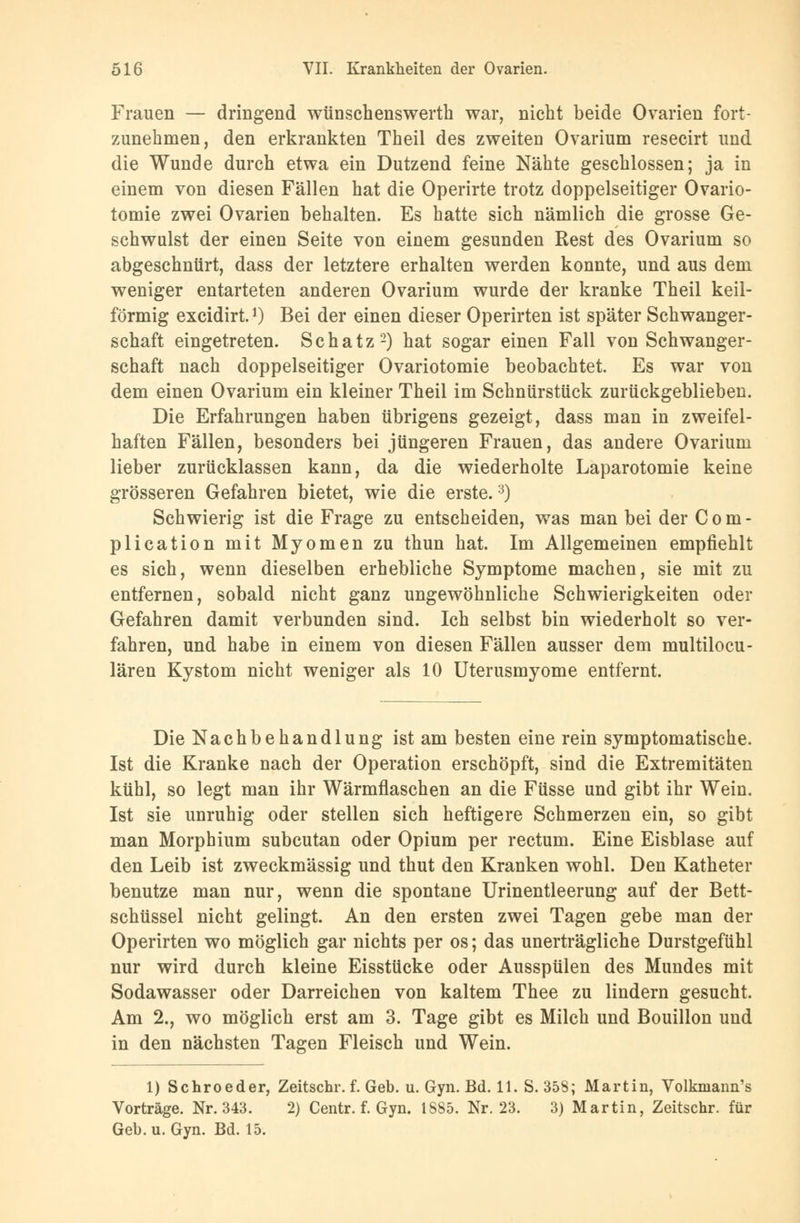 Frauen — dringend wünschenswerth war, nicht beide Ovarien fort- zunehmen, den erkrankten Theil des zweiten Ovarium resecirt und die Wunde durch etwa ein Dutzend feine Nähte geschlossen; ja in einem von diesen Fällen hat die Operirte trotz doppelseitiger Ovario- tomie zwei Ovarien behalten. Es hatte sich nämlich die grosse Ge- schwulst der einen Seite von einem gesunden Rest des Ovarium so abgeschnürt, dass der letztere erhalten werden konnte, und aus dem weniger entarteten anderen Ovarium wurde der kranke Theil keil- förmig excidirt.J) Bei der einen dieser Operirten ist später Schwanger- schaft eingetreten. Schatz2) hat sogar einen Fall von Schwanger- schaft nach doppelseitiger Ovariotomie beobachtet. Es war von dem einen Ovarium ein kleiner Theil im Schnürstück zurückgeblieben. Die Erfahrungen haben übrigens gezeigt, dass man in zweifel- haften Fällen, besonders bei jüngeren Frauen, das andere Ovarium lieber zurücklassen kann, da die wiederholte Laparotomie keine grösseren Gefahren bietet, wie die erste.3) Schwierig ist die Frage zu entscheiden, was man bei der C o m - plication mit Myomen zu thun hat. Im Allgemeinen empfiehlt es sich, wenn dieselben erhebliche Symptome machen, sie mit zu entfernen, sobald nicht ganz ungewöhnliche Schwierigkeiten oder Gefahren damit verbunden sind. Ich selbst bin wiederholt so ver- fahren, und habe in einem von diesen Fällen ausser dem multilocu- lären Kystom nicht weniger als 10 Uterusmyome entfernt. Die Nachbehandlung ist am besten eine rein symptomatische. Ist die Kranke nach der Operation erschöpft, sind die Extremitäten kühl, so legt man ihr Wärmflaschen an die Füsse und gibt ihr Wein. Ist sie unruhig oder stellen sich heftigere Schmerzen ein, so gibt man Morphium subcutan oder Opium per rectum. Eine Eisblase auf den Leib ist zweckmässig und thut den Kranken wohl. Den Katheter benutze man nur, wenn die spontane Urinentleerung auf der Bett- schüssel nicht gelingt. An den ersten zwei Tagen gebe man der Operirten wo möglich gar nichts per os; das unerträgliche Durstgefühl nur wird durch kleine Eisstücke oder Ausspülen des Mundes mit Sodawasser oder Darreichen von kaltem Thee zu lindern gesucht. Am 2., wo möglich erst am 3. Tage gibt es Milch und Bouillon und in den nächsten Tagen Fleisch und Wein. 1) Schroeder, Zeitschr. f. Geb. u. Gyn. Bd. 11. S. 358; Martin, Volkmann's Vorträge. Nr. 343. 2) Centr. f. Gyn. 1885. Nr. 23. 3) Martin, Zeitschr. für Geb. u. Gyn. Bd. 15.