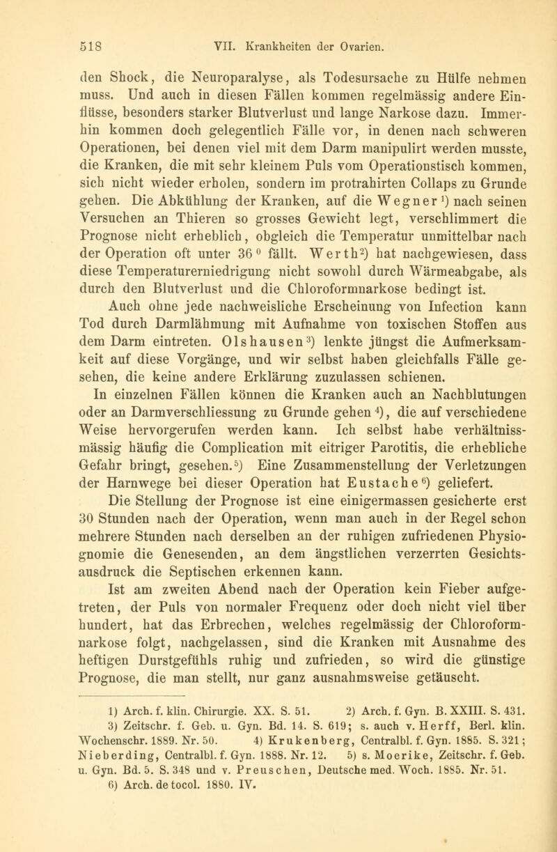 den Shock, die Neuroparalyse, als Todesursache zu Hülfe nehmen muss. Und auch in diesen Fällen kommen regelmässig andere Ein- flüsse, besonders starker Blutverlust und lange Narkose dazu. Immer- hin kommen doch gelegentlich Fälle vor, in denen nach schweren Operationen, bei denen viel mit dem Darm manipulirt werden musste, die Kranken, die mit sehr kleinem Puls vom Operationstisch kommen, sich nicht wieder erholen, sondern im protrahirten Collaps zu Grunde gehen. Die Abkühlung der Kranken, auf die Wegner ]) nach seinen Versuchen an Thieren so grosses Gewicht legt, verschlimmert die Prognose nicht erheblich, obgleich die Temperatur unmittelbar nach der Operation oft unter 36° fällt. Werth2) hat nachgewiesen, dass diese Temperaturerniedrigung nicht sowohl durch Wärmeabgabe, als durch den Blutverlust und die Chloroformnarkose bedingt ist. Auch ohne jede nachweisliche Erscheinung von Infection kann Tod durch Darmlähmung mit Aufnahme von toxischen Stoffen aus dem Darm eintreten. Olshausen3) lenkte jüngst die Aufmerksam- keit auf diese Vorgänge, und wir selbst haben gleichfalls Fälle ge- sehen, die keine andere Erklärung zuzulassen schienen. In einzelnen Fällen können die Kranken auch an Nachblutungen oder an Darmverschliessung zu Grunde gehen4), die auf verschiedene Weise hervorgerufen werden kann. Ich selbst habe verhältniss- mässig häufig die Complication mit eitriger Parotitis, die erhebliche Gefahr bringt, gesehen.5) Eine Zusammenstellung der Verletzungen der Harnwege bei dieser Operation hat Eustache6) geliefert. Die Stellung der Prognose ist eine einigermassen gesicherte erst 30 Stunden nach der Operation, wenn man auch in der Regel schon mehrere Stunden nach derselben an der ruhigen zufriedenen Physio- gnomie die Genesenden, an dem ängstlichen verzerrten Gesichts- ausdruck die Septischen erkennen kann. Ist am zweiten Abend nach der Operation kein Fieber aufge- treten, der Puls von normaler Frequenz oder doch nicht viel über hundert, hat das Erbrechen, welches regelmässig der Chloroform- narkose folgt, nachgelassen, sind die Kranken mit Ausnahme des heftigen Durstgefühls ruhig und zufrieden, so wird die günstige Prognose, die man stellt, nur ganz ausnahmsweise getäuscht. 1) Aren. f. klin. Chirurgie. XX. S. 51. 2) Arch. f. Gyn. B. XXIII. S. 431. 3) Zeitschr. f. Geb. u. Gyn. Bd. 14. S. 619; s. auch v. Herff, Berl. klin. Wochenschr. 1889. Nr. 50. 4) Krukenberg, Centralbl. f. Gyn. 1885. S. 321; Nieberding, Centralbl. f. Gyn. 1888. Nr. 12. 5) s. Moerike, Zeitschr. f. Geb. u. Gyn. Bd. 5. S. 348 und v. Preuschen, Deutsche med. Woch. 1885. Nr. 51. 6) Arch. de tocol. 1880. IV.