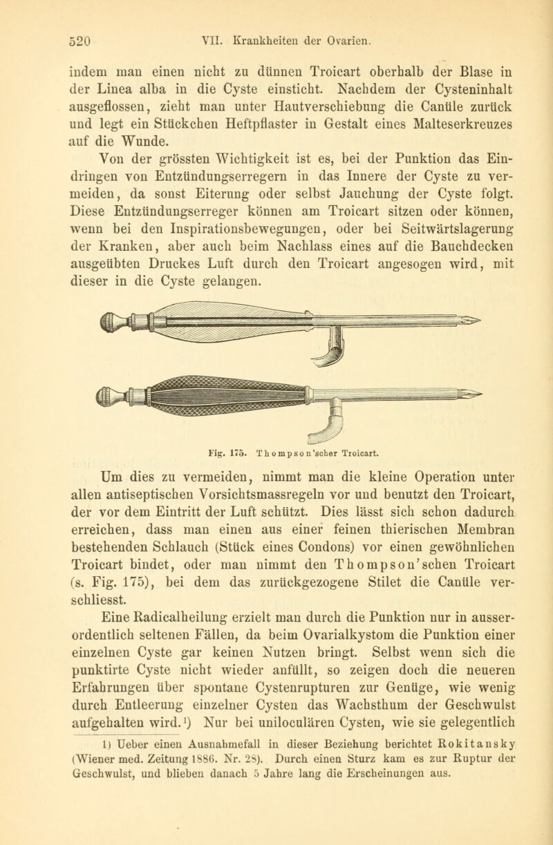 indem man einen nicht zu dünnen Troicart oberhalb der Blase in der Linea alba in die Cyste einsticht. Nachdem der Cysteninhalt ausgeflossen, zieht man unter Hautverschiebung die Canüle zurück und legt ein Stückchen Heftpflaster in Gestalt eines Malteserkreuzes auf die Wunde. Von der grössten Wichtigkeit ist es, bei der Punktion das Ein- dringen von Entzündungserregern in das Innere der Cyste zu ver- meiden, da sonst Eiterung oder selbst Jauchung der Cyste folgt. Diese Entzündungserreger können am Troicart sitzen oder könneu, wenn bei den Inspirationsbewegungen, oder bei Seitwärtslagerung der Kranken, aber auch beim Nachlass eines auf die Bauchdecken ausgeübten Druckes Luft durch den Troicart angesogen wird, mit dieser in die Cyste gelaugen. Fig. 175. Thompson'scher Troicart. Um dies zu vermeiden, nimmt man die kleine Operation unter allen antiseptischen Vorsichtsmassregeln vor und benutzt den Troicart, der vor dem Eintritt der Luft schützt. Dies lässt sich schon dadurch erreichen, dass man einen aus einer feinen thierischen Membran bestehenden Schlauch (Stück eines Condons) vor einen gewöhnlichen Troicart bindet, oder man nimmt den Thompson'sehen Troicart (s. Fig. 175), bei dem das zurückgezogene Stilet die Canüle ver- schliesst. Eine Radicalheilung erzielt man durch die Punktion nur in ausser- ordentlich seltenen Fällen, da beim Ovarialkystom die Punktion einer einzelnen Cyste gar keinen Nutzen bringt. Selbst wenn sich die punktirte Cyste nicht wieder anfüllt, so zeigen doch die neueren Erfahrungen über spontane Cystenrupturen zur Genüge, wie wenig durch Entleerung einzelner Cysten das Wachsthum der Geschwulst aufgehalten wird.J) Nur bei uniloculären Cysten, wie sie gelegentlich 1) Ueber einen Ausnahmefall in dieser Beziehung berichtet Rokitansky (Wiener med. Zeitung 1886. Nr. 28). Durch einen Sturz kam es zur Ruptur der Geschwulst, und blieben danach 5 Jahre lang die Erscheinungen aus.