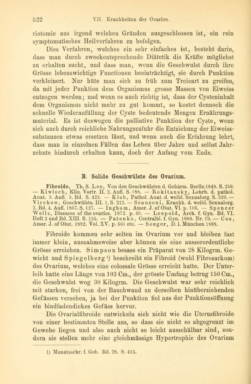 riotomie aus irgend welchen Gründen ausgeschlossen ist, ein rein symptomatisches Heilverfahren zu befolgen. Dies Verfahren, welches ein sehr einfaches ist, besteht darin, dass man durch zweckentsprechende Diätetik die Kräfte möglichst zu erhalten sucht, und dass man, wenn die Geschwulst durch ihre Grösse lebenswichtige Functionen beeinträchtigt, sie durch Punktion verkleinert. Nur hüte man sich zu früh zum Troicart zu greifen, da mit jeder Punktion dem Organismus grosse Massen von Eiweiss entzogen werden; und wenn es auch richtig ist, dass der Cysteninhalt dem Organismus nicht mehr zu gut kommt, so kostet dennoch die schnelle Wiederanfüllung der Cyste bedeutende Mengen Ernährungs- material. Es ist deswegen die palliative Punktion der Cyste, wenn sich auch durch reichliche Nahrungszufuhr die Entziehung der Eiweiss- substanzen etwas ersetzen lässt, und wenn auch die Erfahrung lehrt, dass man in einzelnen Fällen das Leben über Jahre und selbst Jahr- zehnte hindurch erhalten kann, doch der Anfang vom Ende. B. Solide Geschwülste des Ovarium. Fibroide. Th. S. Lee, Von den Geschwülsten d. Gebärm. Berlin 1848. S. 259. — Kiwisch, Klin. Vortr. II. 2. Aufl. S. 188. — Rokitansky, Lehrb. d. pathol. Anat. 3. Aufl. 3. Bd. S. 423. — Klob, Pathol. Anat. d. weibl. Sexualorg. S. 339. — Virchow, Geschwülste. III. l.S. 222.— Scanzoni, Krankh. d. weibl. Sexualorg. 2. Bd. 4. Aufl. 1867.S. 127. — Ingham, Amer. J. of Obst. VI.p. 106. — Spencer Wells, Diseases of the ovaries. 1872. p. 49. — Leopold, Arch. f. Gyn. Bd.VI. Heft 2 und Bd. XIII. S. 155. — Patenko, Centralbl. f. Gyn. 1880. Nr. 19. — Coe, Amer. J.of Obst. 1882. Vol. XV. p. 561 etc. — Seeger, D. i. München 1888. Fibroide kommen sehr selten im Ovarium vor und bleiben fast immer klein, ausnahmsweise aber können sie eine ausserordentliche Grösse erreichen. Simpson besass ein Präparat von 28 Kilogrm. Ge- wicht und Spiegelberg1) beschreibt ein Fibroid (wohl Fibrosarkom) des Ovarium, welches eine colossale Grösse erreicht hatte. Der Unter- leib hatte eine Länge von 103 Cm., der grösste Umfang betrug 150 Cm., die Geschwulst wog 30 Kilogrm. Die Geschwulst war sehr reichlich mit starken, frei von der Bauchwand zu derselben hinüberziehenden Gefässen versehen, ja bei der Punktion fiel aus der Punktionsöffnung ein bindfadendickes Gefäss hervor. Die Ovarialfibroide entwickeln sich nicht wie die Uterusfibroide von einer bestimmten Stelle aus, so dass sie nicht so abgegrenzt im Gewebe liegen und also auch nicht so leicht ausschälbar sind, son- dern sie stellen mehr eine gleichmässige Hypertrophie des Ovarium 1) Monatsschr. f. Geb. Bd. 28. S.415.