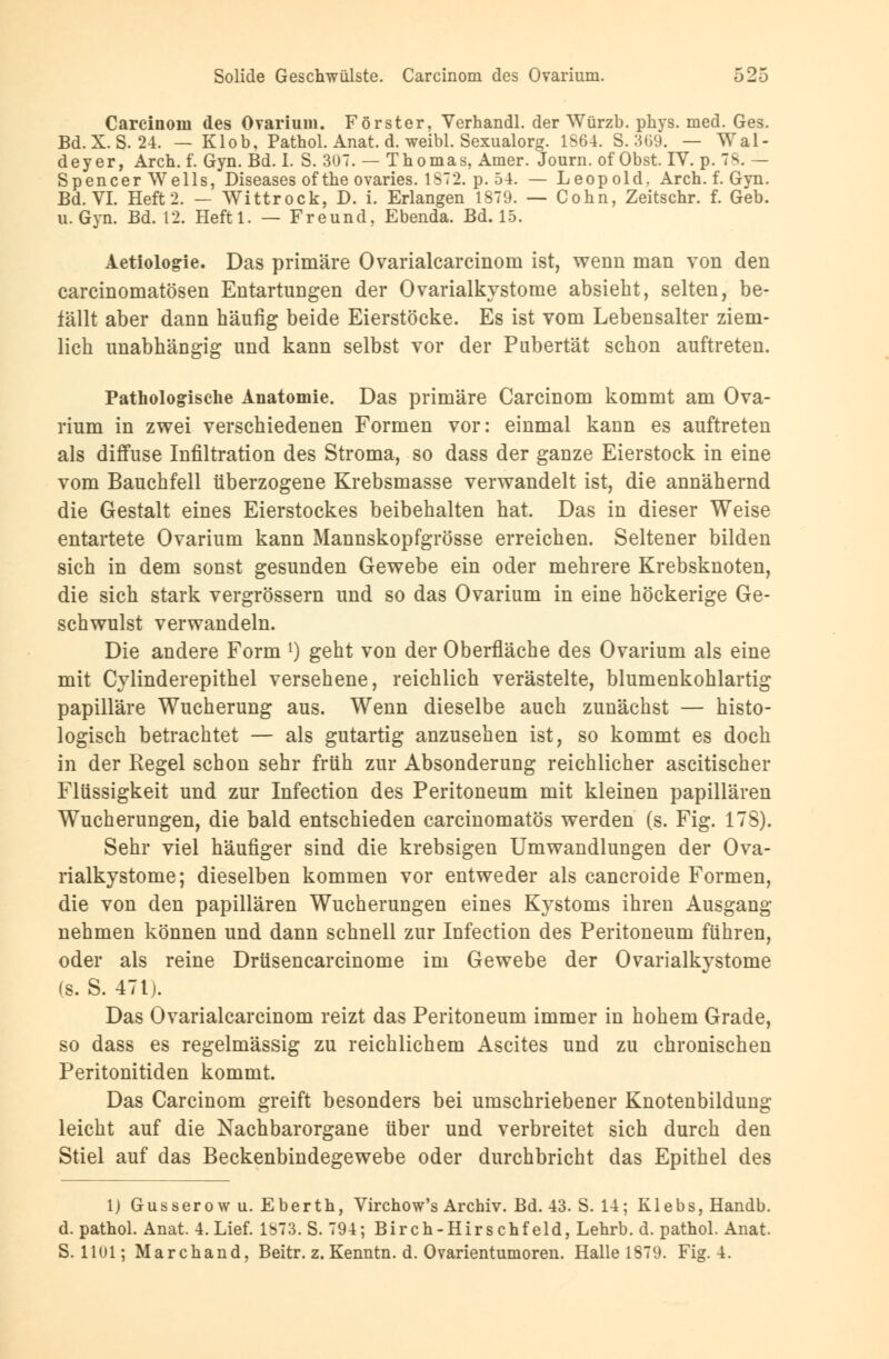 Carcinoin des Ovarium. Förster, Verhandl. der Würzb. phys. med. Ges. Bd. X. S. 24. — Klob, Pathol. Anat. d. weibl. Sexualorg. 1S64. S. 3(>9. — Wal- deyer, Arch. f. Gyn. Bd. I. S. 3U7. — Thomas, Amer. Journ. of Obst. IV. p. 78. - Spencer Wells, Diseases ofthe ovaries. 1872. p. 54. — Leopold. Arch. f. Gyn. Bd. VI. Heft 2. — Wittrock, D. i. Erlangen 1879. — Cohn, Zeitschr. f. Geb. u. Gyn. Bd. 12. Heftl. — Freund, Ebenda. Bd. 15. Aetiologie. Das primäre Ovarialcarcinom ist, wenn man von den carcinomatösen Entartungen der Ovarialkystome absieht, selten, be- fällt aber dann häufig beide Eierstöcke. Es ist vom Lebensalter ziem- lich unabhängig und kann selbst vor der Pubertät schon auftreten. Pathologische Anatomie. Das primäre Carcinom kommt am Ova- rium in zwei verschiedenen Formen vor: einmal kann es auftreten als diffuse Infiltration des Stroma, so dass der ganze Eierstock in eine vom Bauchfell überzogene Krebsmasse verwandelt ist, die annähernd die Gestalt eines Eierstockes beibehalten hat. Das in dieser Weise entartete Ovarium kann Mannskopfgrösse erreichen. Seltener bilden sich in dem sonst gesunden Gewebe ein oder mehrere Krebsknoten, die sich stark vergrössern und so das Ovarium in eine höckerige Ge- schwulst verwandeln. Die andere Form l) geht von der Oberfläche des Ovarium als eine mit Cylinderepithel versehene, reichlich verästelte, blumenkohlartig papilläre Wucherung aus. Wenn dieselbe auch zunächst — histo- logisch betrachtet — als gutartig anzusehen ist, so kommt es doch in der Regel schon sehr früh zur Absonderung reichlicher ascitischer Flüssigkeit und zur Infection des Peritoneum mit kleinen papillären Wucherungen, die bald entschieden carcinomatös werden (s. Fig. 178). Sehr viel häufiger sind die krebsigen Umwandlungen der Ova- rialkystome; dieselben kommen vor entweder als cancroide Formen, die von den papillären Wucherungen eines Kystoms ihren Ausgang nehmen können und dann schnell zur Infection des Peritoneum führen, oder als reine Drüsencarcinome im Gewebe der Ovarialkystome (s. S. 471). Das Ovarialcarcinom reizt das Peritoneum immer in hohem Grade, so dass es regelmässig zu reichlichem Ascites und zu chronischen Peritonitiden kommt. Das Carcinom greift besonders bei umschriebener Knotenbildung leicht auf die Nachbarorgane über und verbreitet sich durch den Stiel auf das Beckenbindegewebe oder durchbricht das Epithel des 1) Gusserowu. Eberth, Virchow's Archiv. Bd. 43. S. 14; Klebs,Handb. d. pathol. Anat. 4. Lief. 1S73. S. 794; Birch-Hirschf eld, Lehrb. d. pathol. Anat. S. 1101; Marchand, Beitr. z. Kenntn. d. Ovarientumoren. Halle 1879. Fig. 4.