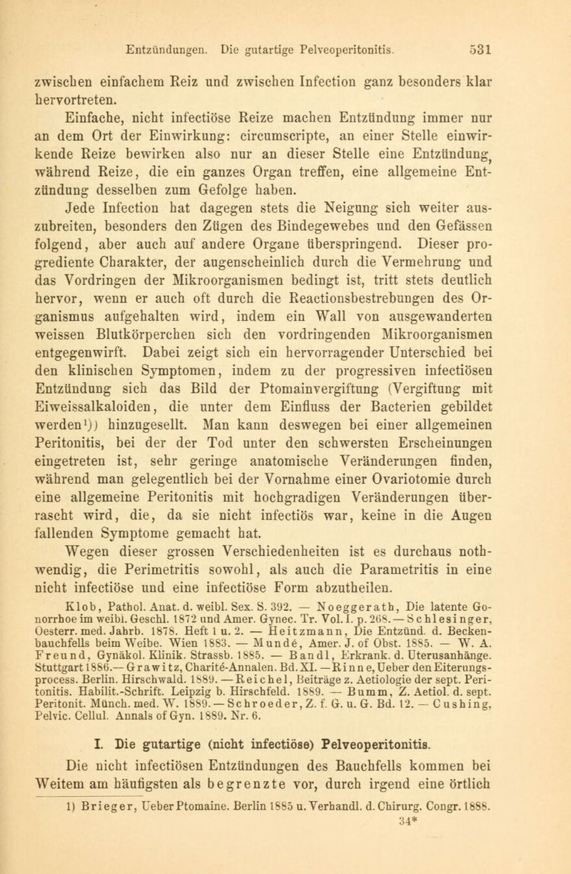 zwischen einfachem Reiz und zwischen Infection ganz besonders klar hervortreten. Einfache, nicht infectiöse Reize machen Entzündung immer nur an dem Ort der Einwirkung: circumscripte, an einer Stelle einwir- kende Reize bewirken also nur an dieser Stelle eine Entzündung^ während Reize, die ein ganzes Organ treffen, eine allgemeine Ent- zündung desselben zum Gefolge haben. Jede Infection hat dagegen stets die Neigung sich weiter aus- zubreiten, besonders den Zügen des Bindegewebes und den Gefässen folgend, aber auch auf andere Organe überspringend. Dieser pro- grediente Charakter, der augenscheinlich durch die Vermehrung und das Vordringen der Mikroorganismen bedingt ist, tritt stets deutlich hervor, wenn er auch oft durch die Reactionsbestrebungen des Or- ganismus aufgehalten wird, indem ein Wall von ausgewanderten weissen Blutkörperchen sich den vordringenden Mikroorganismen entgegenwirft. Dabei zeigt sich ein hervorragender Unterschied bei den klinischen Symptomen, indem zu der progressiven infectiösen Entzündung sich das Bild der Ptomainvergiftung (Vergiftung mit Eiweissalkaloiden, die unter dem Einfluss der Bacterien gebildet werden1)) hinzugesellt. Man kann deswegen bei einer allgemeinen Peritonitis, bei der der Tod unter den schwersten Erscheinungen eingetreten ist, sehr geringe anatomische Veränderungen finden, während man gelegentlich bei der Vornahme einer Ovariotomie durch eine allgemeine Peritonitis mit hochgradigen Veränderungen über- rascht wird, die, da sie nicht infectiös war, keine in die Augen fallenden Symptome gemacht hat. Wegen dieser grossen Verschiedenheiten ist es durchaus not- wendig, die Perimetritis sowohl, als auch die Parametritis in eine nicht infectiöse und eine infectiöse Form abzutheilen. Klob, Pathol. Anat. d. weibl. Sex. S. 392. — Noeggerath, Die latente Go- norrhoe im weibl. Geschl. 1872 und Amer. Gynec. Tr. Vol.I. p.268. — Schlesinger, Oesterr. med. Jahrb. 1878. Heft 1 u. 2. — Heitzmann, Die Entzünd. d. Becken- bauchfells beim Weibe. Wien 1883. — Munde, Amer. J. of Obst. 1885. — W. A. Freund, Gynäkol. Kb'nik. Strassb. 1885. — Bandl, Erkrank, d. Uterusanhänge. Stuttgart 1886.— Grawitz, Charite-Annalen. Bd.XI. — Rinne,Ueber denEiterungs- process. Berlin. Hirschwald. 1889. — E e i c h e 1, Beiträge z. Aetiologie der sept. Peri- tonitis. Habilit.-Schritt. Leipzig b. Hirschfeld. 1889. — Bumm, Z. Aetiol. d. sept. Peritonit. Münch. med. W. 1889. —Sehroeder, Z. f. G. u. G. Bd. 12. — C ushing. Pelvic. Cellul. Annais of Gyn. 1889. Nr. 6. I. Die gutartige (nicht infectiöse) Pelveoperitonitis. Die nicht infectiösen Entzündungen des Bauchfells kommen bei Weitem am häutigsten als begrenzte vor, durch irgend eine örtlich 1) Brieger, UeberPtomaine. Berlin 1885 u.Verhandl. d. Chirurg. Congr. 1888. 34*