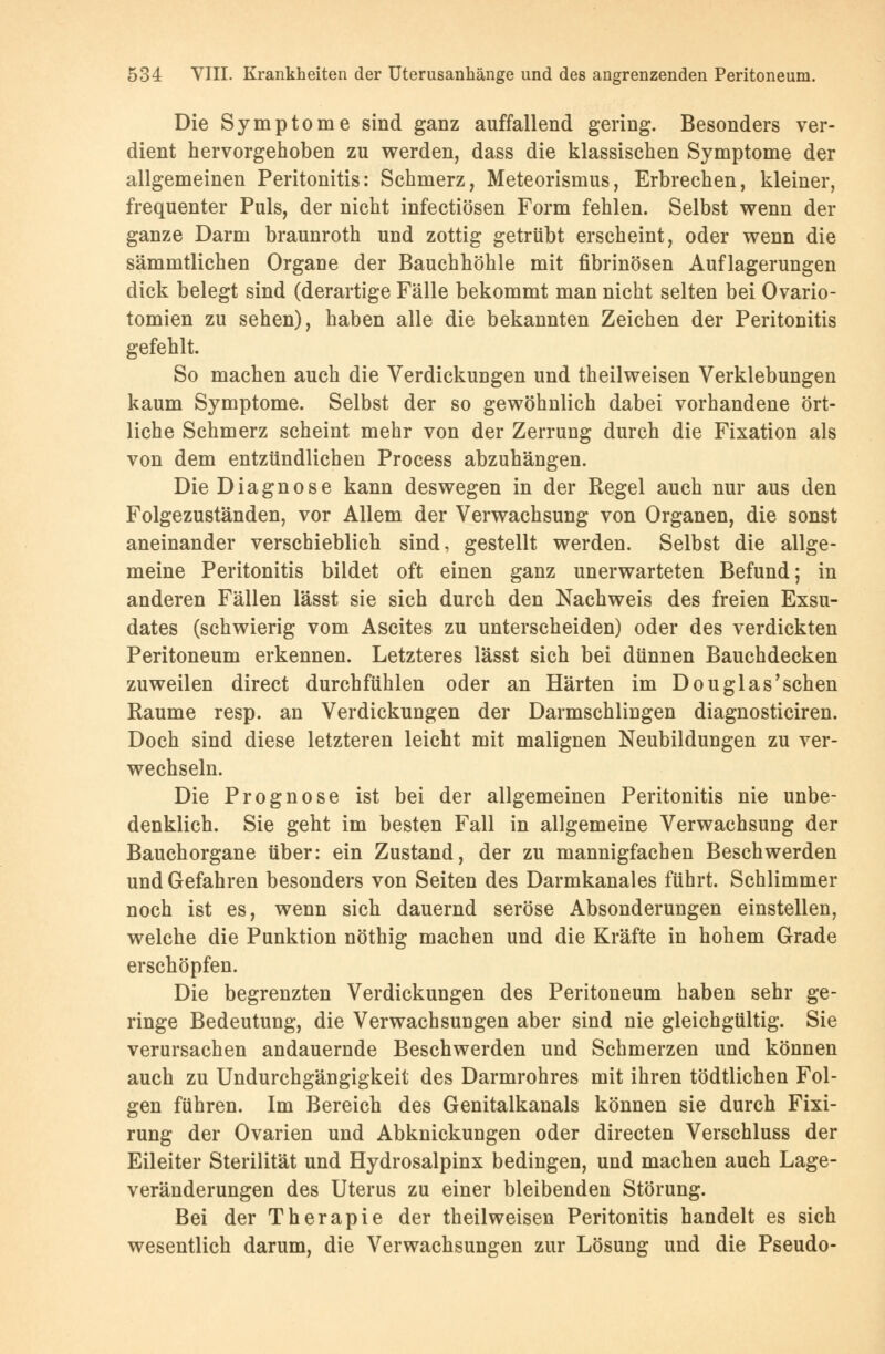 Die Symptome sind ganz auffallend gering. Besonders ver- dient hervorgehoben zu werden, dass die klassischen Symptome der allgemeinen Peritonitis: Schmerz, Meteorismus, Erbrechen, kleiner, frequenter Puls, der nicht infectiösen Form fehlen. Selbst wenn der ganze Darm braunroth und zottig getrübt erscheint, oder wenn die sämmtlichen Organe der Bauchhöhle mit fibrinösen Auflagerungen dick belegt sind (derartige Fälle bekommt man nicht selten bei Ovario- tomien zu sehen), haben alle die bekannten Zeichen der Peritonitis gefehlt. So machen auch die Verdickungen und theilweisen Verklebungen kaum Symptome. Selbst der so gewöhnlich dabei vorhandene ört- liche Schmerz scheint mehr von der Zerrung durch die Fixation als von dem entzündlichen Process abzuhängen. Die Diagnose kann deswegen in der Regel auch nur aus den Folgezuständen, vor Allem der Verwachsung von Organen, die sonst aneinander verschieblich sind, gestellt werden. Selbst die allge- meine Peritonitis bildet oft einen ganz unerwarteten Befund; in anderen Fällen lässt sie sich durch den Nachweis des freien Exsu- dates (schwierig vom Ascites zu unterscheiden) oder des verdickten Peritoneum erkennen. Letzteres lässt sich bei dünnen Bauchdecken zuweilen direct durchfühlen oder an Härten im Douglas'sehen Räume resp. an Verdickungen der Darmschlingen diagnosticiren. Doch sind diese letzteren leicht mit malignen Neubildungen zu ver- wechseln. Die Prognose ist bei der allgemeinen Peritonitis nie unbe- denklich. Sie geht im besten Fall in allgemeine Verwachsung der Bauchorgane über: ein Zustand, der zu mannigfachen Beschwerden und Gefahren besonders von Seiten des Darmkanales führt. Schlimmer noch ist es, wenn sich dauernd seröse Absonderungen einstellen, welche die Punktion nöthig machen und die Kräfte in hohem Grade erschöpfen. Die begrenzten Verdickungen des Peritoneum haben sehr ge- ringe Bedeutung, die Verwachsungen aber sind nie gleichgültig. Sie verursachen andauernde Beschwerden und Schmerzen und können auch zu Undurchgängigkeit des Darmrohres mit ihren tödtlichen Fol- gen führen. Im Bereich des Genitalkanals können sie durch Fixi- rung der Ovarien und Abknickungen oder directen Verschluss der Eileiter Sterilität und Hydrosalpinx bedingen, und machen auch Lage- veränderungen des Uterus zu einer bleibenden Störung. Bei der Therapie der theilweisen Peritonitis handelt es sich wesentlich darum, die Verwachsungen zur Lösung und die Pseudo-