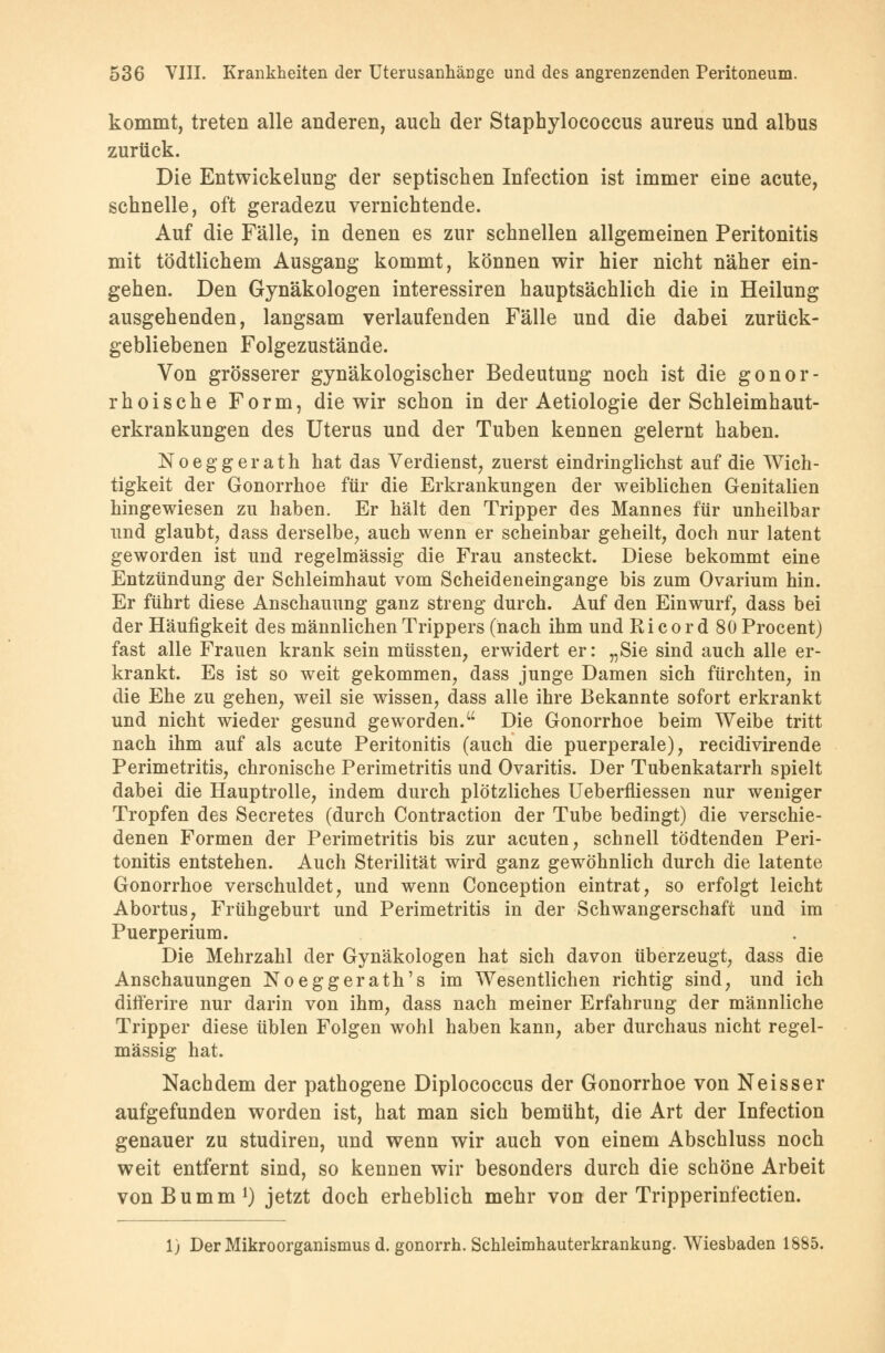 kommt, treten alle anderen, auch der Staphylococcus aureus und albus zurück. Die Entwickeluug der septischen Infection ist immer eine acute, schnelle, oft geradezu vernichtende. Auf die Fälle, in denen es zur schnellen allgemeinen Peritonitis mit tödtlichem Ausgang kommt, können wir hier nicht näher ein- gehen. Den Gynäkologen interessiren hauptsächlich die in Heilung ausgehenden, langsam verlaufenden Fälle und die dabei zurück- gebliebenen Folgezustände. Von grösserer gynäkologischer Bedeutung noch ist die gonor- rhoische Form, die wir schon in der Aetiologie der Schleimhaut- erkrankungen des Uterus und der Tuben kennen gelernt haben. Noeggerath hat das Verdienst, zuerst eindringlichst auf die Wich- tigkeit der Gonorrhoe für die Erkrankungen der weiblichen Genitalien hingewiesen zu haben. Er hält den Tripper des Mannes für unheilbar und glaubt, dass derselbe, auch wenn er scheinbar geheilt, doch nur latent geworden ist und regelmässig die Frau ansteckt. Diese bekommt eine Entzündung der Schleimhaut vom Scheideneingange bis zum Ovarium hin. Er führt diese Anschauung ganz streng durch. Auf den Einwurf, dass bei der Häufigkeit des männlichen Trippers (nach ihm und Ri cor d 80 Procent) fast alle Frauen krank sein müssten, erwidert er: „Sie sind auch alle er- krankt. Es ist so weit gekommen, dass junge Damen sich fürchten, in die Ehe zu gehen, weil sie wissen, dass alle ihre Bekannte sofort erkrankt und nicht wieder gesund geworden. Die Gonorrhoe beim Weibe tritt nach ihm auf als acute Peritonitis (auch die puerperale), recidivirende Perimetritis, chronische Perimetritis und Ovaritis. Der Tubenkatarrh spielt dabei die Hauptrolle, indem durch plötzliches Ueberfliessen nur weniger Tropfen des Secretes (durch Contraction der Tube bedingt) die verschie- denen Formen der Perimetritis bis zur acuten, schnell tödtenden Peri- tonitis entstehen. Auch Sterilität wird ganz gewöhnlich durch die latente Gonorrhoe verschuldet, und wenn Conception eintrat, so erfolgt leicht Abortus, Frühgeburt und Perimetritis in der Schwangerschaft und im Puerperium. Die Mehrzahl der Gynäkologen hat sich davon überzeugt, dass die Anschauungen Noeggerath's im Wesentlichen richtig sind, und ich differire nur darin von ihm, dass nach meiner Erfahrung der männliche Tripper diese üblen Folgen wohl haben kann, aber durchaus nicht regel- mässig hat. Nachdem der pathogene Diplococcus der Gonorrhoe von Neisser aufgefunden worden ist, hat man sich bemüht, die Art der Infection genauer zu studiren, und wenn wir auch von einem Abschluss noch weit entfernt sind, so kennen wir besonders durch die schöne Arbeit vonBumm1) jetzt doch erheblich mehr von der Tripperinfectien. 1) Der Mikroorganismus d. gonorrh. Schleimhauterkrankung. Wiesbaden 1885.