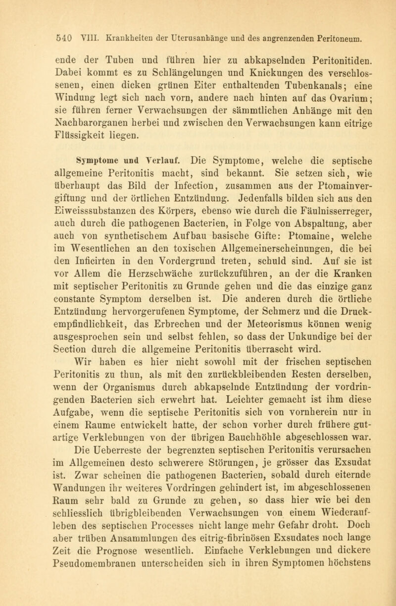 ende der Tuben und führen hier zu abkapselnden Peritonitiden. Dabei kommt es zu Schlängelungen und Knickungen des verschlos- senen, einen dicken grünen Eiter enthaltenden Tubenkanals; eine Windung legt sich nach vorn, andere nach hinten auf das Ovarium; sie führen ferner Verwachsungen der sämmtlichen Anhänge mit den Nachbarorganen herbei und zwischen den Verwachsungen kann eitrige Flüssigkeit liegen. Symptome und Terlauf. Die Symptome, welche die septische allgemeine Peritonitis macht, sind bekannt. Sie setzen sich, wie überhaupt das Bild der Infection, zusammen aus der Ptomainver- giftung und der örtlichen Entzündung. Jedenfalls bilden sich aus den Eiweisssubstanzen des Körpers, ebenso wie durch die Fäulnisserreger, auch durch die pathogenen Bacterien, in Folge von Abspaltung, aber auch von synthetischem Aufbau basische Gifte: Ptomaine, welche im Wesentlichen an den toxischen Allgemeinerscheinungen, die bei den Inficirten in den Vordergrund treten, schuld sind. Auf sie ist vor Allem die Herzschwäche zurückzuführen, an der die Kranken mit septischer Peritonitis zu Grunde gehen und die das einzige ganz constante Symptom derselben ist. Die anderen durch die örtliche Entzündung hervorgerufenen Symptome, der Schmerz und die Druck- empfindlichkeit, das Erbrechen und der Meteorismus können wenig ausgesprochen sein und selbst fehlen, so dass der Unkundige bei der Section durch die allgemeine Peritonitis überrascht wird. Wir haben es hier nicht sowohl mit der frischen septischen Peritonitis zu thun, als mit den zurückbleibenden Besten derselben, wenn der Organismus durch abkapselnde Entzündung der vordrin- genden Bacterien sich erwehrt hat. Leichter gemacht ist ihm diese Aufgabe, wenn die septische Peritonitis sich von vornherein nur in einem Räume entwickelt hatte, der schon vorher durch frühere gut- artige Verklebungen von der übrigen Bauchhöhle abgeschlossen war. Die Ueberreste der begrenzten septischen Peritonitis verursachen im Allgemeinen desto schwerere Störungen, je grösser das Exsudat ist. Zwar scheinen die pathogenen Bacterieu, sobald durch eiternde Wandungen ihr weiteres Vordringen gehindert ist, im abgeschlossenen Raum sehr bald zu Grunde zu gehen, so dass hier wie bei den schliesslich übrigbleibenden Verwachsungen von einem Wiederauf- leben des septischen Processes nicht lange mehr Gefahr droht. Doch aber trüben Ansammlungen des eitrig-fibrinösen Exsudates noch lange Zeit die Prognose wesentlich. Einfache Verklebungen und dickere Pseudomembranen unterscheiden sich in ihren Symptomen höchstens