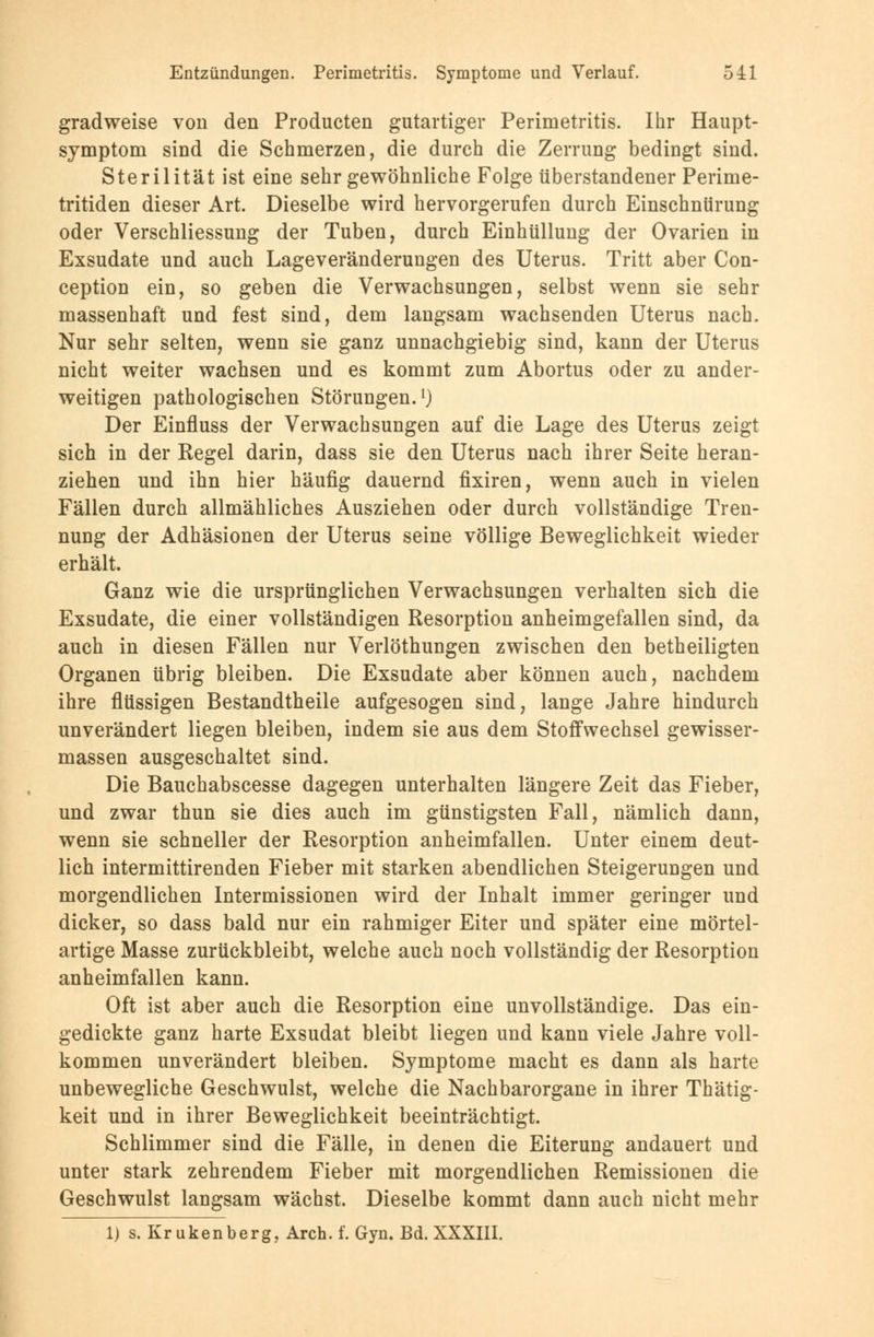 gradweise von den Producten gutartiger Perimetritis. Ihr Haupt- symptom sind die Schmerzen, die durch die Zerrung bedingt sind. Sterilität ist eine sehr gewöhnliche Folge überstandener Perime- tritiden dieser Art. Dieselbe wird hervorgerufen durch Einschnürung oder Verschliessung der Tuben, durch Einhüllung der Ovarien in Exsudate und auch Lageveränderungen des Uterus. Tritt aber Con- ception ein, so geben die Verwachsungen, selbst wenn sie sehr massenhaft und fest sind, dem langsam wachsenden Uterus nach. Nur sehr selten, wenn sie ganz unnachgiebig sind, kann der Uterus nicht weiter wachsen und es kommt zum Abortus oder zu ander- weitigen pathologischen Störungen.1) Der Einfluss der Verwachsungen auf die Lage des Uterus zeigt sich in der Regel darin, dass sie den Uterus nach ihrer Seite heran- ziehen und ihn hier häufig dauernd fixiren, wenn auch in vielen Fällen durch allmähliches Ausziehen oder durch vollständige Tren- nung der Adhäsionen der Uterus seine völlige Beweglichkeit wieder erhält. Ganz wie die ursprünglichen Verwachsungen verhalten sich die Exsudate, die einer vollständigen Resorption anheimgefallen sind, da auch in diesen Fällen nur Verlöthungen zwischen den betheiligten Organen übrig bleiben. Die Exsudate aber können auch, nachdem ihre flüssigen Bestandtheile aufgesogen sind, lange Jahre hindurch unverändert liegen bleiben, indem sie aus dem Stoffwechsel gewisser- massen ausgeschaltet sind. Die Bauchabscesse dagegen unterhalten längere Zeit das Fieber, und zwar thun sie dies auch im günstigsten Fall, nämlich dann, wenn sie schneller der Resorption anheimfallen. Unter einem deut- lich intermittirenden Fieber mit starken abendlichen Steigerungen und morgendlichen Intermissionen wird der Inhalt immer geringer und dicker, so dass bald nur ein rahmiger Eiter und später eine mörtel- artige Masse zurückbleibt, welche auch noch vollständig der Resorption anheimfallen kann. Oft ist aber auch die Resorption eine unvollständige. Das ein- gedickte ganz harte Exsudat bleibt liegen und kann viele Jahre voll- kommen unverändert bleiben. Symptome macht es dann als harte unbewegliche Geschwulst, welche die Nachbarorgane in ihrer Thätig- keit und in ihrer Beweglichkeit beeinträchtigt. Schlimmer sind die Fälle, in denen die Eiterung andauert und unter stark zehrendem Fieber mit morgendlichen Remissionen die Geschwulst langsam wächst. Dieselbe kommt dann auch nicht mehr 1) s. Krukenberg, Arch. f. Gyn. Bd. XXXIII.