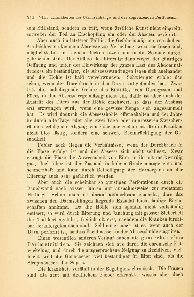 zum Stillstand, sondern es tritt, wenn ärztliche Kunst nicht eingreift, entweder der Tod an Erschöpfung ein oder der Abscess perforirt. Aber auch im letzteren Fall ist die Gefahr häufig nur verschoben. Am leichtesten kommen Abscesse zur Verheilung, wenn sie frisch sind, möglichst tief im kleinen Becken sitzen und in die Scheide durch- gebrochen sind. Der Abfluss des Eiters ist dann wegen der günstigen Oeffnung und unter der Einwirkung der ganzen Last des Abdominal- druckes ein beständiger, die Abscesswandungen legen sich aneinander und die Höhle ist bald verschwunden. Schwieriger erfolgt das schon, wenn der Durchbruch in den Darm stattgefunden hat. Zwar tritt die naheliegende Gefahr des Eintrittes von Darmgasen und Fäces in den Abscess regelmässig nicht ein, dafür ist aber auch der Austritt des Eiters aus der Höhle erschwert, so dass der Ausfluss erst erzwungen wird, wenn eine gewisse Menge sich angesammelt hat. Es wird dadurch die Abscesshöhle offengehalten und der Jahre hindurch alle Tage oder alle zwei Tage oder in grösseren Zwischen- räumen erfolgende Abgang von Eiter per rectum ist für die Kranken nicht blos lästig, sondern eine schwere Beeinträchtigung der Ge- sundheit. Uebler noch liegen die Verhältnisse, wenn der Durchbruch in die Blase erfolgt ist und der Abscess sich nicht schliesst. Zwar erträgt die Blase die Anwesenheit von Eiter in ihr oft merkwürdig gut, doch aber ist der Zustand in hohem Grade unangenehm und schmerzhaft und kann durch Betheiligung der Harnorgane an der Eiterung auch sehr gefährlich werden. Aber auch die scheinbar so günstigen Perforationen durch die Bauchwand nach aussen führen nur ausnahmsweise zur spontanen Heilung. Schon oben ist darauf aufmerksam gemacht, dass das zwischen den Darmschlingen liegende Exsudat leicht faulige Eigen- schaften annimmt. Da die Höhle sich spontan nicht vollständig entleert, so wird durch Eiterung und Jauchuug mit grosser Sicherheit der Tod herbeigeführt, freilich oft erst, nachdem die Kranken furcht- bar heruntergekommen sind. Schlimmer noch ist es, wenn auch der Darm perforirt ist, so dass Fäcalmassen in der Abscesshöhle stagniren. Einen wesentlich anderen Verlauf haben die gonorrhoischen Perimetritiden. Sie zeichnen sich aus durch die chronische Ent- wicklung und durch die ausgesprochene Neigung zu Recidiven, viel- leicht weil die Gonococcen viel beständiger im Eiter sind, als die Streptococcen der Sepsis. Die Krankheit verläuft in der Regel ganz chronisch. Die Frauen sind nie acut mit deutlichem Fieber erkrankt, wissen aber doch