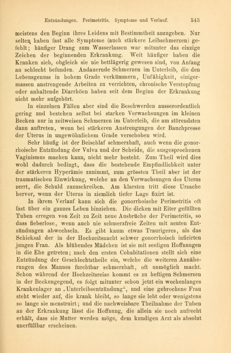 meistens den Beginn ihres Leidens mit Bestimmtheit anzugeben. Nur selten haben fast alle Symptome (auch stärkere Leibschmerzen) ge- fehlt; häufiger Drang zum Wasserlassen war mitunter das einzige Zeichen der beginnenden Erkrankung. Weit häufiger haben die Kranken sich, obgleich sie nie bettlägerig gewesen sind, von Anfang an schlecht befunden. Andauernde Schmerzen im Unterleib, die den Lebensgenuss in hohem Grade verkümmern, Unfähigkeit, einiger- massen anstrengende Arbeiten zu verrichten, chronische Verstopfung oder anhaltende Diarrhöen haben seit dem Beginn der Erkrankung nicht mehr aufgehört. In einzelnen Fällen aber sind die Beschwerden ausserordentlich gering und bestehen selbst bei starken Verwachsungen im kleinen Becken nur in zeitweisen Schmerzen im Unterleib, die am störendsten dann auftreten, wenn bei stärkeren Anstrengungen der Bauchpresse der Uterus in ungewöhnlichem Grade verschoben wird. Sehr häufig ist der Beischlaf schmerzhaft, auch wenn die gonor- rhoische Entzündung der Vulva und der Scheide, die ausgesprochenen Vaginismus machen kann, nicht mehr besteht. Zum Theil wird dies wohl dadurch bedingt, dass die bestehende Empfindlichkeit unter der stärkeren Hyperämie zunimmt, zum grössten Theil aber ist der traumatischen Einwirkung, welche an den Verwachsungen des Uterus zerrt, die Schuld zuzuschreiben. Am klarsten tritt diese Ursache hervor, wenn der Uterus in ziemlich tiefer Lage fixirt ist. In ihrem Verlauf kann sich die gonorrhoische Perimetritis oft fast über ein ganzes Leben hinziehen. Die dicken mit Eiter gefüllten Tuben erregen von Zeit zu Zeit neue Ausbrüche der Perimetritis, so dass fieberlose, wenn auch nie schmerzfreie Zeiten mit acuten Ent- zündungen abwechseln. Es gibt kaum etwas Traurigeres, als das Schicksal der in der Hochzeitsnacht schwer gonorrhoisch inficirten jungen Frau. Als blühendes Mädchen ist sie mit seeligen Hoffnungen in die Ehe getreten; nach den ersten Cohabitationen stellt sich eine Entzündung der Geschlechtstheile ein, welche die weiteren Annähe- rungen des Mannes furchtbar schmerzhaft, oft unmöglich macht. Schon während der Hochzeitsreise kommt es zu heftigen Schmerzen in der Beckengegend, es folgt mitunter schon jetzt ein wochenlanges Krankenlager an „Unterleibsentztindung, und eine gebrochene Frau steht wieder auf, die krank bleibt, so lange sie lebt oder wenigstens so lange sie menstruirt; und die nachweisbare Theilnahme der Tuben an der Erkrankung lässt die Hoffnung, die allein sie noch aufrecht erhält, dass sie Mutter werden möge, dem kundigen Arzt als absolut unerfüllbar erscheinen.