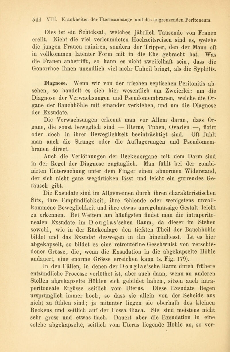 Dies ist ein Schicksal, welches jährlich Tausende von Frauen ereilt. Nicht die viel verleumdeten Hochzeitsreisen sind es, welche die jungen Frauen ruiniren, sondern der Tripper, den der Mann oft in vollkommen latenter Form mit in die Ehe gebracht hat. Was die Frauen anbetrifft, so kann es nicht zweifelhaft sein, dass die Gonorrhoe ihnen unendlich viel mehr Unheil bringt, als die Syphilis. Diagnose. Wenn wir von der frischen septischen Peritonitis ab- sehen, so handelt es sich hier wesentlich um Zweierlei: um die Diagnose der Verwachsungen und Pseudomembranen, welche die Or- gane der Bauchhöhle mit einander verkleben, und um die Diagnose der Exsudate. Die Verwachsungen erkennt man vor Allem daran, dass Or- gane, die sonst beweglich sind — Uterus, Tuben, Ovarien —, fixirt oder doch in ihrer Beweglichkeit beeinträchtigt sind. Oft fühlt man auch die Stränge oder die Auflagerungen und Pseudomem- branen direct. Auch die Verlöthungen der Beckenorgane mit dem Darm sind in der Regel der Diagnose zugänglich. Man fühlt bei der combi- nirten Untersuchung unter dem Finger einen abnormen Widerstand, der sich nicht ganz wegdrücken lässt und leicht ein gurrendes Ge- räusch gibt. Die Exsudate sind im Allgemeinen durch ihren charakteristischen Sitz, ihre Empfindlichkeit, ihre fehlende oder wenigstens unvoll- kommene Beweglichkeit und ihre etwas unregelmässige Gestalt leicht zu erkennen. Bei Weitem am häufigsten findet man die intraperito- nealen Exsudate im D ouglas'schen Raum, da dieser im Stehen sowohl, wie in der Rückenlage den tiefsten Theil der Bauchhöhle bildet und das Exsudat deswegen in ihn hineinfliesst. Ist es hier abgekapselt, so bildet es eine retrouterine Geschwulst von verschie- dener Grösse, die, wenn die Exsudation in die abgekapselte Höhle andauert, eine enorme Grösse erreichen kann (s. Fig. 179). In den Fällen, in denen der Douglas'sche Raum durch frühere entzündliche Processe verlöthet ist, aber auch dann, wenn an anderen Stellen abgekapselte Höhlen sich gebildet haben, sitzen auch intra- peritoneale Ergüsse seitlich vom Uterus. Diese Exsudate liegen ursprünglich immer hoch, so dass sie allein von der Scheide aus nicht zu fühlen sind; ja mitunter liegen sie oberhalb des kleinen Beckens und seitlich auf der Fossa iliaca. Sie sind meistens nicht sehr gross und etwas flach. Dauert aber die Exsudation in eine solche abgekapselte, seitlich vom Uterus liegende Höhle an, so ver-