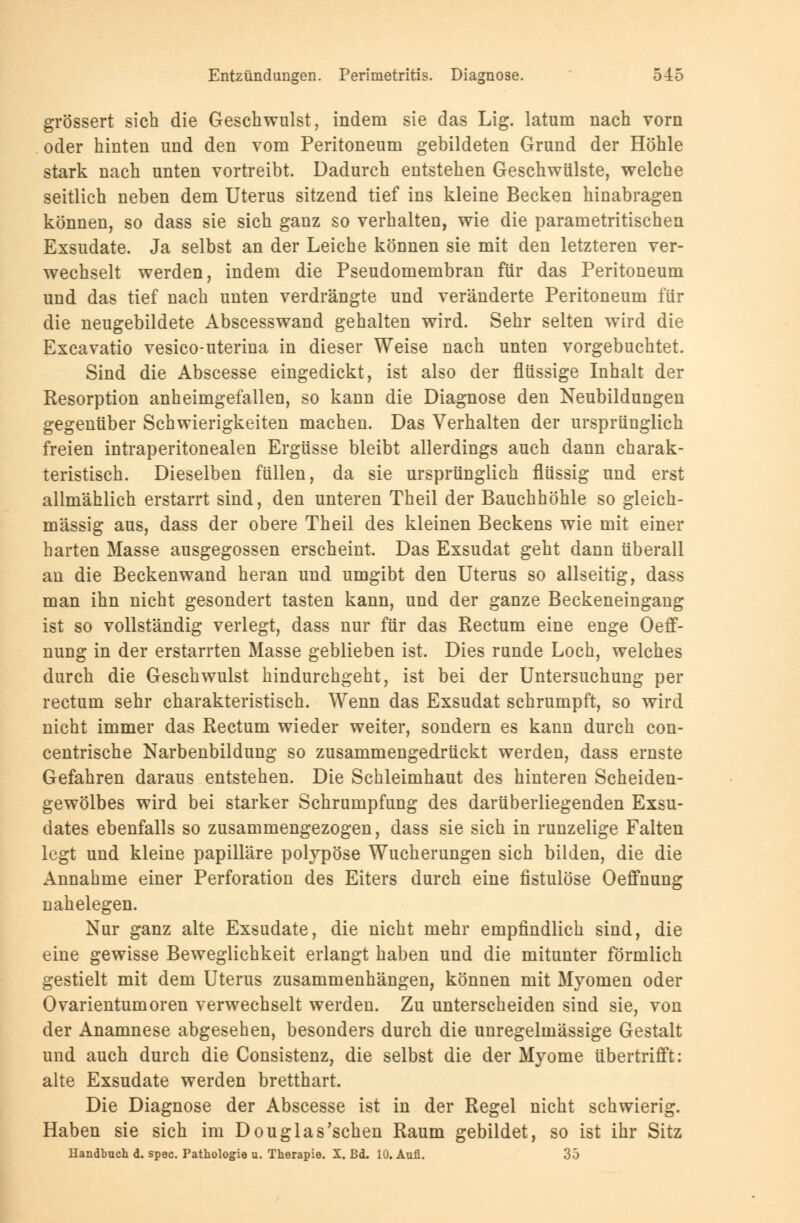grössert sich die Geschwulst, indem sie das Lig. latum nach vorn oder hinten und den vom Peritoneum gebildeten Grund der Höhle stark nach unten vortreibt. Dadurch entstehen Geschwülste, welche seitlich neben dem Uterus sitzend tief ins kleine Becken hinabragen können, so dass sie sich ganz so verhalten, wie die parametritischen Exsudate. Ja selbst an der Leiche können sie mit den letzteren ver- wechselt werden, indem die Pseudomembran für das Peritoneum und das tief nach unten verdrängte und veränderte Peritoneum für die neugebildete Abscesswand gehalten wird. Sehr selten wird die Excavatio vesico-uterina in dieser Weise nach unten vorgebuchtet. Sind die Abscesse eingedickt, ist also der flüssige Inhalt der Resorption anheimgefallen, so kann die Diagnose den Neubildungen gegenüber Schwierigkeiten machen. Das Verhalten der ursprünglich freien intraperitonealen Ergüsse bleibt allerdings auch dann charak- teristisch. Dieselben füllen, da sie ursprünglich flüssig und erst allmählich erstarrt sind, den unteren Theil der Bauchhöhle so gleich- massig aus, dass der obere Theil des kleinen Beckens wie mit einer harten Masse ausgegossen erscheint. Das Exsudat geht dann überall an die Beckenwand heran und umgibt den Uterus so allseitig, dass man ihn nicht gesondert tasten kann, und der ganze Beckeneingang ist so vollständig verlegt, dass nur für das Rectum eine enge Oeff- nung in der erstarrten Masse geblieben ist. Dies runde Loch, welches durch die Geschwulst hindurchgeht, ist bei der Untersuchung per rectum sehr charakteristisch. Wenn das Exsudat schrumpft, so wird nicht immer das Rectum wieder weiter, sondern es kann durch con- centrische Narbenbildung so zusammengedrückt werden, dass ernste Gefahren daraus entstehen. Die Schleimhaut des hinteren Scheiden- gewölbes wird bei starker Schrumpfung des darüberliegenden Exsu- dates ebenfalls so zusammengezogen, dass sie sich in runzelige Falten legt und kleine papilläre polypöse Wucherungen sich bilden, die die Annahme einer Perforation des Eiters durch eine fistulöse Oeffnung nahelegen. Nur ganz alte Exsudate, die nicht mehr empfindlich sind, die eine gewisse Beweglichkeit erlangt haben und die mitunter förmlich gestielt mit dem Uterus zusammenhängen, können mit Myomen oder Ovarientumoren verwechselt werden. Zu unterscheiden sind sie, von der Anamnese abgesehen, besonders durch die unregelmässige Gestalt und auch durch die Consistenz, die selbst die der Myome übertrifft: alte Exsudate werden bretthart. Die Diagnose der Abscesse ist in der Regel nicht schwierig. Haben sie sich im Douglas'schen Raum gebildet, so ist ihr Sitz Handbuch d. spec. Pathologie u. Therapie. X. Bd. 10. Aufl. 35